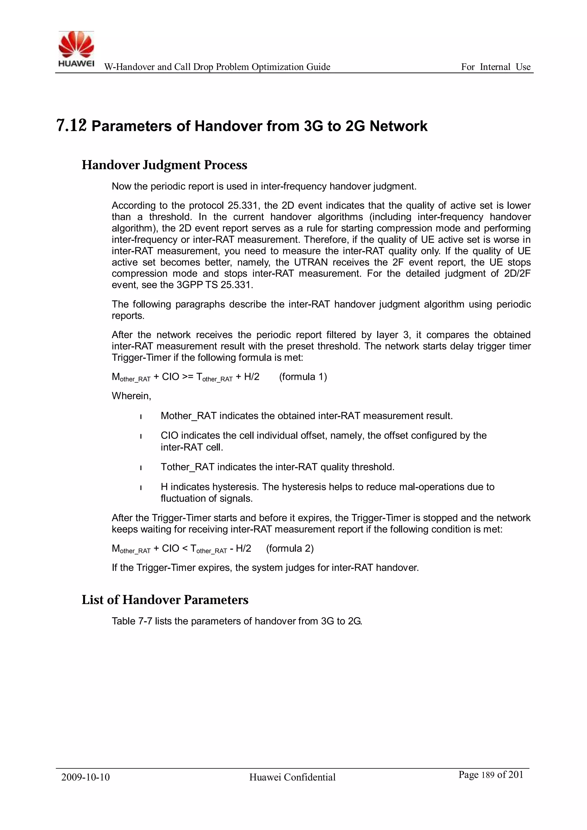 W-Handover and Call Drop Problem Optimization Guide For Internal Use 
7.12 Parameters of Handover from 3G to 2G Network 
Handover Judgment Process 
Now the periodic report is used in inter-frequency handover judgment. 
According to the protocol 25.331, the 2D event indicates that the quality of active set is lower 
than a threshold. In the current handover algorithms (including inter-frequency handover 
algorithm), the 2D event report serves as a rule for starting compression mode and performing 
inter-frequency or inter-RAT measurement. Therefore, if the quality of UE active set is worse in 
inter-RAT measurement, you need to measure the inter-RAT quality only. If the quality of UE 
active set becomes better, namely, the UTRAN receives the 2F event report, the UE stops 
compression mode and stops inter-RAT measurement. For the detailed judgment of 2D/2F 
event, see the 3GPP TS 25.331. 
The following paragraphs describe the inter-RAT handover judgment algorithm using periodic 
reports. 
After the network receives the periodic report filtered by layer 3, it compares the obtained 
inter-RAT measurement result with the preset threshold. The network starts delay trigger timer 
Trigger-Timer if the following formula is met: 
Mother_RAT + CIO >= Tother_RAT + H/2 (formula 1) 
Wherein, 
l Mother_RAT indicates the obtained inter-RAT measurement result. 
l CIO indicates the cell individual offset, namely, the offset configured by the 
inter-RAT cell. 
l Tother_RAT indicates the inter-RAT quality threshold. 
l H indicates hysteresis. The hysteresis helps to reduce mal-operations due to 
fluctuation of signals. 
After the Trigger-Timer starts and before it expires, the Trigger-Timer is stopped and the network 
keeps waiting for receiving inter-RAT measurement report if the following condition is met: 
Mother_RAT + CIO < Tother_RAT - H/2 (formula 2) 
If the Trigger-Timer expires, the system judges for inter-RAT handover. 
List of Handover Parameters 
Table 7-7 lists the parameters of handover from 3G to 2G. 
2009-10-10 Huawei Confidential Page 189 of 201 
 