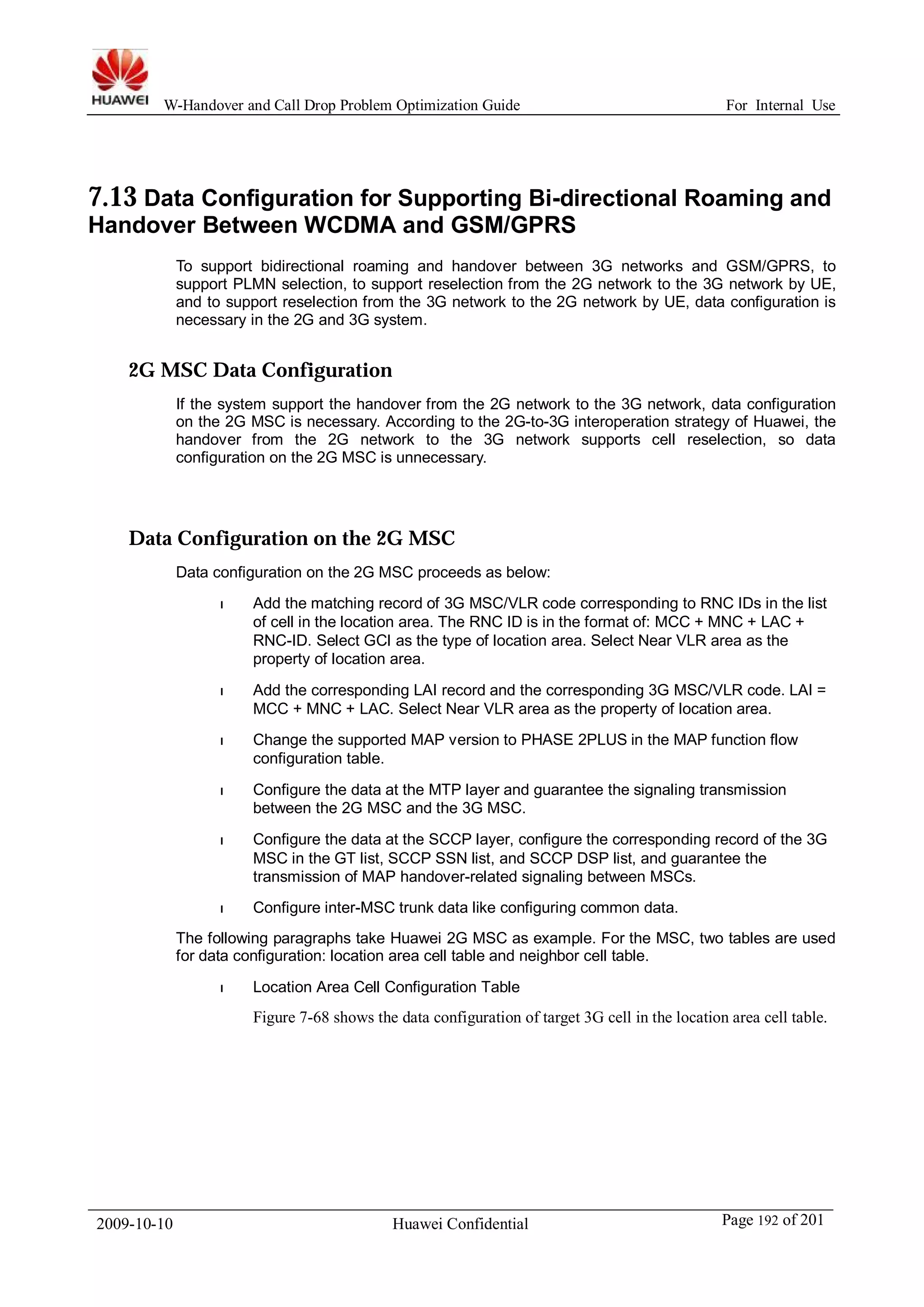 W-Handover and Call Drop Problem Optimization Guide For Internal Use 
7.13 Data Configuration for Supporting Bi-directional Roaming and 
Handover Between WCDMA and GSM/GPRS 
To support bidirectional roaming and handover between 3G networks and GSM/GPRS, to 
support PLMN selection, to support reselection from the 2G network to the 3G network by UE, 
and to support reselection from the 3G network to the 2G network by UE, data configuration is 
necessary in the 2G and 3G system. 
2G MSC Data Configuration 
If the system support the handover from the 2G network to the 3G network, data configuration 
on the 2G MSC is necessary. According to the 2G-to-3G interoperation strategy of Huawei, the 
handover from the 2G network to the 3G network supports cell reselection, so data 
configuration on the 2G MSC is unnecessary. 
Data Configuration on the 2G MSC 
Data configuration on the 2G MSC proceeds as below: 
l Add the matching record of 3G MSC/VLR code corresponding to RNC IDs in the list 
of cell in the location area. The RNC ID is in the format of: MCC + MNC + LAC + 
RNC-ID. Select GCI as the type of location area. Select Near VLR area as the 
property of location area. 
l Add the corresponding LAI record and the corresponding 3G MSC/VLR code. LAI = 
MCC + MNC + LAC. Select Near VLR area as the property of location area. 
l Change the supported MAP version to PHASE 2PLUS in the MAP function flow 
configuration table. 
l Configure the data at the MTP layer and guarantee the signaling transmission 
between the 2G MSC and the 3G MSC. 
l Configure the data at the SCCP layer, configure the corresponding record of the 3G 
MSC in the GT list, SCCP SSN list, and SCCP DSP list, and guarantee the 
transmission of MAP handover-related signaling between MSCs. 
l Configure inter-MSC trunk data like configuring common data. 
The following paragraphs take Huawei 2G MSC as example. For the MSC, two tables are used 
for data configuration: location area cell table and neighbor cell table. 
l Location Area Cell Configuration Table 
Figure 7-68 shows the data configuration of target 3G cell in the location area cell table. 
2009-10-10 Huawei Confidential Page 192 of 201 
 