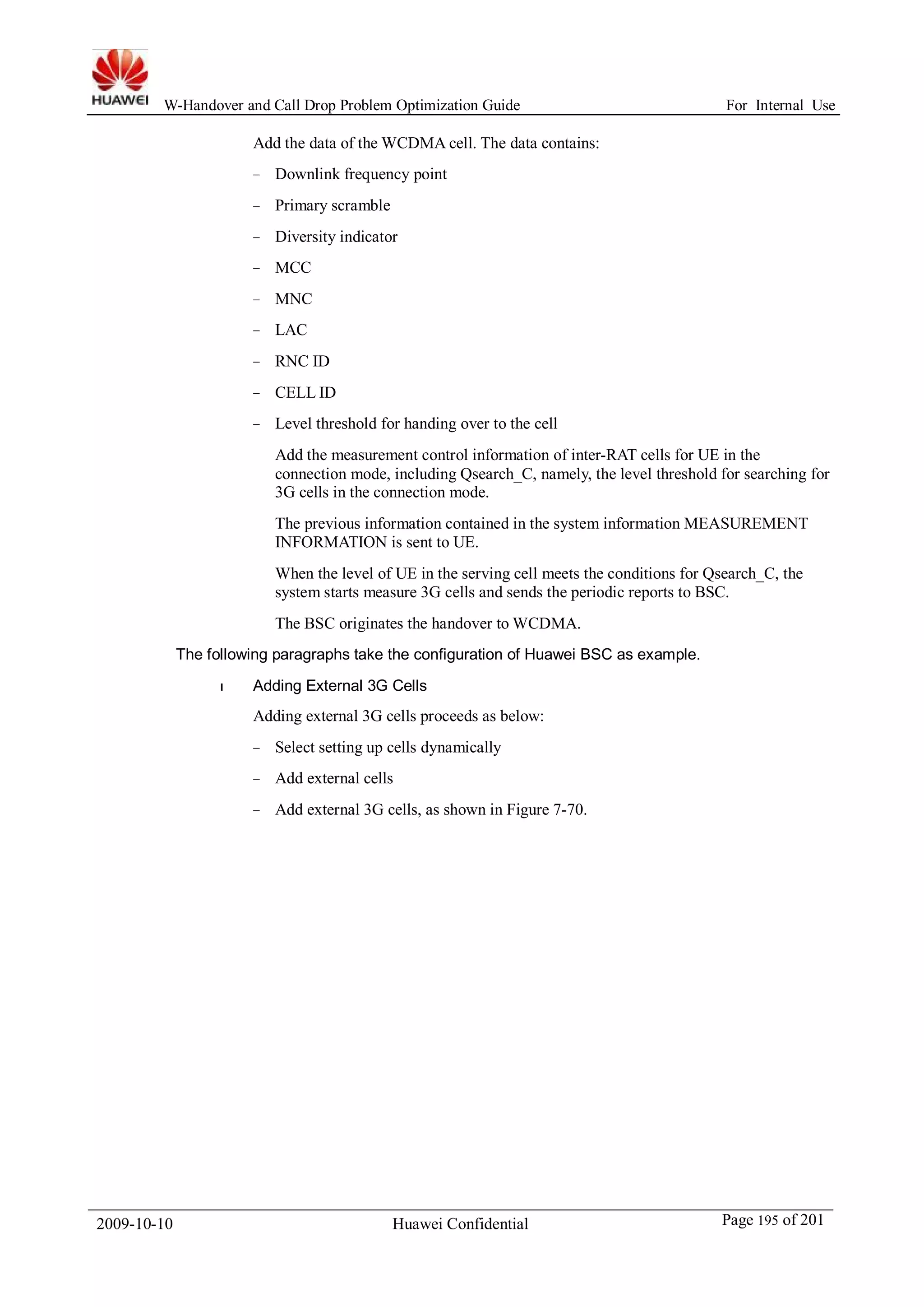 W-Handover and Call Drop Problem Optimization Guide For Internal Use 
Add the data of theWCDMA cell. The data contains: 
− Downlink frequency point 
− Primary scramble 
− Diversity indicator 
− MCC 
− MNC 
− LAC 
− RNC ID 
− CELL ID 
− Level threshold for handing over to the cell 
Add the measurement control information of inter-RAT cells for UE in the 
connection mode, including Qsearch_C, namely, the level threshold for searching for 
3G cells in the connection mode. 
The previous information contained in the system information MEASUREMENT 
INFORMATION is sent to UE. 
When the level of UE in the serving cell meets the conditions for Qsearch_C, the 
system starts measure 3G cells and sends the periodic reports to BSC. 
The BSC originates the handover to WCDMA. 
The following paragraphs take the configuration of Huawei BSC as example. 
l Adding External 3G Cells 
Adding external 3G cells proceeds as below: 
− Select setting up cells dynamically 
− Add external cells 
− Add external 3G cells, as shown in Figure 7-70. 
2009-10-10 Huawei Confidential Page 195 of 201 
 