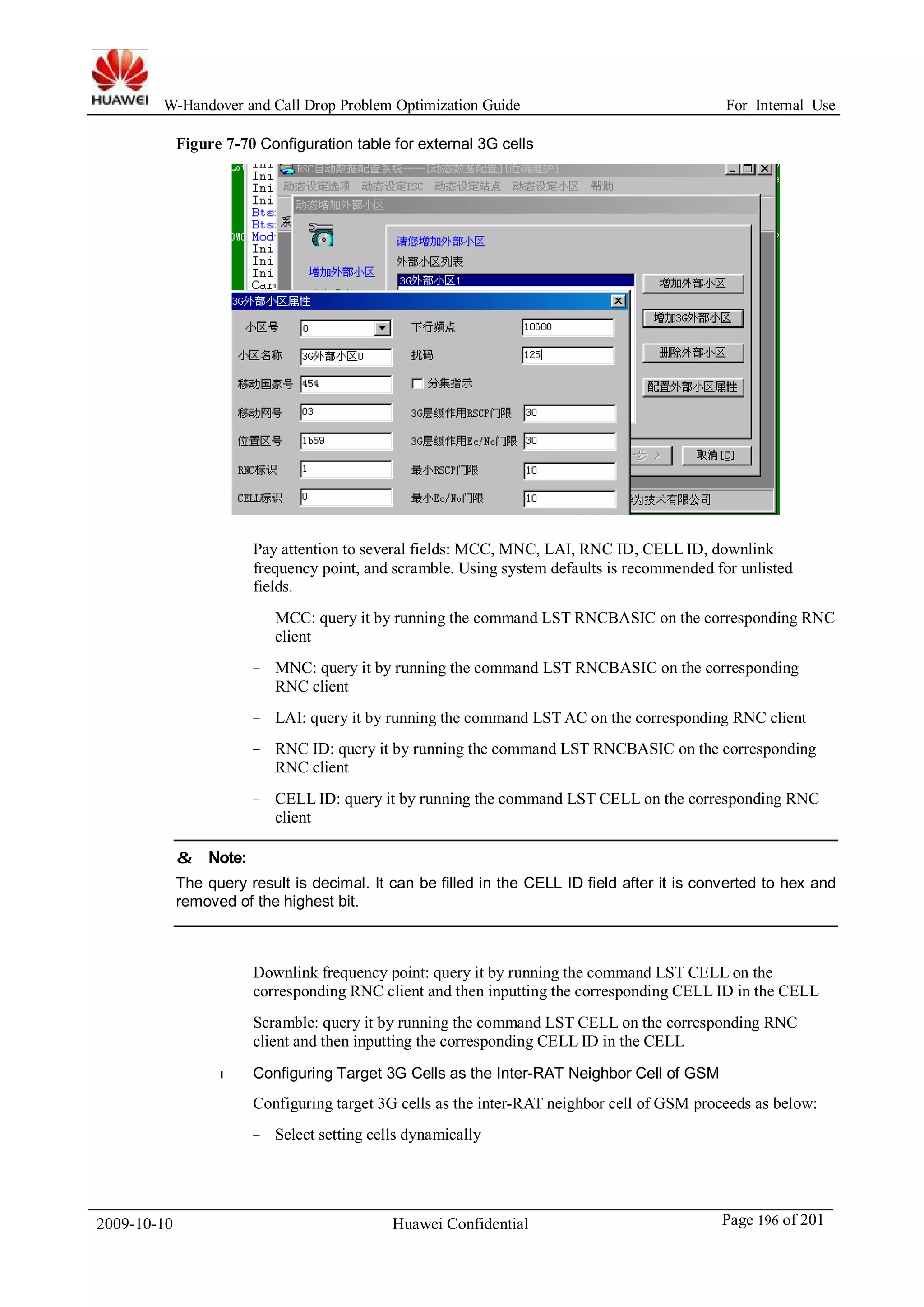 W-Handover and Call Drop Problem Optimization Guide For Internal Use 
Figure 7-70 Configuration table for external 3G cells 
Pay attention to several fields: MCC, MNC, LAI, RNC ID, CELL ID, downlink 
frequency point, and scramble. Using system defaults is recommended for unlisted 
fields. 
− MCC: query it by running the command LST RNCBASIC on the corresponding RNC 
client 
− MNC: query it by running the command LST RNCBASIC on the corresponding 
RNC client 
− LAI: query it by running the command LSTAC on the corresponding RNC client 
− RNC ID: query it by running the command LST RNCBASIC on the corresponding 
RNC client 
− CELL ID: query it by running the command LST CELL on the corresponding RNC 
client 
& Note: 
The query result is decimal. It can be filled in the CELL ID field after it is converted to hex and 
removed of the highest bit. 
Downlink frequency point: query it by running the command LST CELL on the 
corresponding RNC client and then inputting the corresponding CELL ID in the CELL 
Scramble: query it by running the command LST CELL on the corresponding RNC 
client and then inputting the corresponding CELL ID in the CELL 
l Configuring Target 3G Cells as the Inter-RAT Neighbor Cell of GSM 
Configuring target 3G cells as the inter-RAT neighbor cell of GSM proceeds as below: 
− Select setting cells dynamically 
2009-10-10 Huawei Confidential Page 196 of 201 
 