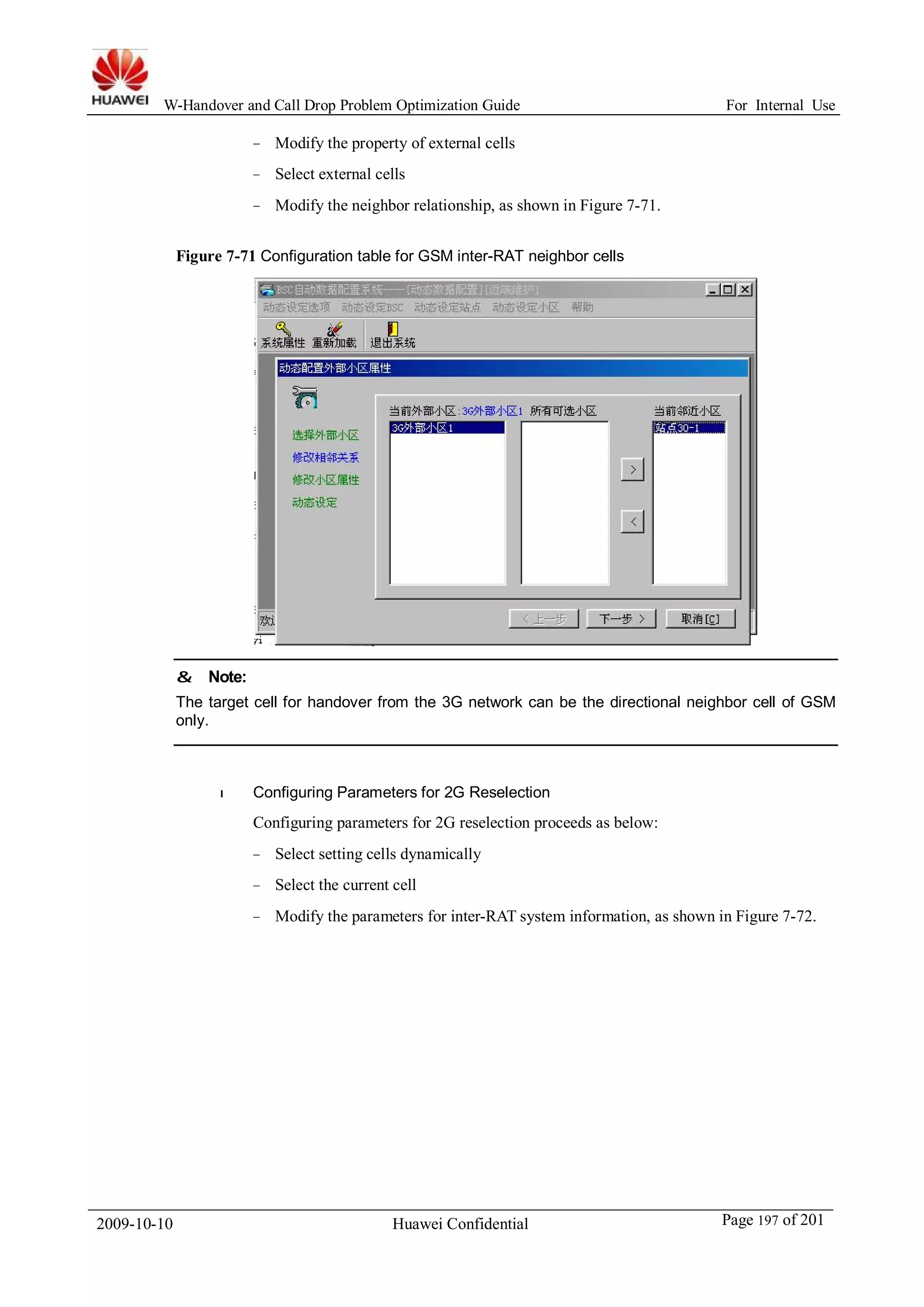 W-Handover and Call Drop Problem Optimization Guide For Internal Use 
− Modify the property of external cells 
− Select external cells 
− Modify the neighbor relationship, as shown in Figure 7-71. 
Figure 7-71 Configuration table for GSM inter-RAT neighbor cells 
& Note: 
The target cell for handover from the 3G network can be the directional neighbor cell of GSM 
only. 
l Configuring Parameters for 2G Reselection 
Configuring parameters for 2G reselection proceeds as below: 
− Select setting cells dynamically 
− Select the current cell 
− Modify the parameters for inter-RAT system information, as shown in Figure 7-72. 
2009-10-10 Huawei Confidential Page 197 of 201 
 