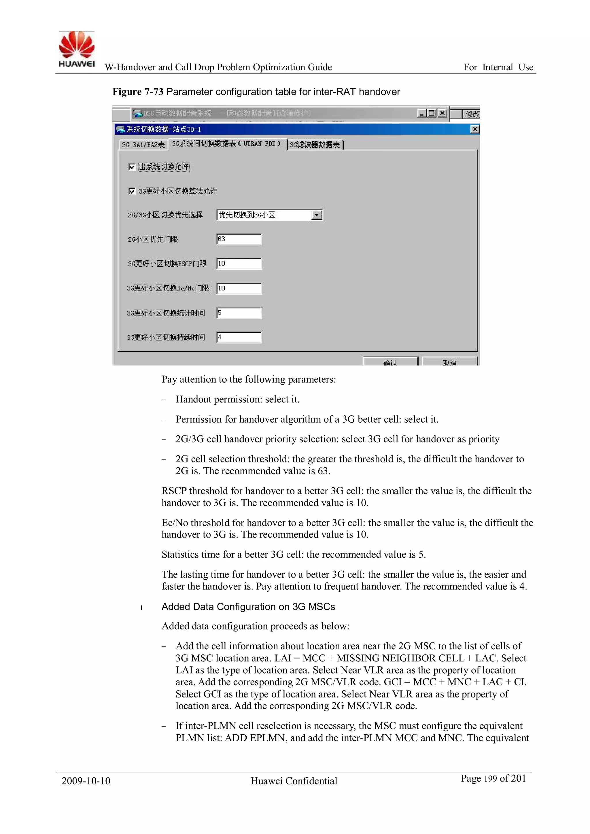 W-Handover and Call Drop Problem Optimization Guide For Internal Use 
Figure 7-73 Parameter configuration table for inter-RAT handover 
Pay attention to the following parameters: 
− Handout permission: select it. 
− Permission for handover algorithm of a 3G better cell: select it. 
− 2G/3G cell handover priority selection: select 3G cell for handover as priority 
− 2G cell selection threshold: the greater the threshold is, the difficult the handover to 
2G is. The recommended value is 63. 
RSCP threshold for handover to a better 3G cell: the smaller the value is, the difficult the 
handover to 3G is. The recommended value is 10. 
Ec/No threshold for handover to a better 3G cell: the smaller the value is, the difficult the 
handover to 3G is. The recommended value is 10. 
Statistics time for a better 3G cell: the recommended value is 5. 
The lasting time for handover to a better 3G cell: the smaller the value is, the easier and 
faster the handover is. Pay attention to frequent handover. The recommended value is 4. 
l Added Data Configuration on 3G MSCs 
Added data configuration proceeds as below: 
− Add the cell information about location area near the 2G MSC to the list of cells of 
3G MSC location area. LAI = MCC + MISSING NEIGHBOR CELL + LAC. Select 
LAI as the type of location area. Select Near VLR area as the property of location 
area. Add the corresponding 2G MSC/VLR code. GCI = MCC + MNC + LAC + CI. 
Select GCI as the type of location area. Select Near VLR area as the property of 
location area. Add the corresponding 2G MSC/VLR code. 
− If inter-PLMN cell reselection is necessary, the MSC must configure the equivalent 
PLMN list: ADD EPLMN, and add the inter-PLMN MCC and MNC. The equivalent 
2009-10-10 Huawei Confidential Page 199 of 201 
 