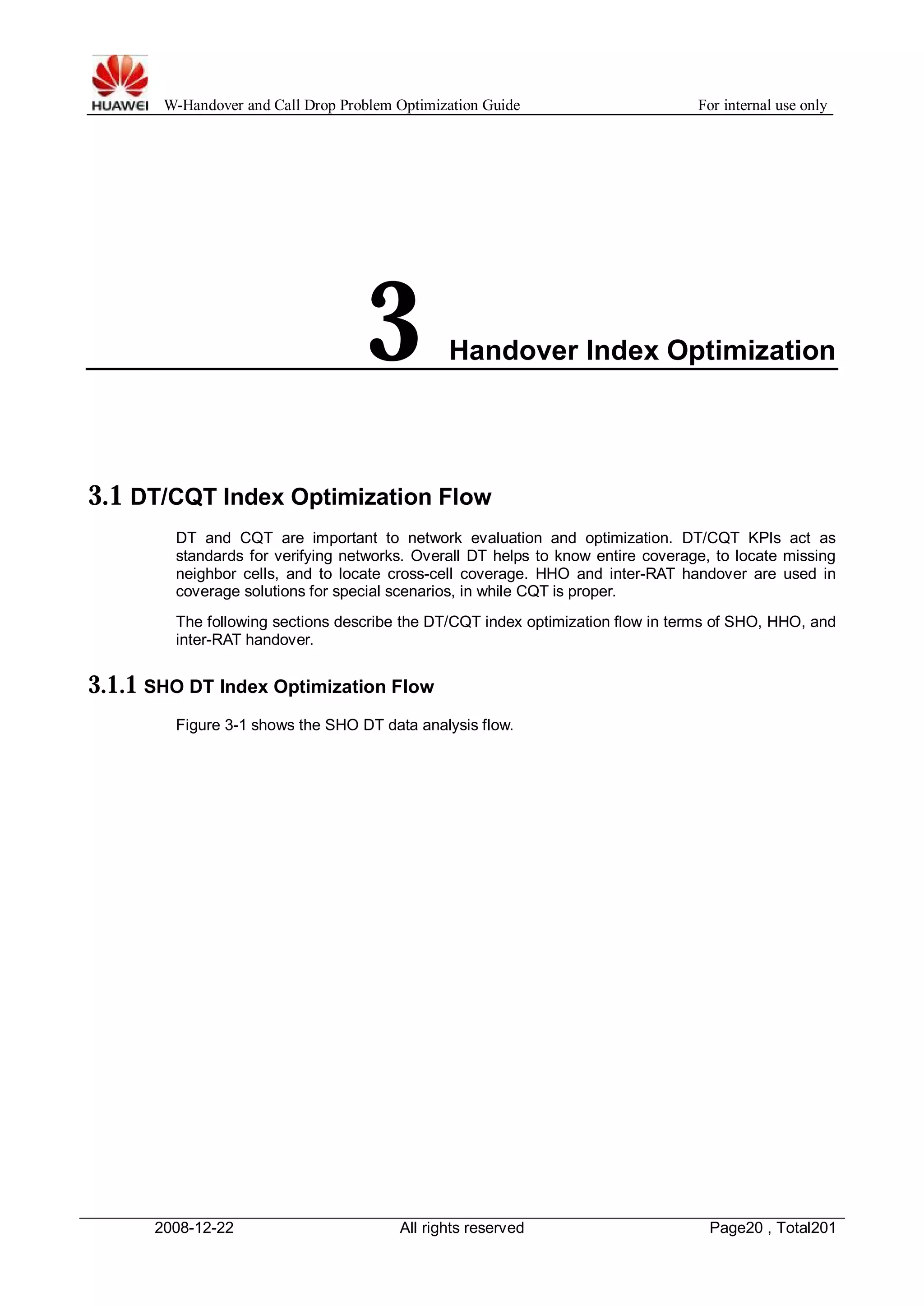 W-Handover and Call Drop Problem Optimization Guide For internal use only 
3 Handover Index Optimization 
3.1 DT/CQT Index Optimization Flow 
DT and CQT are important to network evaluation and optimization. DT/CQT KPIs act as 
standards for verifying networks. Overall DT helps to know entire coverage, to locate missing 
neighbor cells, and to locate cross-cell coverage. HHO and inter-RAT handover are used in 
coverage solutions for special scenarios, in while CQT is proper. 
The following sections describe the DT/CQT index optimization flow in terms of SHO, HHO, and 
inter-RAT handover. 
3.1.1 SHO DT Index Optimization Flow 
Figure 3-1 shows the SHO DT data analysis flow. 
2008-12-22 All rights reserved Page20 , Total201 
 