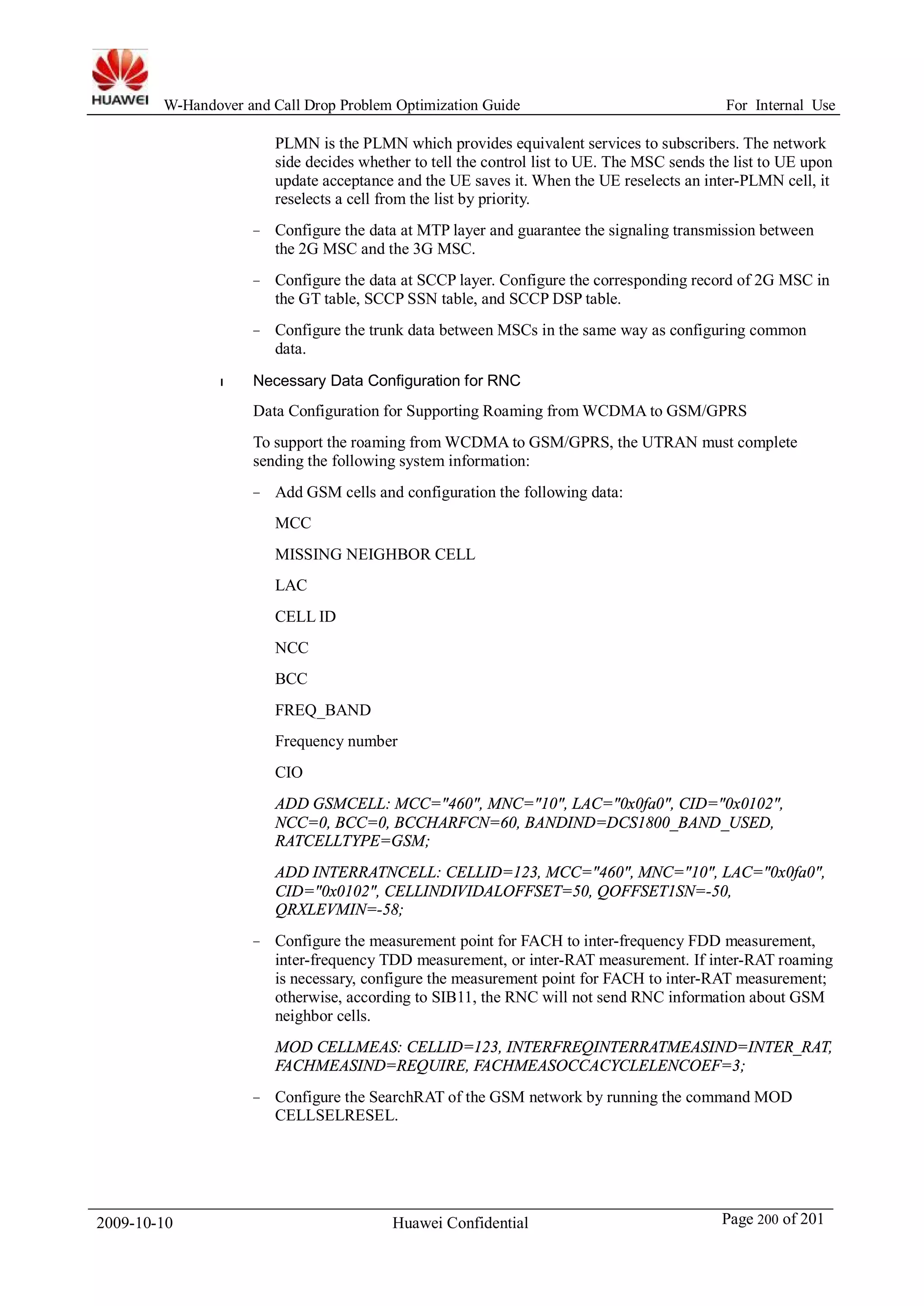 W-Handover and Call Drop Problem Optimization Guide For Internal Use 
PLMN is the PLMN which provides equivalent services to subscribers. The network 
side decides whether to tell the control list to UE. The MSC sends the list to UE upon 
update acceptance and the UE saves it.When the UE reselects an inter-PLMN cell, it 
reselects a cell from the list by priority. 
− Configure the data at MTP layer and guarantee the signaling transmission between 
the 2G MSC and the 3G MSC. 
− Configure the data at SCCP layer. Configure the corresponding record of 2G MSC in 
the GT table, SCCP SSN table, and SCCP DSP table. 
− Configure the trunk data between MSCs in the same way as configuring common 
data. 
l Necessary Data Configuration for RNC 
Data Configuration for Supporting Roaming fromWCDMA to GSM/GPRS 
To support the roaming fromWCDMA to GSM/GPRS, the UTRAN must complete 
sending the following system information: 
− Add GSM cells and configuration the following data: 
MCC 
MISSING NEIGHBOR CELL 
LAC 
CELL ID 
NCC 
BCC 
FREQ_BAND 
Frequency number 
CIO 
ADD GSMCELL: MCC="460", MNC="10", LAC="0x0fa0", CID="0x0102", 
NCC=0, BCC=0, BCCHARFCN=60, BANDIND=DCS1800_BAND_USED, 
RATCELLTYPE=GSM; 
ADD INTERRATNCELL: CELLID=123, MCC="460", MNC="10", LAC="0x0fa0", 
CID="0x0102", CELLINDIVIDALOFFSET=50, QOFFSET1SN=-50, 
QRXLEVMIN=-58; 
− Configure the measurement point for FACH to inter-frequency FDD measurement, 
inter-frequency TDD measurement, or inter-RAT measurement. If inter-RAT roaming 
is necessary, configure the measurement point for FACH to inter-RAT measurement; 
otherwise, according to SIB11, the RNC will not send RNC information about GSM 
neighbor cells. 
MOD CELLMEAS: CELLID=123, INTERFREQINTERRATMEASIND=INTER_RAT, 
FACHMEASIND=REQUIRE, FACHMEASOCCACYCLELENCOEF=3; 
− Configure the SearchRAT of the GSM network by running the command MOD 
CELLSELRESEL. 
2009-10-10 Huawei Confidential Page 200 of 201 
 