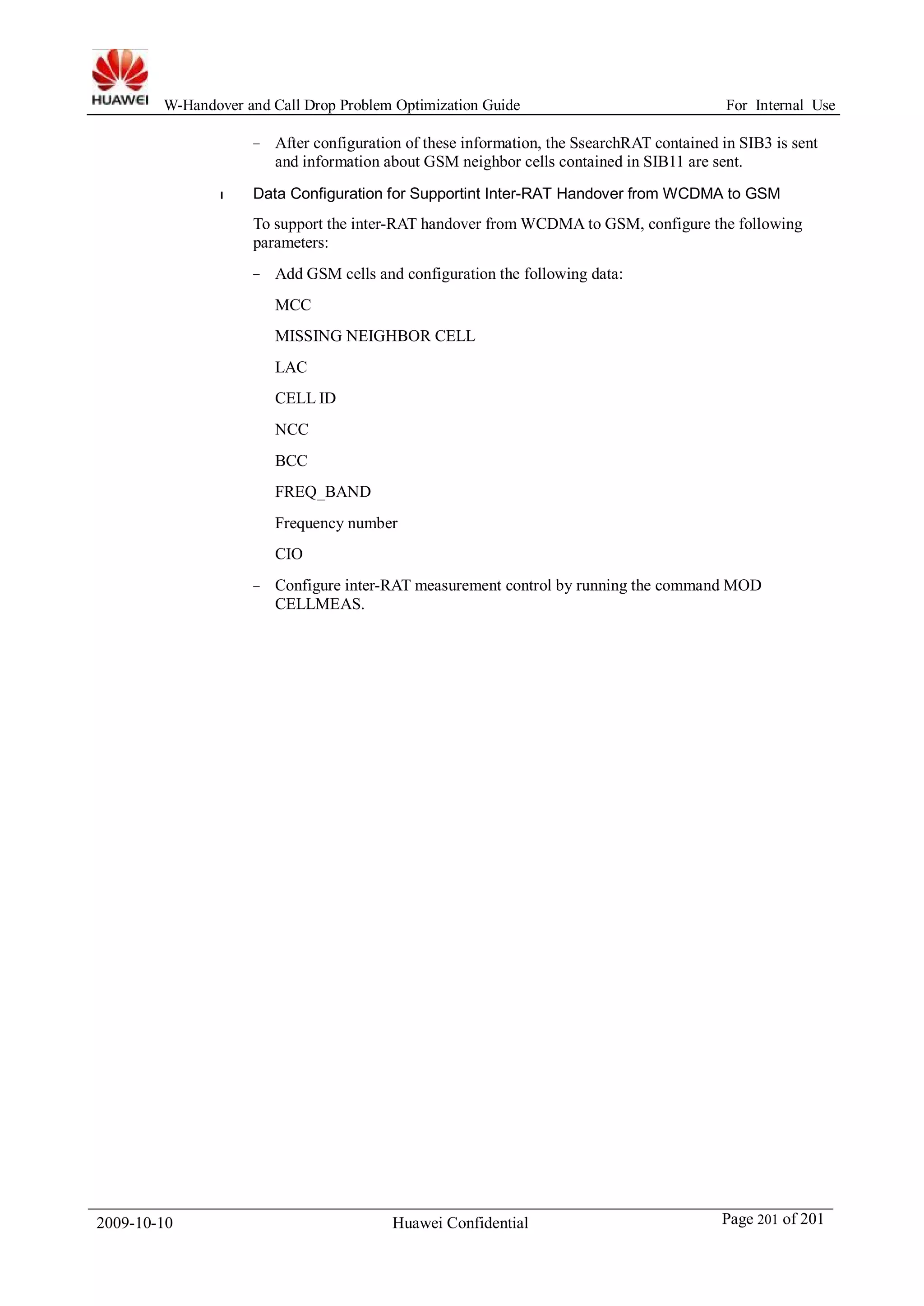 W-Handover and Call Drop Problem Optimization Guide For Internal Use 
− After configuration of these information, the SsearchRAT contained in SIB3 is sent 
and information about GSM neighbor cells contained in SIB11 are sent. 
l Data Configuration for Supportint Inter-RAT Handover from WCDMA to GSM 
To support the inter-RAT handover fromWCDMA to GSM, configure the following 
parameters: 
− Add GSM cells and configuration the following data: 
MCC 
MISSING NEIGHBOR CELL 
LAC 
CELL ID 
NCC 
BCC 
FREQ_BAND 
Frequency number 
CIO 
− Configure inter-RAT measurement control by running the command MOD 
CELLMEAS. 
2009-10-10 Huawei Confidential Page 201 of 201 
