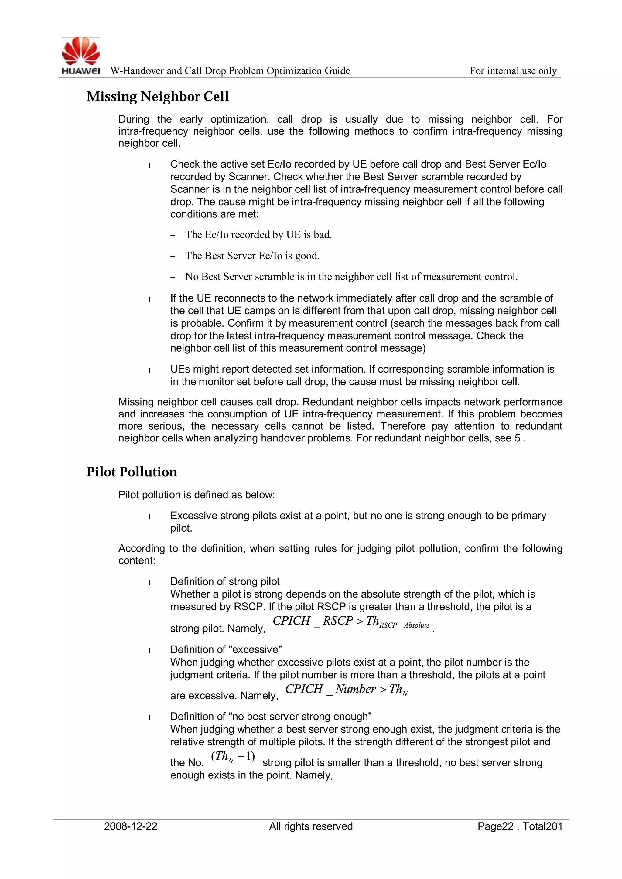 W-Handover and Call Drop Problem Optimization Guide For internal use only 
Missing Neighbor Cell 
During the early optimization, call drop is usually due to missing neighbor cell. For 
intra-frequency neighbor cells, use the following methods to confirm intra-frequency missing 
neighbor cell. 
l Check the active set Ec/Io recorded by UE before call drop and Best Server Ec/Io 
recorded by Scanner. Check whether the Best Server scramble recorded by 
Scanner is in the neighbor cell list of intra-frequency measurement control before call 
drop. The cause might be intra-frequency missing neighbor cell if all the following 
conditions are met: 
− The Ec/Io recorded by UE is bad. 
− The Best Server Ec/Io is good. 
− No Best Server scramble is in the neighbor cell list of measurement control. 
l If the UE reconnects to the network immediately after call drop and the scramble of 
the cell that UE camps on is different from that upon call drop, missing neighbor cell 
is probable. Confirm it by measurement control (search the messages back from call 
drop for the latest intra-frequency measurement control message. Check the 
neighbor cell list of this measurement control message) 
l UEs might report detected set information. If corresponding scramble information is 
in the monitor set before call drop, the cause must be missing neighbor cell. 
Missing neighbor cell causes call drop. Redundant neighbor cells impacts network performance 
and increases the consumption of UE intra-frequency measurement. If this problem becomes 
more serious, the necessary cells cannot be listed. Therefore pay attention to redundant 
neighbor cells when analyzing handover problems. For redundant neighbor cells, see 5 . 
Pilot Pollution 
Pilot pollution is defined as below: 
l Excessive strong pilots exist at a point, but no one is strong enough to be primary 
pilot. 
According to the definition, when setting rules for judging pilot pollution, confirm the following 
content: 
l Definition of strong pilot 
Whether a pilot is strong depends on the absolute strength of the pilot, which is 
measured by RSCP. If the pilot RSCP is greater than a threshold, the pilot is a 
strong pilot. Namely, RSCP Absolute CPICH RSCP Th _ _ > 
. 
l Definition of "excessive" 
When judging whether excessive pilots exist at a point, the pilot number is the 
judgment criteria. If the pilot number is more than a threshold, the pilots at a point 
are excessive. Namely, N CPICH _ Number > Th 
l Definition of "no best server strong enough" 
When judging whether a best server strong enough exist, the judgment criteria is the 
relative strength of multiple pilots. If the strength different of the strongest pilot and 
the No. ( +1) N Th strong pilot is smaller than a threshold, no best server strong 
enough exists in the point. Namely, 
2008-12-22 All rights reserved Page22 , Total201 
 