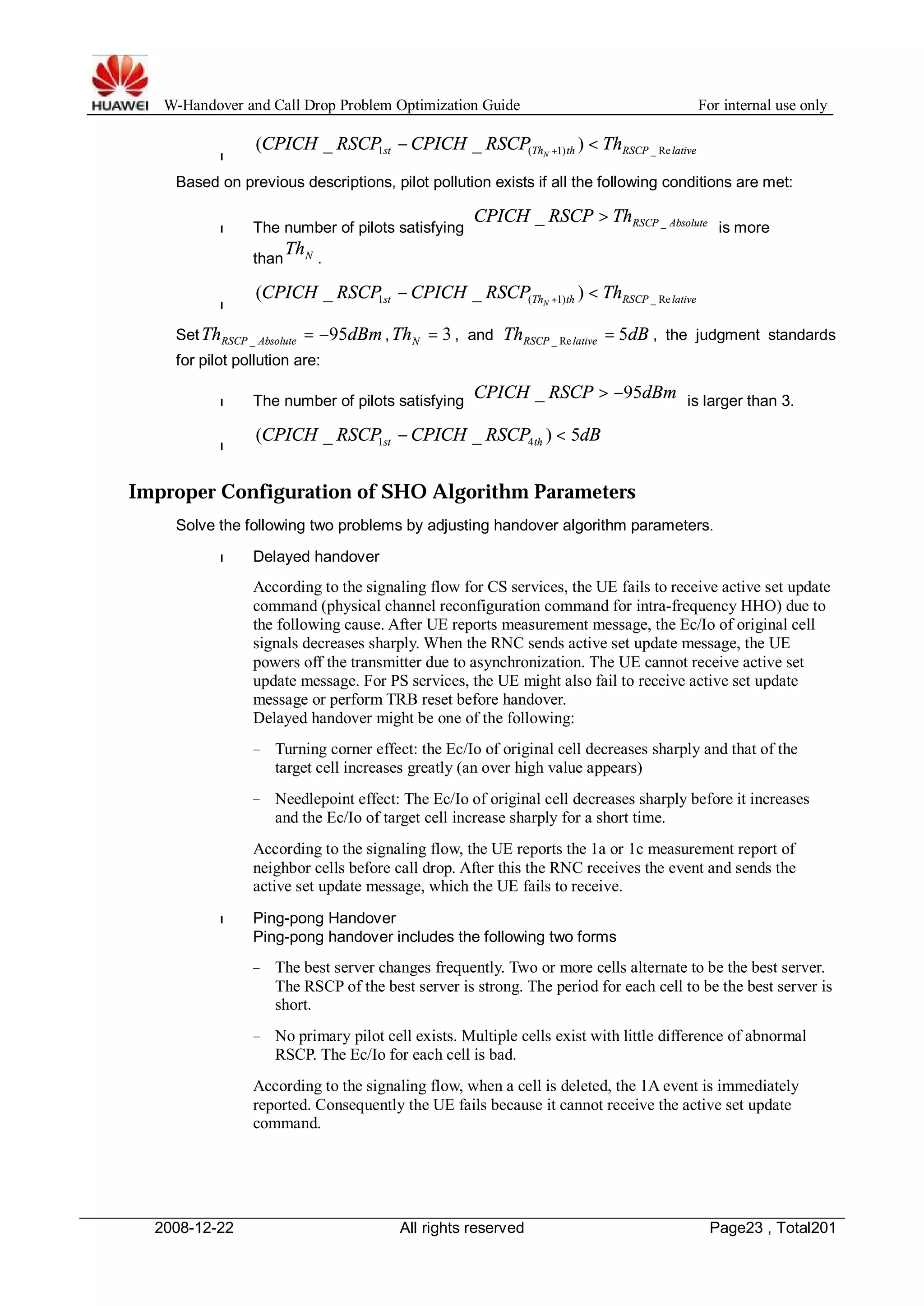 W-Handover and Call Drop Problem Optimization Guide For internal use only 
l st Th th RSCP lative CPICH RSCP CPICH RSCP Th 1 ( N 1) _ Re ( _ - _ ) < + 
Based on previous descriptions, pilot pollution exists if all the following conditions are met: 
l The number of pilots satisfying RSCP Absolute CPICH RSCP Th _ _ > 
is more 
than N Th . 
l st Th th RSCP lative CPICH RSCP CPICH RSCP Th 1 ( N 1) _ Re ( _ - _ ) < + 
SetTh dBm RSCP Absolute 95 _ = - , = 3 N Th , and Th dB RSCP lative 5 _ Re = , the judgment standards 
for pilot pollution are: 
l The number of pilots satisfying CPICH _ RSCP 95dBm > - is larger than 3. 
l 
CPICH RSCP CPICH RSCP dB st th ( _ _ ) 5 1 4 - < 
Improper Configuration of SHO Algorithm Parameters 
Solve the following two problems by adjusting handover algorithm parameters. 
l Delayed handover 
According to the signaling flow for CS services, the UE fails to receive active set update 
command (physical channel reconfiguration command for intra-frequency HHO) due to 
the following cause. After UE reports measurement message, the Ec/Io of original cell 
signals decreases sharply.When the RNC sends active set update message, the UE 
powers off the transmitter due to asynchronization. The UE cannot receive active set 
update message. For PS services, the UE might also fail to receive active set update 
message or perform TRB reset before handover. 
Delayed handover might be one of the following: 
− Turning corner effect: the Ec/Io of original cell decreases sharply and that of the 
target cell increases greatly (an over high value appears) 
− Needlepoint effect: The Ec/Io of original cell decreases sharply before it increases 
and the Ec/Io of target cell increase sharply for a short time. 
According to the signaling flow, the UE reports the 1a or 1c measurement report of 
neighbor cells before call drop. After this the RNC receives the event and sends the 
active set update message, which the UE fails to receive. 
l Ping-pong Handover 
Ping-pong handover includes the following two forms 
− The best server changes frequently. Two or more cells alternate to be the best server. 
The RSCP of the best server is strong. The period for each cell to be the best server is 
short. 
− No primary pilot cell exists. Multiple cells exist with little difference of abnormal 
RSCP. The Ec/Io for each cell is bad. 
According to the signaling flow, when a cell is deleted, the 1A event is immediately 
reported. Consequently the UE fails because it cannot receive the active set update 
command. 
2008-12-22 All rights reserved Page23 , Total201 
 