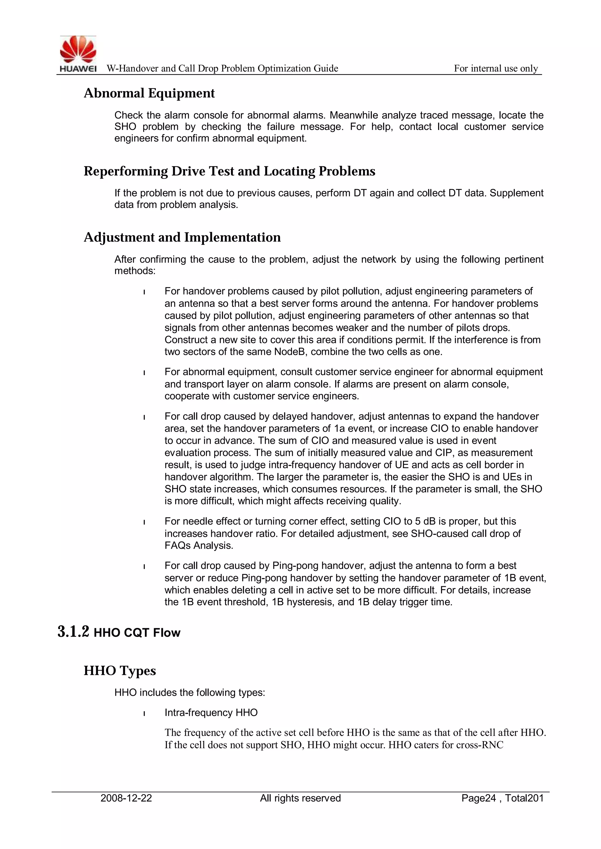 W-Handover and Call Drop Problem Optimization Guide For internal use only 
Abnormal Equipment 
Check the alarm console for abnormal alarms. Meanwhile analyze traced message, locate the 
SHO problem by checking the failure message. For help, contact local customer service 
engineers for confirm abnormal equipment. 
Reperforming Drive Test and Locating Problems 
If the problem is not due to previous causes, perform DT again and collect DT data. Supplement 
data from problem analysis. 
Adjustment and Implementation 
After confirming the cause to the problem, adjust the network by using the following pertinent 
methods: 
l For handover problems caused by pilot pollution, adjust engineering parameters of 
an antenna so that a best server forms around the antenna. For handover problems 
caused by pilot pollution, adjust engineering parameters of other antennas so that 
signals from other antennas becomes weaker and the number of pilots drops. 
Construct a new site to cover this area if conditions permit. If the interference is from 
two sectors of the same NodeB, combine the two cells as one. 
l For abnormal equipment, consult customer service engineer for abnormal equipment 
and transport layer on alarm console. If alarms are present on alarm console, 
cooperate with customer service engineers. 
l For call drop caused by delayed handover, adjust antennas to expand the handover 
area, set the handover parameters of 1a event, or increase CIO to enable handover 
to occur in advance. The sum of CIO and measured value is used in event 
evaluation process. The sum of initially measured value and CIP, as measurement 
result, is used to judge intra-frequency handover of UE and acts as cell border in 
handover algorithm. The larger the parameter is, the easier the SHO is and UEs in 
SHO state increases, which consumes resources. If the parameter is small, the SHO 
is more difficult, which might affects receiving quality. 
l For needle effect or turning corner effect, setting CIO to 5 dB is proper, but this 
increases handover ratio. For detailed adjustment, see SHO-caused call drop of 
FAQs Analysis. 
l For call drop caused by Ping-pong handover, adjust the antenna to form a best 
server or reduce Ping-pong handover by setting the handover parameter of 1B event, 
which enables deleting a cell in active set to be more difficult. For details, increase 
the 1B event threshold, 1B hysteresis, and 1B delay trigger time. 
3.1.2 HHO CQT Flow 
HHO Types 
HHO includes the following types: 
l Intra-frequency HHO 
The frequency of the active set cell before HHO is the same as that of the cell after HHO. 
If the cell does not support SHO, HHO might occur. HHO caters for cross-RNC 
2008-12-22 All rights reserved Page24 , Total201 
 