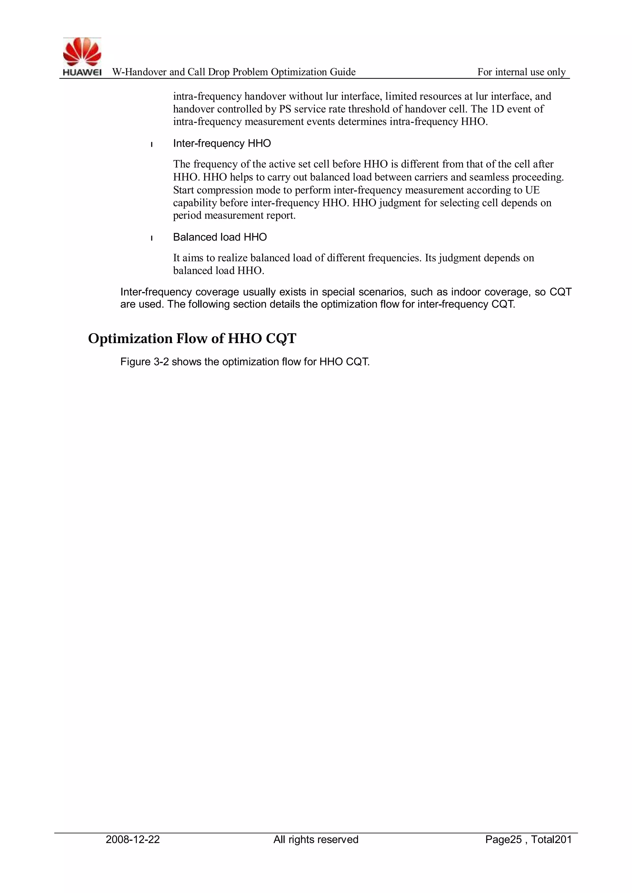 W-Handover and Call Drop Problem Optimization Guide For internal use only 
intra-frequency handover without lur interface, limited resources at lur interface, and 
handover controlled by PS service rate threshold of handover cell. The 1D event of 
intra-frequency measurement events determines intra-frequency HHO. 
l Inter-frequency HHO 
The frequency of the active set cell before HHO is different from that of the cell after 
HHO. HHO helps to carry out balanced load between carriers and seamless proceeding. 
Start compression mode to perform inter-frequency measurement according to UE 
capability before inter-frequency HHO. HHO judgment for selecting cell depends on 
period measurement report. 
l Balanced load HHO 
It aims to realize balanced load of different frequencies. Its judgment depends on 
balanced load HHO. 
Inter-frequency coverage usually exists in special scenarios, such as indoor coverage, so CQT 
are used. The following section details the optimization flow for inter-frequency CQT. 
Optimization Flow of HHO CQT 
Figure 3-2 shows the optimization flow for HHO CQT. 
2008-12-22 All rights reserved Page25 , Total201 
 