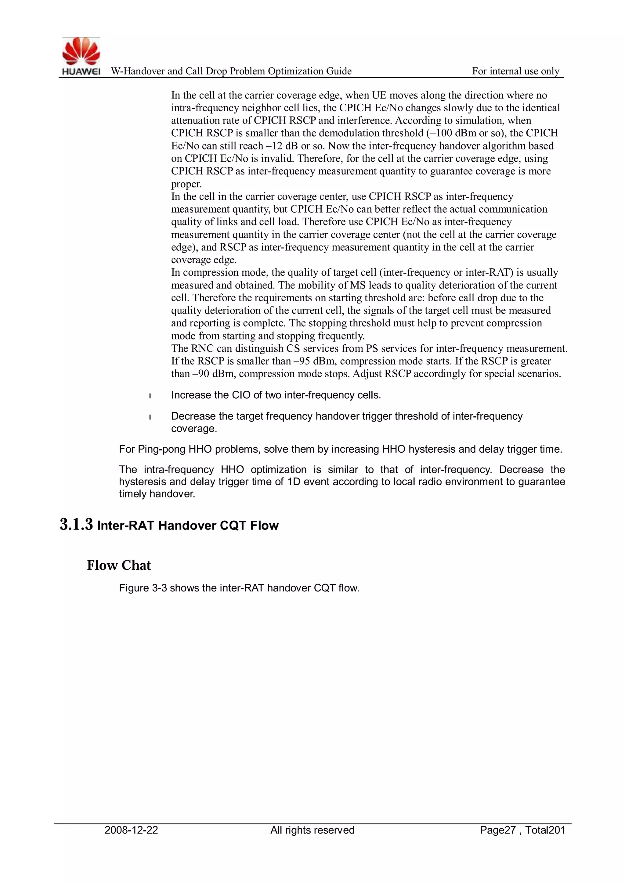 W-Handover and Call Drop Problem Optimization Guide For internal use only 
In the cell at the carrier coverage edge, when UE moves along the direction where no 
intra-frequency neighbor cell lies, the CPICH Ec/No changes slowly due to the identical 
attenuation rate of CPICH RSCP and interference. According to simulation, when 
CPICH RSCP is smaller than the demodulation threshold (–100 dBm or so), the CPICH 
Ec/No can still reach –12 dB or so. Now the inter-frequency handover algorithm based 
on CPICH Ec/No is invalid. Therefore, for the cell at the carrier coverage edge, using 
CPICH RSCP as inter-frequency measurement quantity to guarantee coverage is more 
proper. 
In the cell in the carrier coverage center, use CPICH RSCP as inter-frequency 
measurement quantity, but CPICH Ec/No can better reflect the actual communication 
quality of links and cell load. Therefore use CPICH Ec/No as inter-frequency 
measurement quantity in the carrier coverage center (not the cell at the carrier coverage 
edge), and RSCP as inter-frequency measurement quantity in the cell at the carrier 
coverage edge. 
In compression mode, the quality of target cell (inter-frequency or inter-RAT) is usually 
measured and obtained. The mobility of MS leads to quality deterioration of the current 
cell. Therefore the requirements on starting threshold are: before call drop due to the 
quality deterioration of the current cell, the signals of the target cell must be measured 
and reporting is complete. The stopping threshold must help to prevent compression 
mode from starting and stopping frequently. 
The RNC can distinguish CS services from PS services for inter-frequency measurement. 
If the RSCP is smaller than –95 dBm, compression mode starts. If the RSCP is greater 
than –90 dBm, compression mode stops. Adjust RSCP accordingly for special scenarios. 
l Increase the CIO of two inter-frequency cells. 
l Decrease the target frequency handover trigger threshold of inter-frequency 
coverage. 
For Ping-pong HHO problems, solve them by increasing HHO hysteresis and delay trigger time. 
The intra-frequency HHO optimization is similar to that of inter-frequency. Decrease the 
hysteresis and delay trigger time of 1D event according to local radio environment to guarantee 
timely handover. 
3.1.3 Inter-RAT Handover CQT Flow 
Flow Chat 
Figure 3-3 shows the inter-RAT handover CQT flow. 
2008-12-22 All rights reserved Page27 , Total201 
 