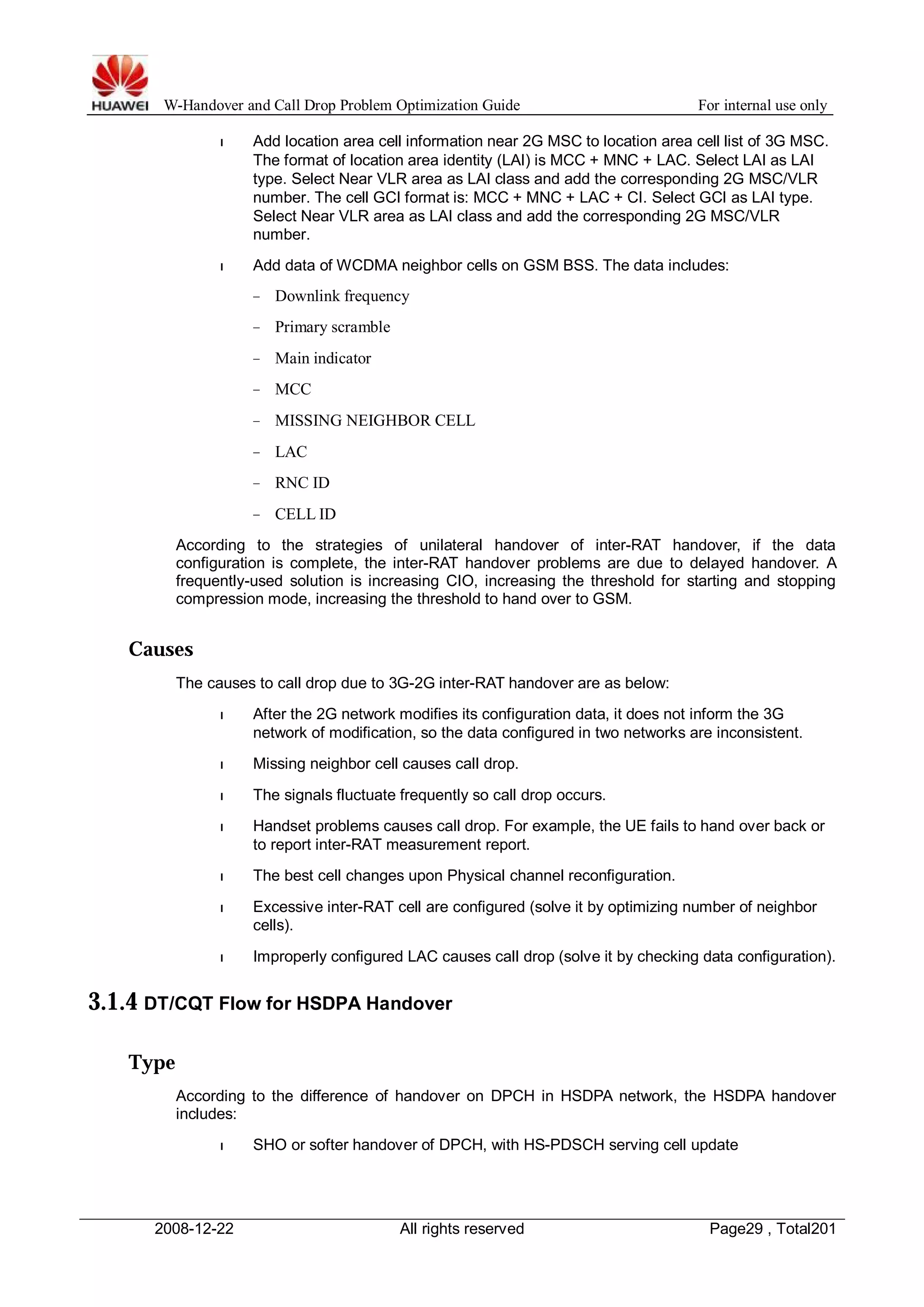 W-Handover and Call Drop Problem Optimization Guide For internal use only 
l Add location area cell information near 2G MSC to location area cell list of 3G MSC. 
The format of location area identity (LAI) is MCC + MNC + LAC. Select LAI as LAI 
type. Select Near VLR area as LAI class and add the corresponding 2G MSC/VLR 
number. The cell GCI format is: MCC + MNC + LAC + CI. Select GCI as LAI type. 
Select Near VLR area as LAI class and add the corresponding 2G MSC/VLR 
number. 
l Add data of WCDMA neighbor cells on GSM BSS. The data includes: 
− Downlink frequency 
− Primary scramble 
− Main indicator 
− MCC 
− MISSING NEIGHBOR CELL 
− LAC 
− RNC ID 
− CELL ID 
According to the strategies of unilateral handover of inter-RAT handover, if the data 
configuration is complete, the inter-RAT handover problems are due to delayed handover. A 
frequently-used solution is increasing CIO, increasing the threshold for starting and stopping 
compression mode, increasing the threshold to hand over to GSM. 
Causes 
The causes to call drop due to 3G-2G inter-RAT handover are as below: 
l After the 2G network modifies its configuration data, it does not inform the 3G 
network of modification, so the data configured in two networks are inconsistent. 
l Missing neighbor cell causes call drop. 
l The signals fluctuate frequently so call drop occurs. 
l Handset problems causes call drop. For example, the UE fails to hand over back or 
to report inter-RAT measurement report. 
l The best cell changes upon Physical channel reconfiguration. 
l Excessive inter-RAT cell are configured (solve it by optimizing number of neighbor 
cells). 
l Improperly configured LAC causes call drop (solve it by checking data configuration). 
3.1.4 DT/CQT Flow for HSDPA Handover 
Type 
According to the difference of handover on DPCH in HSDPA network, the HSDPA handover 
includes: 
l SHO or softer handover of DPCH, with HS-PDSCH serving cell update 
2008-12-22 All rights reserved Page29 , Total201 
 