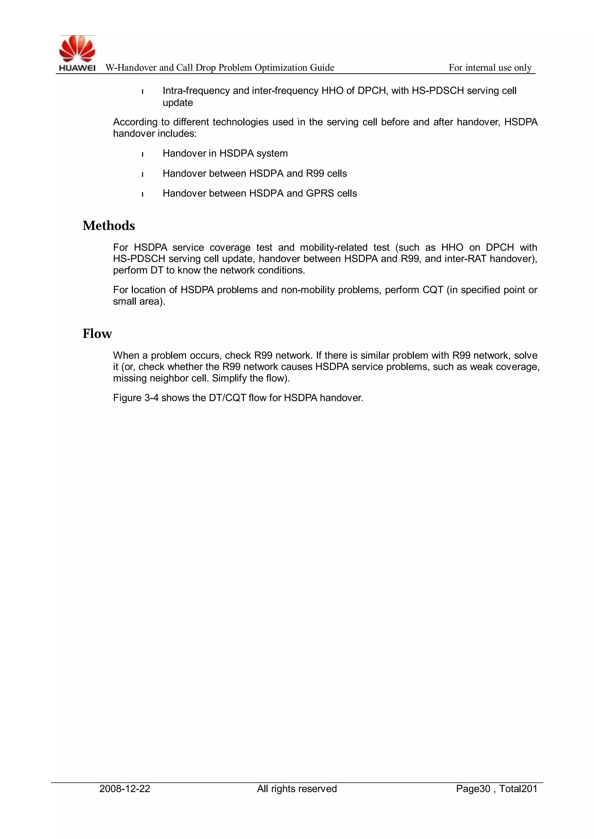 W-Handover and Call Drop Problem Optimization Guide For internal use only 
l Intra-frequency and inter-frequency HHO of DPCH, with HS-PDSCH serving cell 
update 
According to different technologies used in the serving cell before and after handover, HSDPA 
handover includes: 
l Handover in HSDPA system 
l Handover between HSDPA and R99 cells 
l Handover between HSDPA and GPRS cells 
Methods 
For HSDPA service coverage test and mobility-related test (such as HHO on DPCH with 
HS-PDSCH serving cell update, handover between HSDPA and R99, and inter-RAT handover), 
perform DT to know the network conditions. 
For location of HSDPA problems and non-mobility problems, perform CQT (in specified point or 
small area). 
Flow 
When a problem occurs, check R99 network. If there is similar problem with R99 network, solve 
it (or, check whether the R99 network causes HSDPA service problems, such as weak coverage, 
missing neighbor cell. Simplify the flow). 
Figure 3-4 shows the DT/CQT flow for HSDPA handover. 
2008-12-22 All rights reserved Page30 , Total201 
 