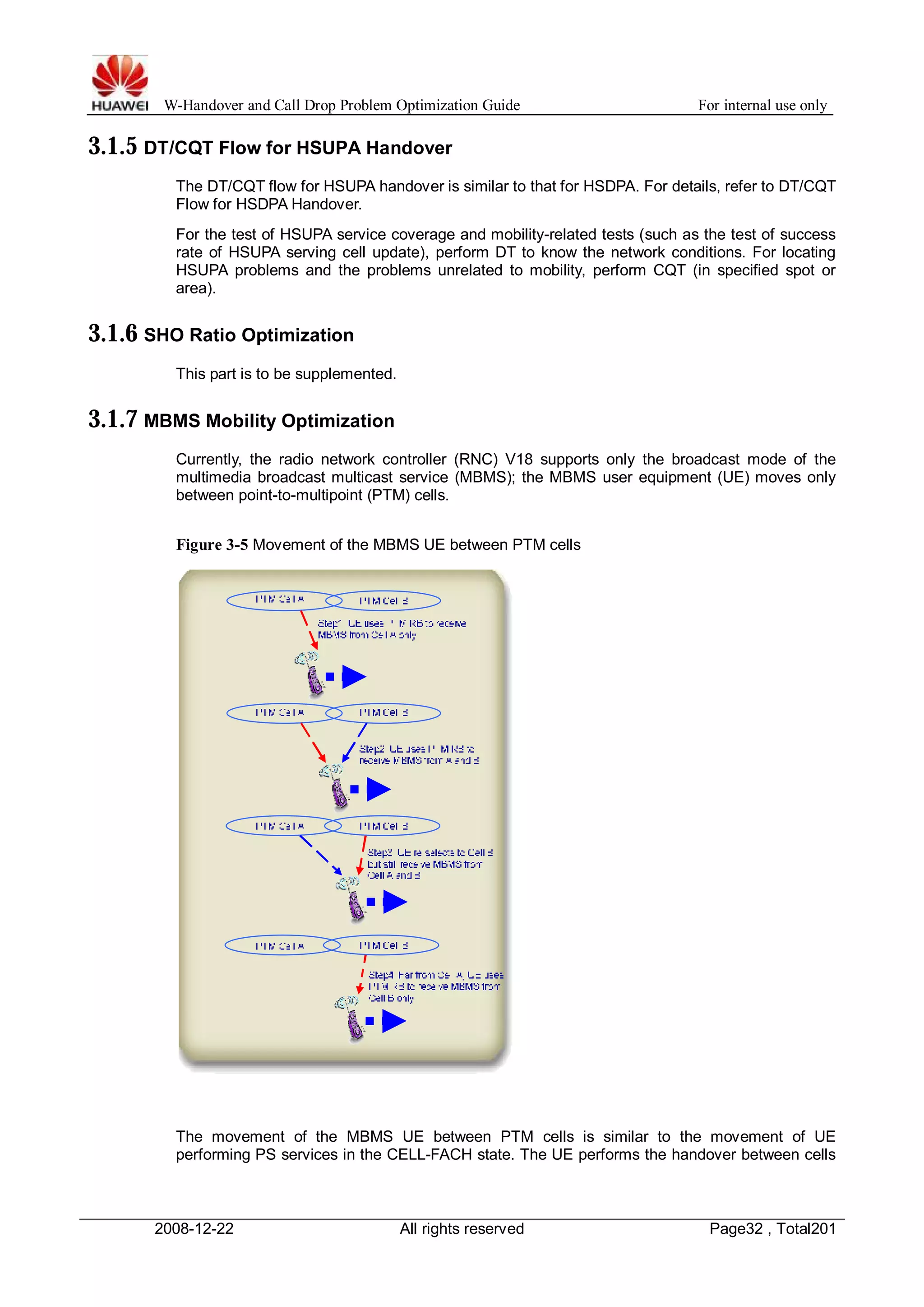 W-Handover and Call Drop Problem Optimization Guide For internal use only 
3.1.5 DT/CQT Flow for HSUPA Handover 
The DT/CQT flow for HSUPA handover is similar to that for HSDPA. For details, refer to DT/CQT 
Flow for HSDPA Handover. 
For the test of HSUPA service coverage and mobility-related tests (such as the test of success 
rate of HSUPA serving cell update), perform DT to know the network conditions. For locating 
HSUPA problems and the problems unrelated to mobility, perform CQT (in specified spot or 
area). 
3.1.6 SHO Ratio Optimization 
This part is to be supplemented. 
3.1.7 MBMS Mobility Optimization 
Currently, the radio network controller (RNC) V18 supports only the broadcast mode of the 
multimedia broadcast multicast service (MBMS); the MBMS user equipment (UE) moves only 
between point-to-multipoint (PTM) cells. 
Figure 3-5 Movement of the MBMS UE between PTM cells 
The movement of the MBMS UE between PTM cells is similar to the movement of UE 
performing PS services in the CELL-FACH state. The UE performs the handover between cells 
2008-12-22 All rights reserved Page32 , Total201 
 