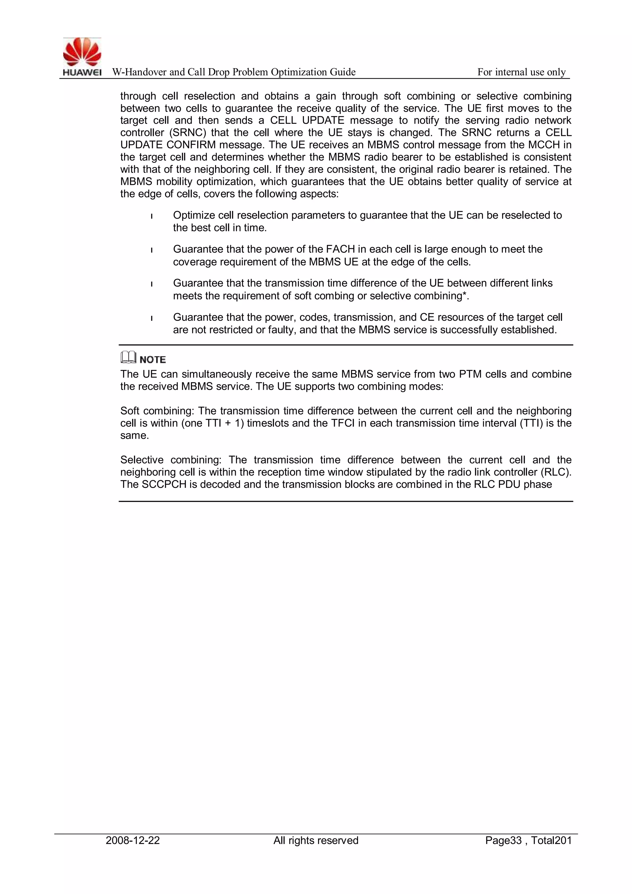 W-Handover and Call Drop Problem Optimization Guide For internal use only 
through cell reselection and obtains a gain through soft combining or selective combining 
between two cells to guarantee the receive quality of the service. The UE first moves to the 
target cell and then sends a CELL UPDATE message to notify the serving radio network 
controller (SRNC) that the cell where the UE stays is changed. The SRNC returns a CELL 
UPDATE CONFIRM message. The UE receives an MBMS control message from the MCCH in 
the target cell and determines whether the MBMS radio bearer to be established is consistent 
with that of the neighboring cell. If they are consistent, the original radio bearer is retained. The 
MBMS mobility optimization, which guarantees that the UE obtains better quality of service at 
the edge of cells, covers the following aspects: 
l Optimize cell reselection parameters to guarantee that the UE can be reselected to 
the best cell in time. 
l Guarantee that the power of the FACH in each cell is large enough to meet the 
coverage requirement of the MBMS UE at the edge of the cells. 
l Guarantee that the transmission time difference of the UE between different links 
meets the requirement of soft combing or selective combining*. 
l Guarantee that the power, codes, transmission, and CE resources of the target cell 
are not restricted or faulty, and that the MBMS service is successfully established. 
The UE can simultaneously receive the same MBMS service from two PTM cells and combine 
the received MBMS service. The UE supports two combining modes: 
Soft combining: The transmission time difference between the current cell and the neighboring 
cell is within (one TTI + 1) timeslots and the TFCI in each transmission time interval (TTI) is the 
same. 
Selective combining: The transmission time difference between the current cell and the 
neighboring cell is within the reception time window stipulated by the radio link controller (RLC). 
The SCCPCH is decoded and the transmission blocks are combined in the RLC PDU phase 
2008-12-22 All rights reserved Page33 , Total201 
 