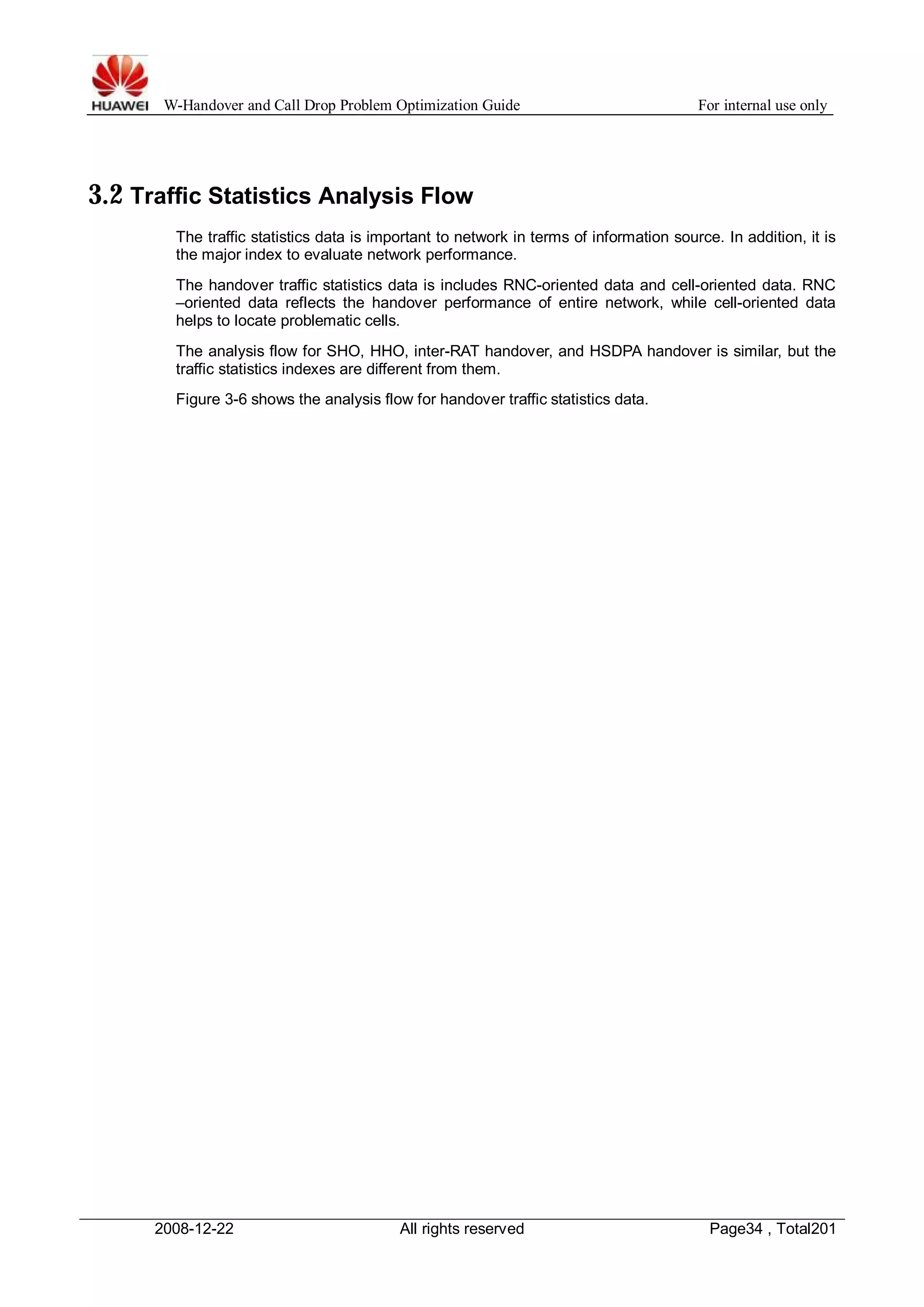 W-Handover and Call Drop Problem Optimization Guide For internal use only 
3.2 Traffic Statistics Analysis Flow 
The traffic statistics data is important to network in terms of information source. In addition, it is 
the major index to evaluate network performance. 
The handover traffic statistics data is includes RNC-oriented data and cell-oriented data. RNC 
–oriented data reflects the handover performance of entire network, while cell-oriented data 
helps to locate problematic cells. 
The analysis flow for SHO, HHO, inter-RAT handover, and HSDPA handover is similar, but the 
traffic statistics indexes are different from them. 
Figure 3-6 shows the analysis flow for handover traffic statistics data. 
2008-12-22 All rights reserved Page34 , Total201 
 