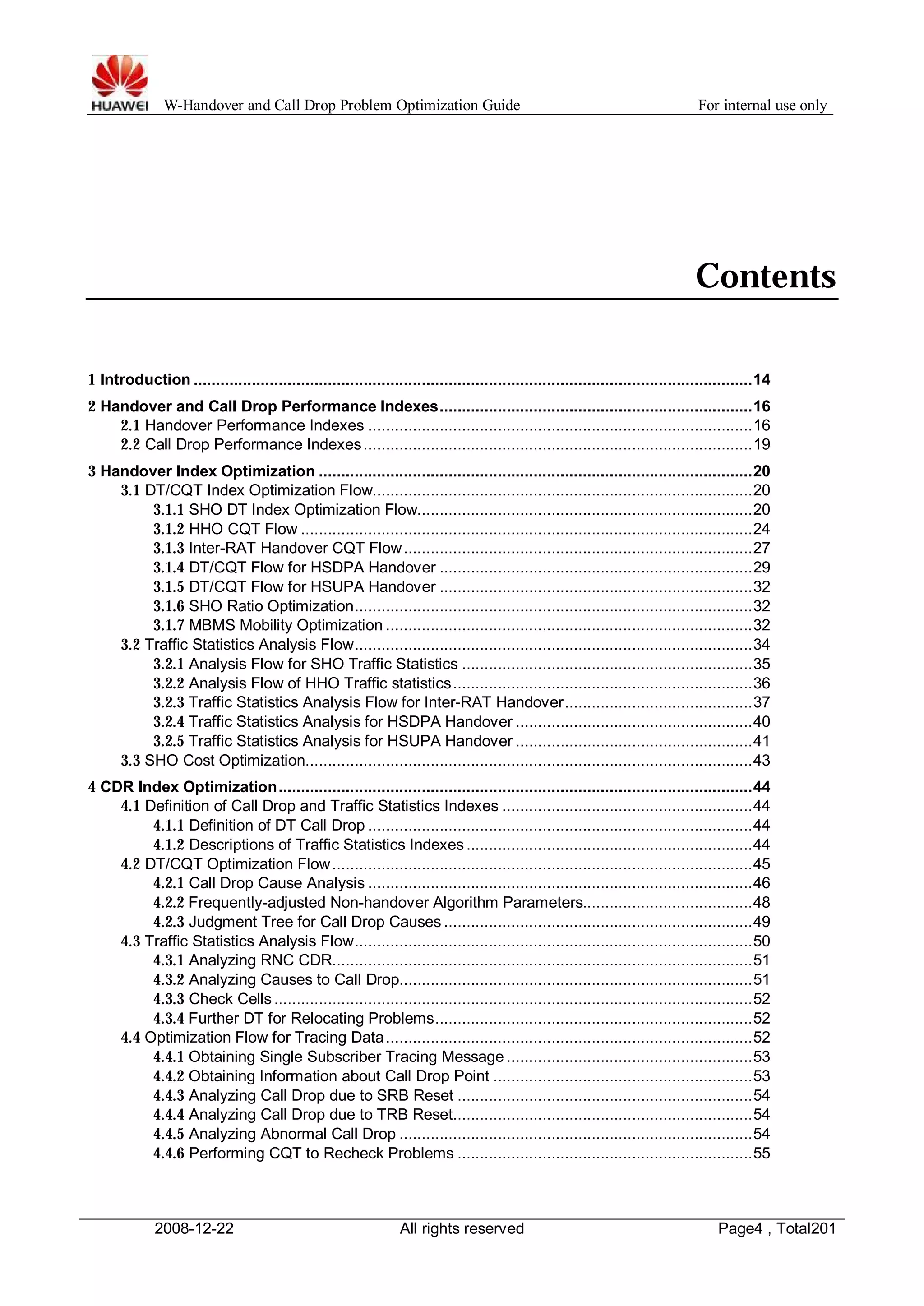 W-Handover and Call Drop Problem Optimization Guide For internal use only 
Contents 
1 Introduction .............................................................................................................................14 
2 Handover and Call Drop Performance Indexes......................................................................16 
2.1 Handover Performance Indexes ......................................................................................16 
2.2 Call Drop Performance Indexes .......................................................................................19 
3 Handover Index Optimization .................................................................................................20 
3.1 DT/CQT Index Optimization Flow.....................................................................................20 
3.1.1 SHO DT Index Optimization Flow...........................................................................20 
3.1.2 HHO CQT Flow .....................................................................................................24 
3.1.3 Inter-RAT Handover CQT Flow..............................................................................27 
3.1.4 DT/CQT Flow for HSDPA Handover ......................................................................29 
3.1.5 DT/CQT Flow for HSUPA Handover ......................................................................32 
3.1.6 SHO Ratio Optimization.........................................................................................32 
3.1.7 MBMS Mobility Optimization ..................................................................................32 
3.2 Traffic Statistics Analysis Flow.........................................................................................34 
3.2.1 Analysis Flow for SHO Traffic Statistics .................................................................35 
3.2.2 Analysis Flow of HHO Traffic statistics...................................................................36 
3.2.3 Traffic Statistics Analysis Flow for Inter-RAT Handover..........................................37 
3.2.4 Traffic Statistics Analysis for HSDPA Handover .....................................................40 
3.2.5 Traffic Statistics Analysis for HSUPA Handover .....................................................41 
3.3 SHO Cost Optimization....................................................................................................43 
4 CDR Index Optimization..........................................................................................................44 
4.1 Definition of Call Drop and Traffic Statistics Indexes ........................................................44 
4.1.1 Definition of DT Call Drop ......................................................................................44 
4.1.2 Descriptions of Traffic Statistics Indexes ................................................................44 
4.2 DT/CQT Optimization Flow..............................................................................................45 
4.2.1 Call Drop Cause Analysis ......................................................................................46 
4.2.2 Frequently-adjusted Non-handover Algorithm Parameters......................................48 
4.2.3 Judgment Tree for Call Drop Causes .....................................................................49 
4.3 Traffic Statistics Analysis Flow.........................................................................................50 
4.3.1 Analyzing RNC CDR..............................................................................................51 
4.3.2 Analyzing Causes to Call Drop...............................................................................51 
4.3.3 Check Cells ...........................................................................................................52 
4.3.4 Further DT for Relocating Problems.......................................................................52 
4.4 Optimization Flow for Tracing Data..................................................................................52 
4.4.1 Obtaining Single Subscriber Tracing Message .......................................................53 
4.4.2 Obtaining Information about Call Drop Point ..........................................................53 
4.4.3 Analyzing Call Drop due to SRB Reset ..................................................................54 
4.4.4 Analyzing Call Drop due to TRB Reset...................................................................54 
4.4.5 Analyzing Abnormal Call Drop ...............................................................................54 
4.4.6 Performing CQT to Recheck Problems ..................................................................55 
2008-12-22 All rights reserved Page4 , Total201 
 