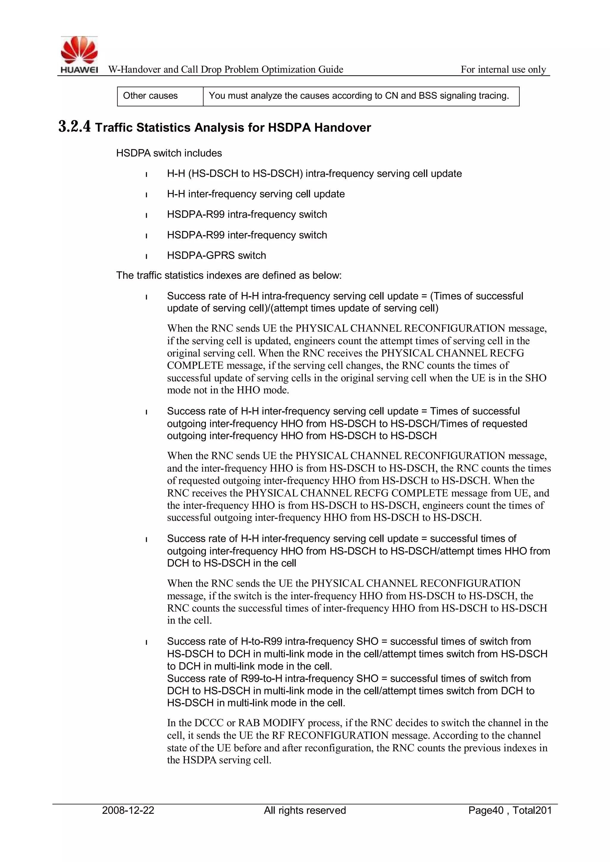 W-Handover and Call Drop Problem Optimization Guide For internal use only 
Other causes You must analyze the causes according to CN and BSS signaling tracing. 
3.2.4 Traffic Statistics Analysis for HSDPA Handover 
HSDPA switch includes 
l H-H (HS-DSCH to HS-DSCH) intra-frequency serving cell update 
l H-H inter-frequency serving cell update 
l HSDPA-R99 intra-frequency switch 
l HSDPA-R99 inter-frequency switch 
l HSDPA-GPRS switch 
The traffic statistics indexes are defined as below: 
l Success rate of H-H intra-frequency serving cell update = (Times of successful 
update of serving cell)/(attempt times update of serving cell) 
When the RNC sends UE the PHYSICAL CHANNEL RECONFIGURATION message, 
if the serving cell is updated, engineers count the attempt times of serving cell in the 
original serving cell.When the RNC receives the PHYSICAL CHANNEL RECFG 
COMPLETE message, if the serving cell changes, the RNC counts the times of 
successful update of serving cells in the original serving cell when the UE is in the SHO 
mode not in the HHO mode. 
l Success rate of H-H inter-frequency serving cell update = Times of successful 
outgoing inter-frequency HHO from HS-DSCH to HS-DSCH/Times of requested 
outgoing inter-frequency HHO from HS-DSCH to HS-DSCH 
When the RNC sends UE the PHYSICAL CHANNEL RECONFIGURATION message, 
and the inter-frequency HHO is from HS-DSCH to HS-DSCH, the RNC counts the times 
of requested outgoing inter-frequency HHO from HS-DSCH to HS-DSCH.When the 
RNC receives the PHYSICAL CHANNEL RECFG COMPLETE message from UE, and 
the inter-frequency HHO is from HS-DSCH to HS-DSCH, engineers count the times of 
successful outgoing inter-frequency HHO from HS-DSCH to HS-DSCH. 
l Success rate of H-H inter-frequency serving cell update = successful times of 
outgoing inter-frequency HHO from HS-DSCH to HS-DSCH/attempt times HHO from 
DCH to HS-DSCH in the cell 
When the RNC sends the UE the PHYSICAL CHANNEL RECONFIGURATION 
message, if the switch is the inter-frequency HHO from HS-DSCH to HS-DSCH, the 
RNC counts the successful times of inter-frequency HHO from HS-DSCH to HS-DSCH 
in the cell. 
l Success rate of H-to-R99 intra-frequency SHO = successful times of switch from 
HS-DSCH to DCH in multi-link mode in the cell/attempt times switch from HS-DSCH 
to DCH in multi-link mode in the cell. 
Success rate of R99-to-H intra-frequency SHO = successful times of switch from 
DCH to HS-DSCH in multi-link mode in the cell/attempt times switch from DCH to 
HS-DSCH in multi-link mode in the cell. 
In the DCCC or RAB MODIFY process, if the RNC decides to switch the channel in the 
cell, it sends the UE the RF RECONFIGURATION message. According to the channel 
state of the UE before and after reconfiguration, the RNC counts the previous indexes in 
the HSDPA serving cell. 
2008-12-22 All rights reserved Page40 , Total201 
 