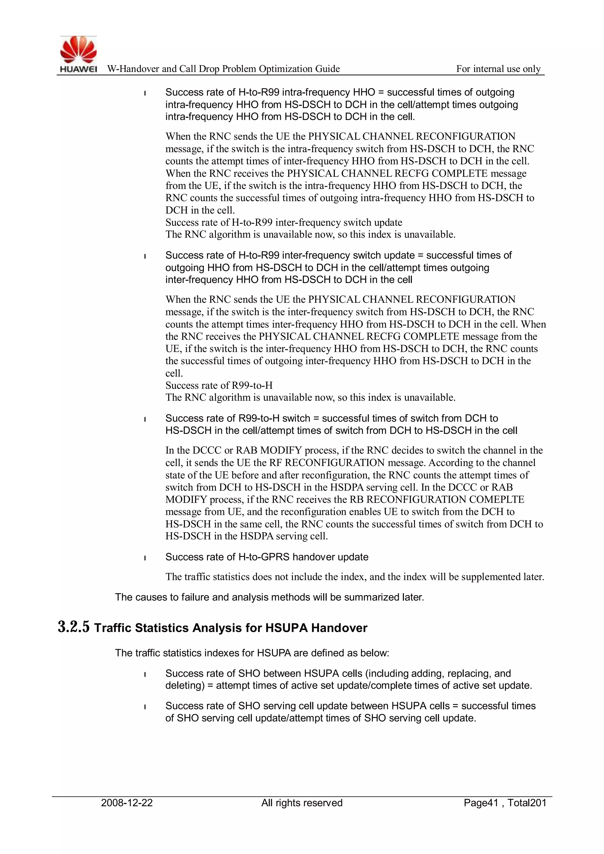 W-Handover and Call Drop Problem Optimization Guide For internal use only 
l Success rate of H-to-R99 intra-frequency HHO = successful times of outgoing 
intra-frequency HHO from HS-DSCH to DCH in the cell/attempt times outgoing 
intra-frequency HHO from HS-DSCH to DCH in the cell. 
When the RNC sends the UE the PHYSICAL CHANNEL RECONFIGURATION 
message, if the switch is the intra-frequency switch from HS-DSCH to DCH, the RNC 
counts the attempt times of inter-frequency HHO from HS-DSCH to DCH in the cell. 
When the RNC receives the PHYSICAL CHANNEL RECFG COMPLETE message 
from the UE, if the switch is the intra-frequency HHO from HS-DSCH to DCH, the 
RNC counts the successful times of outgoing intra-frequency HHO from HS-DSCH to 
DCH in the cell. 
Success rate of H-to-R99 inter-frequency switch update 
The RNC algorithm is unavailable now, so this index is unavailable. 
l Success rate of H-to-R99 inter-frequency switch update = successful times of 
outgoing HHO from HS-DSCH to DCH in the cell/attempt times outgoing 
inter-frequency HHO from HS-DSCH to DCH in the cell 
When the RNC sends the UE the PHYSICAL CHANNEL RECONFIGURATION 
message, if the switch is the inter-frequency switch from HS-DSCH to DCH, the RNC 
counts the attempt times inter-frequency HHO from HS-DSCH to DCH in the cell.When 
the RNC receives the PHYSICAL CHANNEL RECFG COMPLETE message from the 
UE, if the switch is the inter-frequency HHO from HS-DSCH to DCH, the RNC counts 
the successful times of outgoing inter-frequency HHO from HS-DSCH to DCH in the 
cell. 
Success rate of R99-to-H 
The RNC algorithm is unavailable now, so this index is unavailable. 
l Success rate of R99-to-H switch = successful times of switch from DCH to 
HS-DSCH in the cell/attempt times of switch from DCH to HS-DSCH in the cell 
In the DCCC or RAB MODIFY process, if the RNC decides to switch the channel in the 
cell, it sends the UE the RF RECONFIGURATION message. According to the channel 
state of the UE before and after reconfiguration, the RNC counts the attempt times of 
switch from DCH to HS-DSCH in the HSDPA serving cell. In the DCCC or RAB 
MODIFY process, if the RNC receives the RB RECONFIGURATION COMEPLTE 
message from UE, and the reconfiguration enables UE to switch from the DCH to 
HS-DSCH in the same cell, the RNC counts the successful times of switch from DCH to 
HS-DSCH in the HSDPA serving cell. 
l Success rate of H-to-GPRS handover update 
The traffic statistics does not include the index, and the index will be supplemented later. 
The causes to failure and analysis methods will be summarized later. 
3.2.5 Traffic Statistics Analysis for HSUPA Handover 
The traffic statistics indexes for HSUPA are defined as below: 
l Success rate of SHO between HSUPA cells (including adding, replacing, and 
deleting) = attempt times of active set update/complete times of active set update. 
l Success rate of SHO serving cell update between HSUPA cells = successful times 
of SHO serving cell update/attempt times of SHO serving cell update. 
2008-12-22 All rights reserved Page41 , Total201 
 