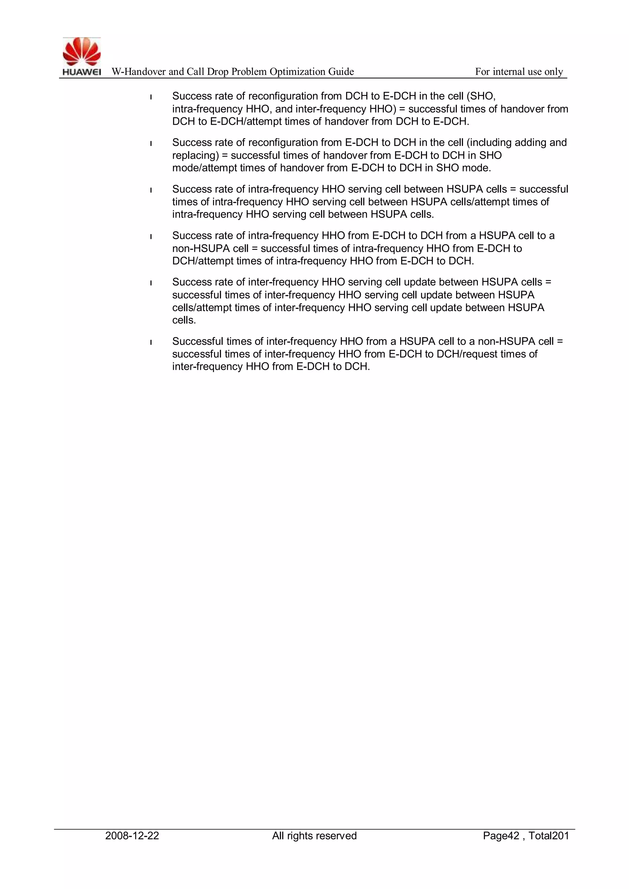 W-Handover and Call Drop Problem Optimization Guide For internal use only 
l Success rate of reconfiguration from DCH to E-DCH in the cell (SHO, 
intra-frequency HHO, and inter-frequency HHO) = successful times of handover from 
DCH to E-DCH/attempt times of handover from DCH to E-DCH. 
l Success rate of reconfiguration from E-DCH to DCH in the cell (including adding and 
replacing) = successful times of handover from E-DCH to DCH in SHO 
mode/attempt times of handover from E-DCH to DCH in SHO mode. 
l Success rate of intra-frequency HHO serving cell between HSUPA cells = successful 
times of intra-frequency HHO serving cell between HSUPA cells/attempt times of 
intra-frequency HHO serving cell between HSUPA cells. 
l Success rate of intra-frequency HHO from E-DCH to DCH from a HSUPA cell to a 
non-HSUPA cell = successful times of intra-frequency HHO from E-DCH to 
DCH/attempt times of intra-frequency HHO from E-DCH to DCH. 
l Success rate of inter-frequency HHO serving cell update between HSUPA cells = 
successful times of inter-frequency HHO serving cell update between HSUPA 
cells/attempt times of inter-frequency HHO serving cell update between HSUPA 
cells. 
l Successful times of inter-frequency HHO from a HSUPA cell to a non-HSUPA cell = 
successful times of inter-frequency HHO from E-DCH to DCH/request times of 
inter-frequency HHO from E-DCH to DCH. 
2008-12-22 All rights reserved Page42 , Total201 
 