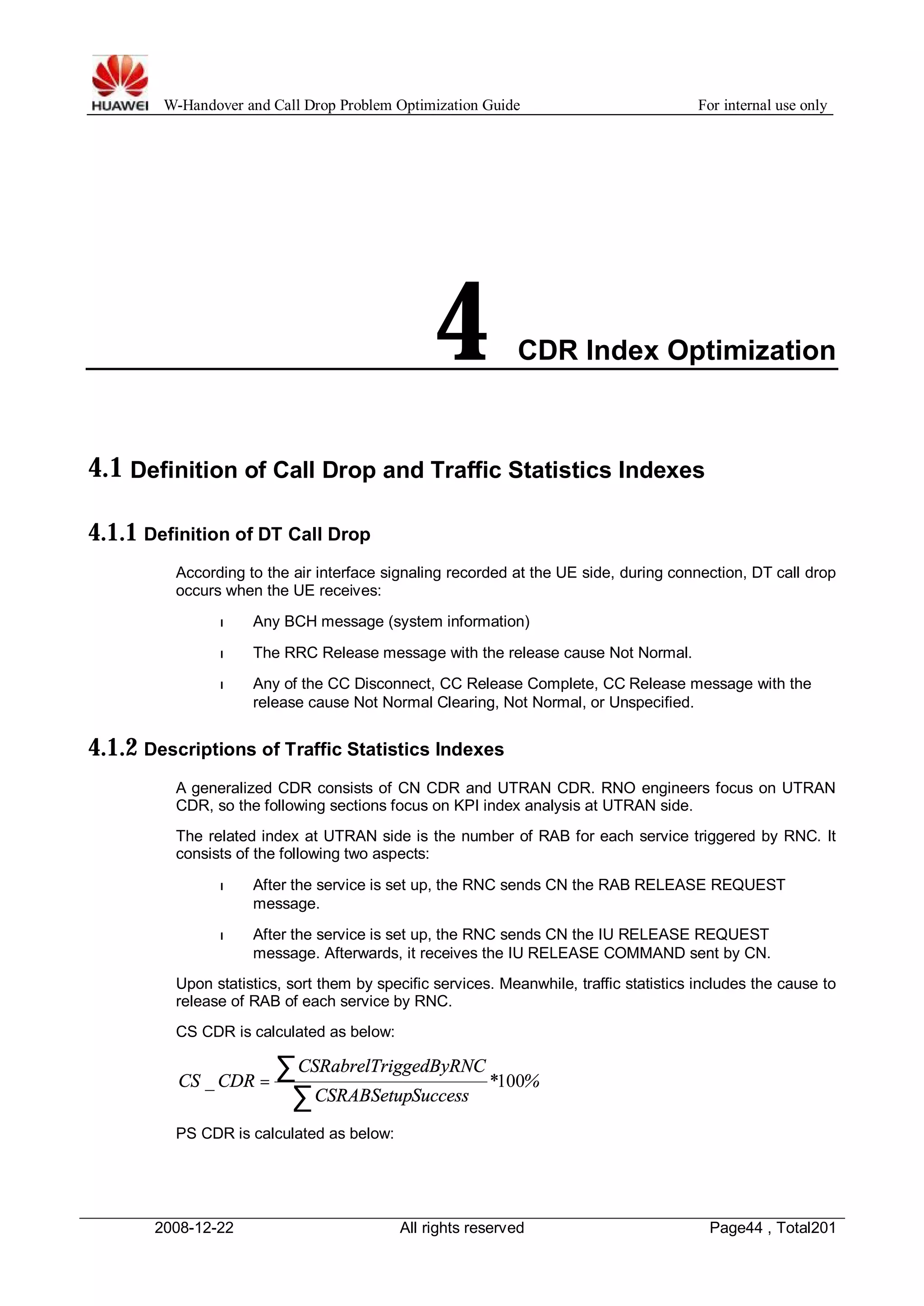 W-Handover and Call Drop Problem Optimization Guide For internal use only 
4 CDR Index Optimization 
4.1 Definition of Call Drop and Traffic Statistics Indexes 
4.1.1 Definition of DT Call Drop 
According to the air interface signaling recorded at the UE side, during connection, DT call drop 
occurs when the UE receives: 
l Any BCH message (system information) 
l The RRC Release message with the release cause Not Normal. 
l Any of the CC Disconnect, CC Release Complete, CC Release message with the 
release cause Not Normal Clearing, Not Normal, or Unspecified. 
4.1.2 Descriptions of Traffic Statistics Indexes 
A generalized CDR consists of CN CDR and UTRAN CDR. RNO engineers focus on UTRAN 
CDR, so the following sections focus on KPI index analysis at UTRAN side. 
The related index at UTRAN side is the number of RAB for each service triggered by RNC. It 
consists of the following two aspects: 
l After the service is set up, the RNC sends CN the RAB RELEASE REQUEST 
message. 
l After the service is set up, the RNC sends CN the IU RELEASE REQUEST 
message. Afterwards, it receives the IU RELEASE COMMAND sent by CN. 
Upon statistics, sort them by specific services. Meanwhile, traffic statistics includes the cause to 
release of RAB of each service by RNC. 
CS CDR is calculated as below: 
å = 
CS _ CDR 100 å 
* % 
CSRabrelTriggedByRNC 
CSRABSetupSuccess 
PS CDR is calculated as below: 
2008-12-22 All rights reserved Page44 , Total201 
 