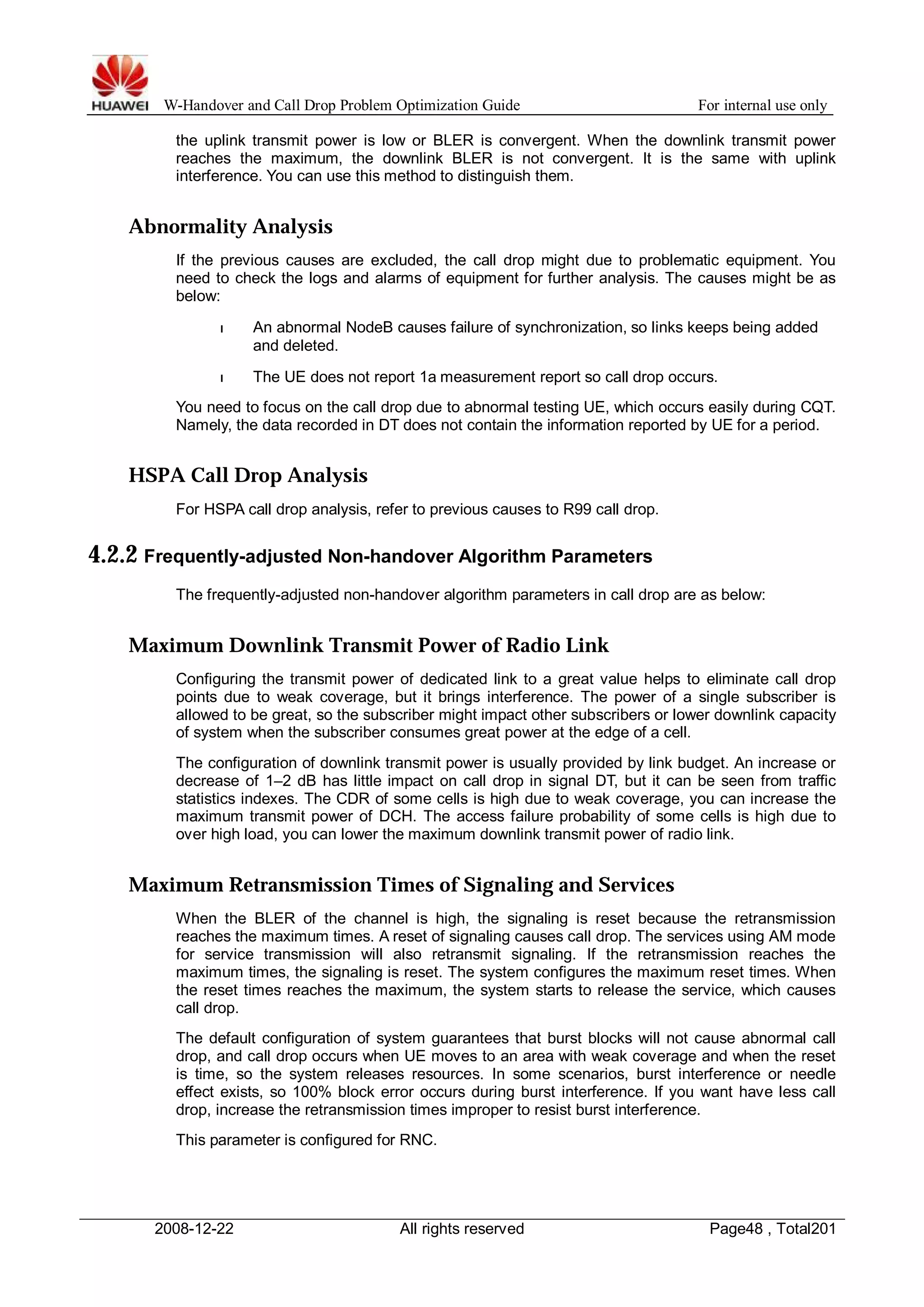 W-Handover and Call Drop Problem Optimization Guide For internal use only 
the uplink transmit power is low or BLER is convergent. When the downlink transmit power 
reaches the maximum, the downlink BLER is not convergent. It is the same with uplink 
interference. You can use this method to distinguish them. 
Abnormality Analysis 
If the previous causes are excluded, the call drop might due to problematic equipment. You 
need to check the logs and alarms of equipment for further analysis. The causes might be as 
below: 
l An abnormal NodeB causes failure of synchronization, so links keeps being added 
and deleted. 
l The UE does not report 1a measurement report so call drop occurs. 
You need to focus on the call drop due to abnormal testing UE, which occurs easily during CQT. 
Namely, the data recorded in DT does not contain the information reported by UE for a period. 
HSPA Call Drop Analysis 
For HSPA call drop analysis, refer to previous causes to R99 call drop. 
4.2.2 Frequently-adjusted Non-handover Algorithm Parameters 
The frequently-adjusted non-handover algorithm parameters in call drop are as below: 
Maximum Downlink Transmit Power of Radio Link 
Configuring the transmit power of dedicated link to a great value helps to eliminate call drop 
points due to weak coverage, but it brings interference. The power of a single subscriber is 
allowed to be great, so the subscriber might impact other subscribers or lower downlink capacity 
of system when the subscriber consumes great power at the edge of a cell. 
The configuration of downlink transmit power is usually provided by link budget. An increase or 
decrease of 1–2 dB has little impact on call drop in signal DT, but it can be seen from traffic 
statistics indexes. The CDR of some cells is high due to weak coverage, you can increase the 
maximum transmit power of DCH. The access failure probability of some cells is high due to 
over high load, you can lower the maximum downlink transmit power of radio link. 
Maximum Retransmission Times of Signaling and Services 
When the BLER of the channel is high, the signaling is reset because the retransmission 
reaches the maximum times. A reset of signaling causes call drop. The services using AM mode 
for service transmission will also retransmit signaling. If the retransmission reaches the 
maximum times, the signaling is reset. The system configures the maximum reset times. When 
the reset times reaches the maximum, the system starts to release the service, which causes 
call drop. 
The default configuration of system guarantees that burst blocks will not cause abnormal call 
drop, and call drop occurs when UE moves to an area with weak coverage and when the reset 
is time, so the system releases resources. In some scenarios, burst interference or needle 
effect exists, so 100% block error occurs during burst interference. If you want have less call 
drop, increase the retransmission times improper to resist burst interference. 
This parameter is configured for RNC. 
2008-12-22 All rights reserved Page48 , Total201 
 