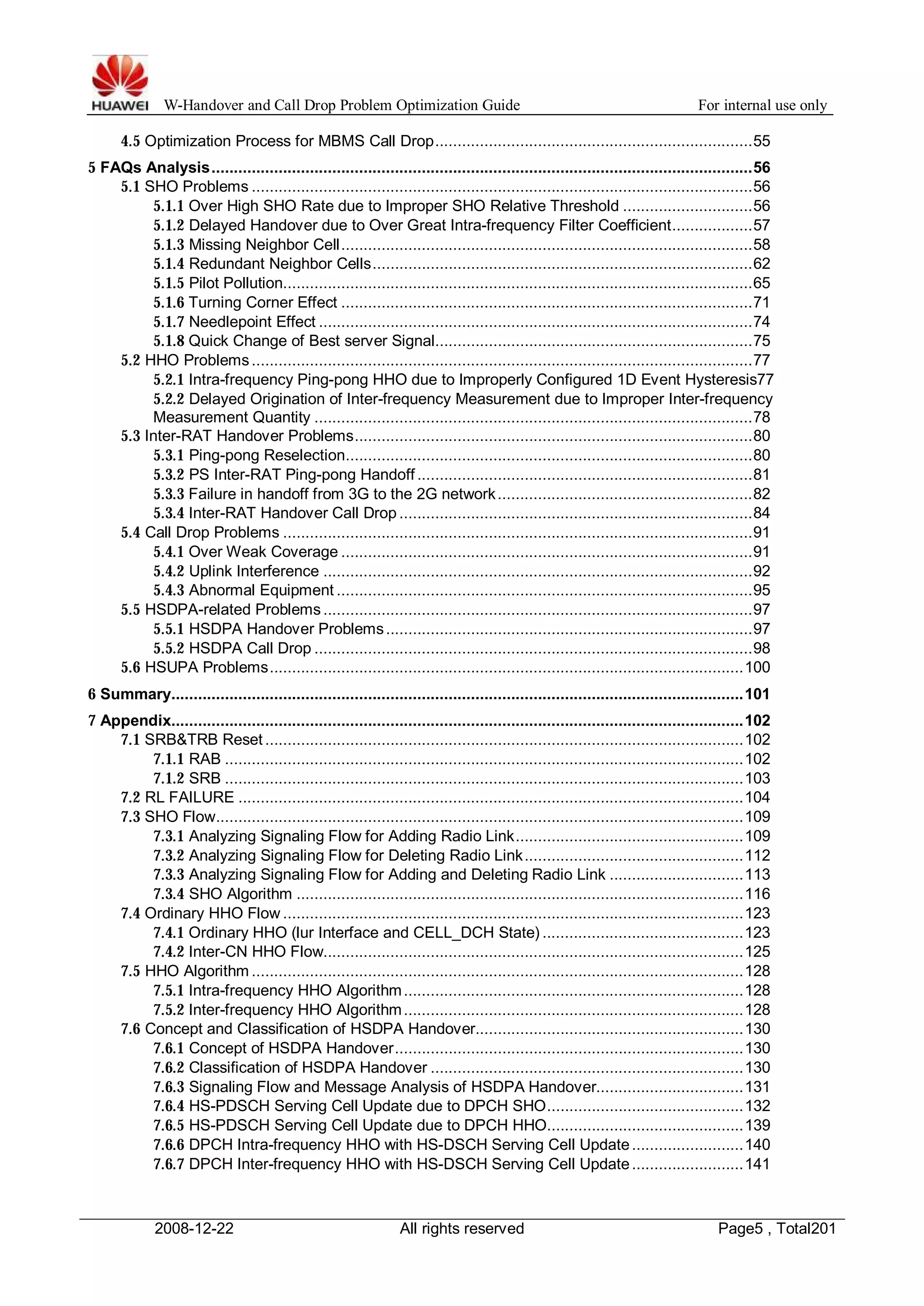 W-Handover and Call Drop Problem Optimization Guide For internal use only 
4.5 Optimization Process for MBMS Call Drop.......................................................................55 
5 FAQs Analysis.........................................................................................................................56 
5.1 SHO Problems ................................................................................................................56 
5.1.1 Over High SHO Rate due to Improper SHO Relative Threshold .............................56 
5.1.2 Delayed Handover due to Over Great Intra-frequency Filter Coefficient..................57 
5.1.3 Missing Neighbor Cell............................................................................................58 
5.1.4 Redundant Neighbor Cells.....................................................................................62 
5.1.5 Pilot Pollution.........................................................................................................65 
5.1.6 Turning Corner Effect ............................................................................................71 
5.1.7 Needlepoint Effect .................................................................................................74 
5.1.8 Quick Change of Best server Signal.......................................................................75 
5.2 HHO Problems ................................................................................................................77 
5.2.1 Intra-frequency Ping-pong HHO due to Improperly Configured 1D Event Hysteresis77 
5.2.2 Delayed Origination of Inter-frequency Measurement due to Improper Inter-frequency 
Measurement Quantity ..................................................................................................78 
5.3 Inter-RAT Handover Problems.........................................................................................80 
5.3.1 Ping-pong Reselection...........................................................................................80 
5.3.2 PS Inter-RAT Ping-pong Handoff ...........................................................................81 
5.3.3 Failure in handoff from 3G to the 2G network .........................................................82 
5.3.4 Inter-RAT Handover Call Drop ...............................................................................84 
5.4 Call Drop Problems .........................................................................................................91 
5.4.1 OverWeak Coverage ............................................................................................91 
5.4.2 Uplink Interference ................................................................................................92 
5.4.3 Abnormal Equipment .............................................................................................95 
5.5 HSDPA-related Problems ................................................................................................97 
5.5.1 HSDPA Handover Problems..................................................................................97 
5.5.2 HSDPA Call Drop ..................................................................................................98 
5.6 HSUPA Problems..........................................................................................................100 
6 Summary................................................................................................................................101 
7 Appendix................................................................................................................................102 
7.1 SRB&TRB Reset ...........................................................................................................102 
7.1.1 RAB ....................................................................................................................102 
7.1.2 SRB ....................................................................................................................103 
7.2 RL FAILURE .................................................................................................................104 
7.3 SHO Flow......................................................................................................................109 
7.3.1 Analyzing Signaling Flow for Adding Radio Link...................................................109 
7.3.2 Analyzing Signaling Flow for Deleting Radio Link.................................................112 
7.3.3 Analyzing Signaling Flow for Adding and Deleting Radio Link ..............................113 
7.3.4 SHO Algorithm ....................................................................................................116 
7.4 Ordinary HHO Flow.......................................................................................................123 
7.4.1 Ordinary HHO (lur Interface and CELL_DCH State) .............................................123 
7.4.2 Inter-CN HHO Flow..............................................................................................125 
7.5 HHO Algorithm..............................................................................................................128 
7.5.1 Intra-frequency HHO Algorithm............................................................................128 
7.5.2 Inter-frequency HHO Algorithm............................................................................128 
7.6 Concept and Classification of HSDPA Handover............................................................130 
7.6.1 Concept of HSDPA Handover..............................................................................130 
7.6.2 Classification of HSDPA Handover ......................................................................130 
7.6.3 Signaling Flow and Message Analysis of HSDPA Handover.................................131 
7.6.4 HS-PDSCH Serving Cell Update due to DPCH SHO............................................132 
7.6.5 HS-PDSCH Serving Cell Update due to DPCH HHO............................................139 
7.6.6 DPCH Intra-frequency HHO with HS-DSCH Serving Cell Update.........................140 
7.6.7 DPCH Inter-frequency HHO with HS-DSCH Serving Cell Update.........................141 
2008-12-22 All rights reserved Page5 , Total201 
 