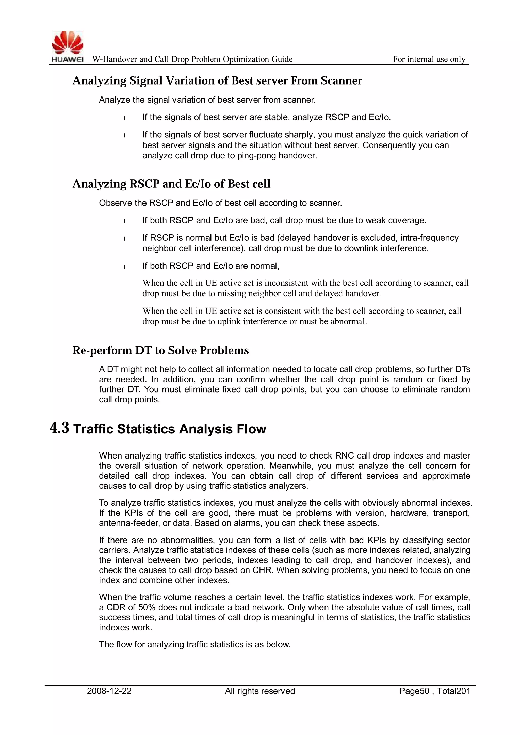 W-Handover and Call Drop Problem Optimization Guide For internal use only 
Analyzing Signal Variation of Best server From Scanner 
Analyze the signal variation of best server from scanner. 
l If the signals of best server are stable, analyze RSCP and Ec/Io. 
l If the signals of best server fluctuate sharply, you must analyze the quick variation of 
best server signals and the situation without best server. Consequently you can 
analyze call drop due to ping-pong handover. 
Analyzing RSCP and Ec/Io of Best cell 
Observe the RSCP and Ec/Io of best cell according to scanner. 
l If both RSCP and Ec/Io are bad, call drop must be due to weak coverage. 
l If RSCP is normal but Ec/Io is bad (delayed handover is excluded, intra-frequency 
neighbor cell interference), call drop must be due to downlink interference. 
l If both RSCP and Ec/Io are normal, 
When the cell in UE active set is inconsistent with the best cell according to scanner, call 
drop must be due to missing neighbor cell and delayed handover. 
When the cell in UE active set is consistent with the best cell according to scanner, call 
drop must be due to uplink interference or must be abnormal. 
Re-perform DT to Solve Problems 
A DT might not help to collect all information needed to locate call drop problems, so further DTs 
are needed. In addition, you can confirm whether the call drop point is random or fixed by 
further DT. You must eliminate fixed call drop points, but you can choose to eliminate random 
call drop points. 
4.3 Traffic Statistics Analysis Flow 
When analyzing traffic statistics indexes, you need to check RNC call drop indexes and master 
the overall situation of network operation. Meanwhile, you must analyze the cell concern for 
detailed call drop indexes. You can obtain call drop of different services and approximate 
causes to call drop by using traffic statistics analyzers. 
To analyze traffic statistics indexes, you must analyze the cells with obviously abnormal indexes. 
If the KPIs of the cell are good, there must be problems with version, hardware, transport, 
antenna-feeder, or data. Based on alarms, you can check these aspects. 
If there are no abnormalities, you can form a list of cells with bad KPIs by classifying sector 
carriers. Analyze traffic statistics indexes of these cells (such as more indexes related, analyzing 
the interval between two periods, indexes leading to call drop, and handover indexes), and 
check the causes to call drop based on CHR. When solving problems, you need to focus on one 
index and combine other indexes. 
When the traffic volume reaches a certain level, the traffic statistics indexes work. For example, 
a CDR of 50% does not indicate a bad network. Only when the absolute value of call times, call 
success times, and total times of call drop is meaningful in terms of statistics, the traffic statistics 
indexes work. 
The flow for analyzing traffic statistics is as below. 
2008-12-22 All rights reserved Page50 , Total201 
 