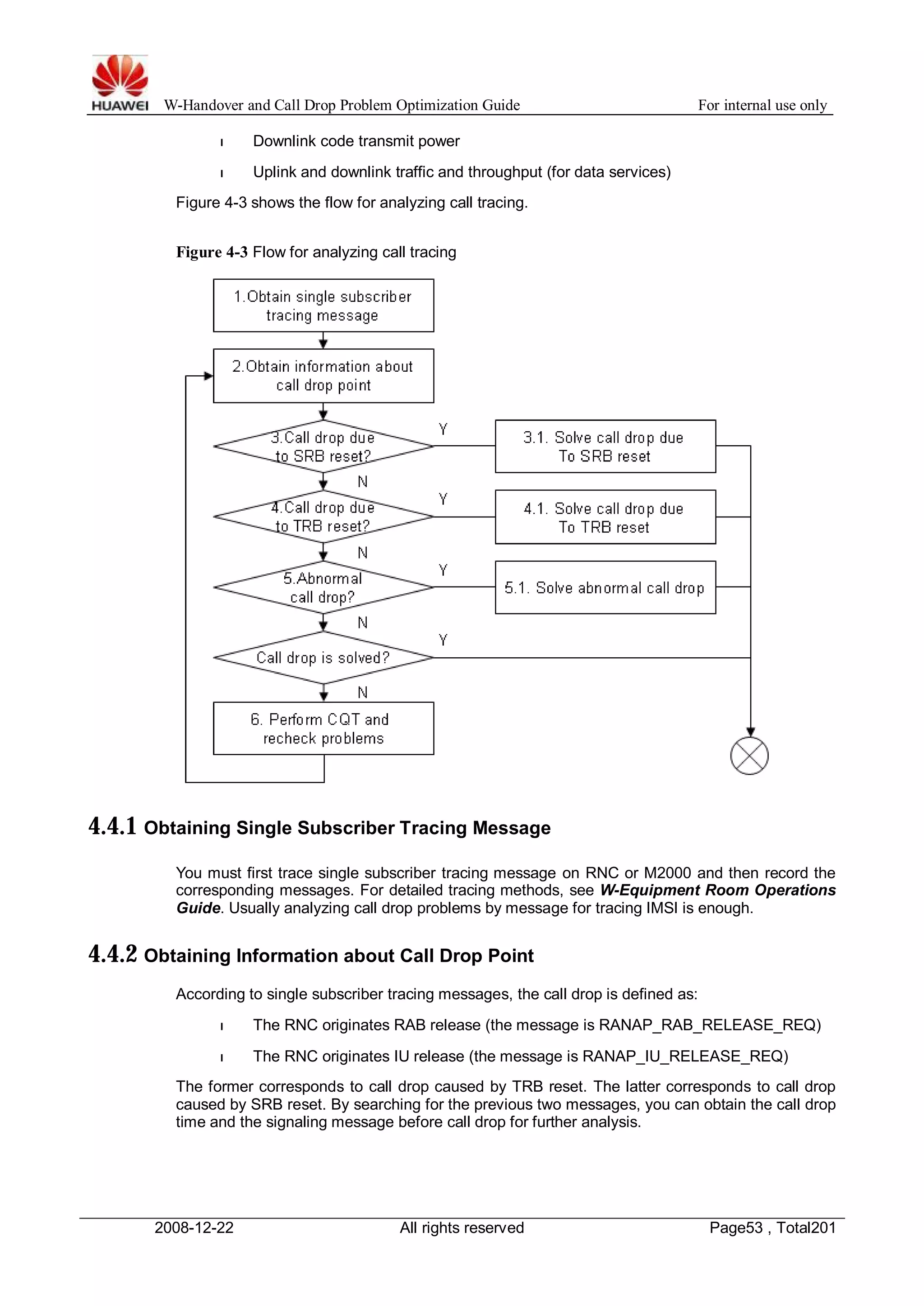 W-Handover and Call Drop Problem Optimization Guide For internal use only 
l Downlink code transmit power 
l Uplink and downlink traffic and throughput (for data services) 
Figure 4-3 shows the flow for analyzing call tracing. 
Figure 4-3 Flow for analyzing call tracing 
4.4.1 Obtaining Single Subscriber Tracing Message 
You must first trace single subscriber tracing message on RNC or M2000 and then record the 
corresponding messages. For detailed tracing methods, see W-Equipment Room Operations 
Guide. Usually analyzing call drop problems by message for tracing IMSI is enough. 
4.4.2 Obtaining Information about Call Drop Point 
According to single subscriber tracing messages, the call drop is defined as: 
l The RNC originates RAB release (the message is RANAP_RAB_RELEASE_REQ) 
l The RNC originates IU release (the message is RANAP_IU_RELEASE_REQ) 
The former corresponds to call drop caused by TRB reset. The latter corresponds to call drop 
caused by SRB reset. By searching for the previous two messages, you can obtain the call drop 
time and the signaling message before call drop for further analysis. 
2008-12-22 All rights reserved Page53 , Total201 
 