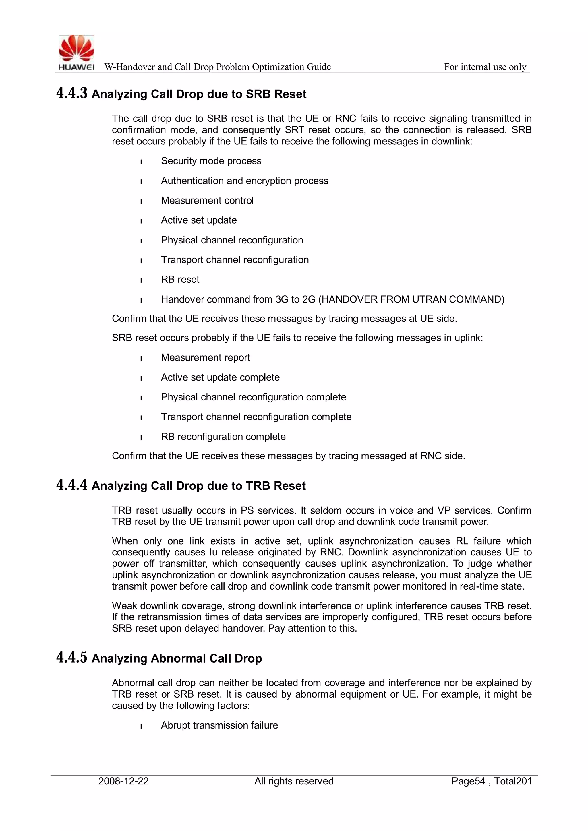 W-Handover and Call Drop Problem Optimization Guide For internal use only 
4.4.3 Analyzing Call Drop due to SRB Reset 
The call drop due to SRB reset is that the UE or RNC fails to receive signaling transmitted in 
confirmation mode, and consequently SRT reset occurs, so the connection is released. SRB 
reset occurs probably if the UE fails to receive the following messages in downlink: 
l Security mode process 
l Authentication and encryption process 
l Measurement control 
l Active set update 
l Physical channel reconfiguration 
l Transport channel reconfiguration 
l RB reset 
l Handover command from 3G to 2G (HANDOVER FROM UTRAN COMMAND) 
Confirm that the UE receives these messages by tracing messages at UE side. 
SRB reset occurs probably if the UE fails to receive the following messages in uplink: 
l Measurement report 
l Active set update complete 
l Physical channel reconfiguration complete 
l Transport channel reconfiguration complete 
l RB reconfiguration complete 
Confirm that the UE receives these messages by tracing messaged at RNC side. 
4.4.4 Analyzing Call Drop due to TRB Reset 
TRB reset usually occurs in PS services. It seldom occurs in voice and VP services. Confirm 
TRB reset by the UE transmit power upon call drop and downlink code transmit power. 
When only one link exists in active set, uplink asynchronization causes RL failure which 
consequently causes lu release originated by RNC. Downlink asynchronization causes UE to 
power off transmitter, which consequently causes uplink asynchronization. To judge whether 
uplink asynchronization or downlink asynchronization causes release, you must analyze the UE 
transmit power before call drop and downlink code transmit power monitored in real-time state. 
Weak downlink coverage, strong downlink interference or uplink interference causes TRB reset. 
If the retransmission times of data services are improperly configured, TRB reset occurs before 
SRB reset upon delayed handover. Pay attention to this. 
4.4.5 Analyzing Abnormal Call Drop 
Abnormal call drop can neither be located from coverage and interference nor be explained by 
TRB reset or SRB reset. It is caused by abnormal equipment or UE. For example, it might be 
caused by the following factors: 
l Abrupt transmission failure 
2008-12-22 All rights reserved Page54 , Total201 
 