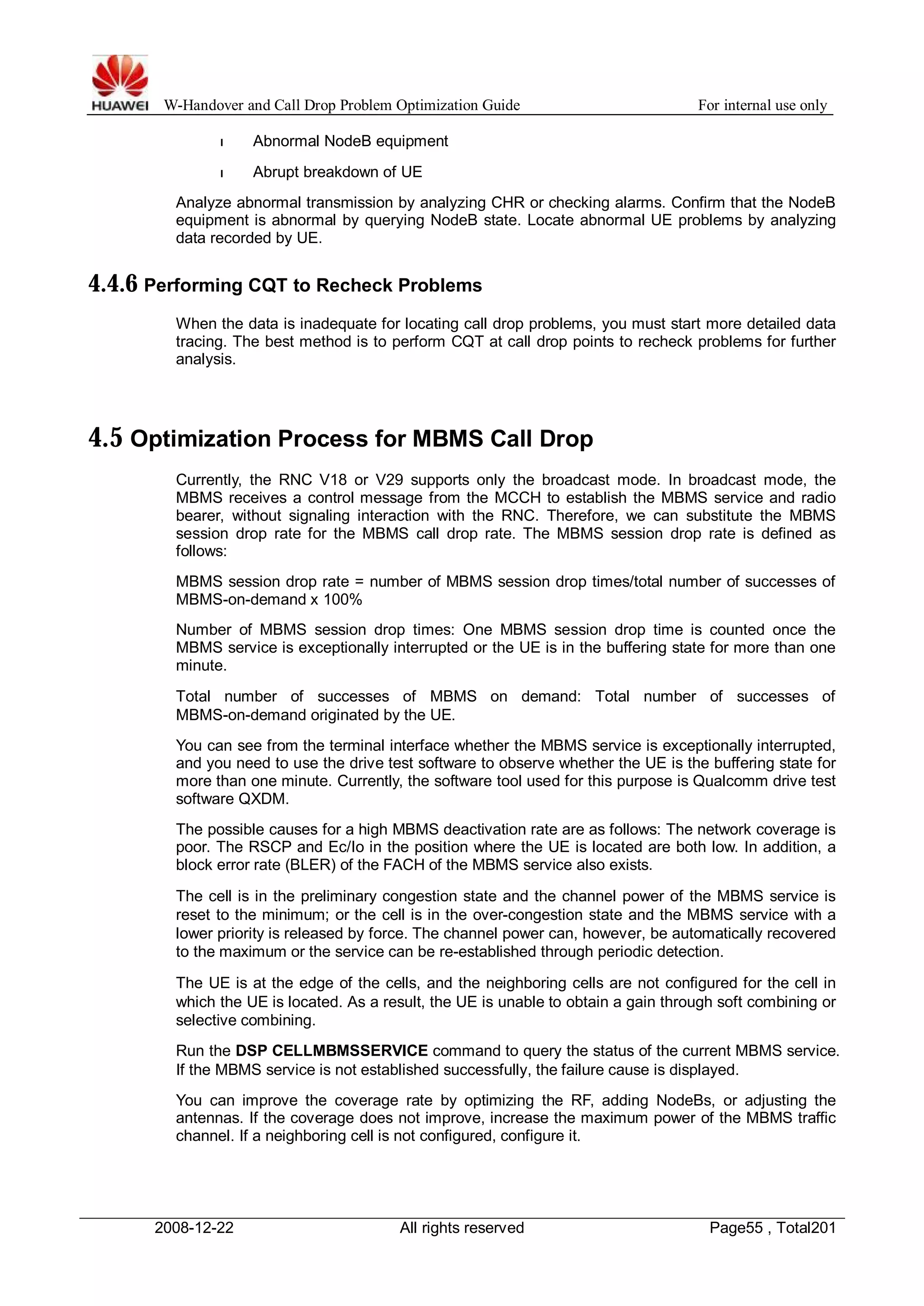 W-Handover and Call Drop Problem Optimization Guide For internal use only 
l Abnormal NodeB equipment 
l Abrupt breakdown of UE 
Analyze abnormal transmission by analyzing CHR or checking alarms. Confirm that the NodeB 
equipment is abnormal by querying NodeB state. Locate abnormal UE problems by analyzing 
data recorded by UE. 
4.4.6 Performing CQT to Recheck Problems 
When the data is inadequate for locating call drop problems, you must start more detailed data 
tracing. The best method is to perform CQT at call drop points to recheck problems for further 
analysis. 
4.5 Optimization Process for MBMS Call Drop 
Currently, the RNC V18 or V29 supports only the broadcast mode. In broadcast mode, the 
MBMS receives a control message from the MCCH to establish the MBMS service and radio 
bearer, without signaling interaction with the RNC. Therefore, we can substitute the MBMS 
session drop rate for the MBMS call drop rate. The MBMS session drop rate is defined as 
follows: 
MBMS session drop rate = number of MBMS session drop times/total number of successes of 
MBMS-on-demand x 100% 
Number of MBMS session drop times: One MBMS session drop time is counted once the 
MBMS service is exceptionally interrupted or the UE is in the buffering state for more than one 
minute. 
Total number of successes of MBMS on demand: Total number of successes of 
MBMS-on-demand originated by the UE. 
You can see from the terminal interface whether the MBMS service is exceptionally interrupted, 
and you need to use the drive test software to observe whether the UE is the buffering state for 
more than one minute. Currently, the software tool used for this purpose is Qualcomm drive test 
software QXDM. 
The possible causes for a high MBMS deactivation rate are as follows: The network coverage is 
poor. The RSCP and Ec/Io in the position where the UE is located are both low. In addition, a 
block error rate (BLER) of the FACH of the MBMS service also exists. 
The cell is in the preliminary congestion state and the channel power of the MBMS service is 
reset to the minimum; or the cell is in the over-congestion state and the MBMS service with a 
lower priority is released by force. The channel power can, however, be automatically recovered 
to the maximum or the service can be re-established through periodic detection. 
The UE is at the edge of the cells, and the neighboring cells are not configured for the cell in 
which the UE is located. As a result, the UE is unable to obtain a gain through soft combining or 
selective combining. 
Run the DSP CELLMBMSSERVICE command to query the status of the current MBMS service. 
If the MBMS service is not established successfully, the failure cause is displayed. 
You can improve the coverage rate by optimizing the RF, adding NodeBs, or adjusting the 
antennas. If the coverage does not improve, increase the maximum power of the MBMS traffic 
channel. If a neighboring cell is not configured, configure it. 
2008-12-22 All rights reserved Page55 , Total201 
 