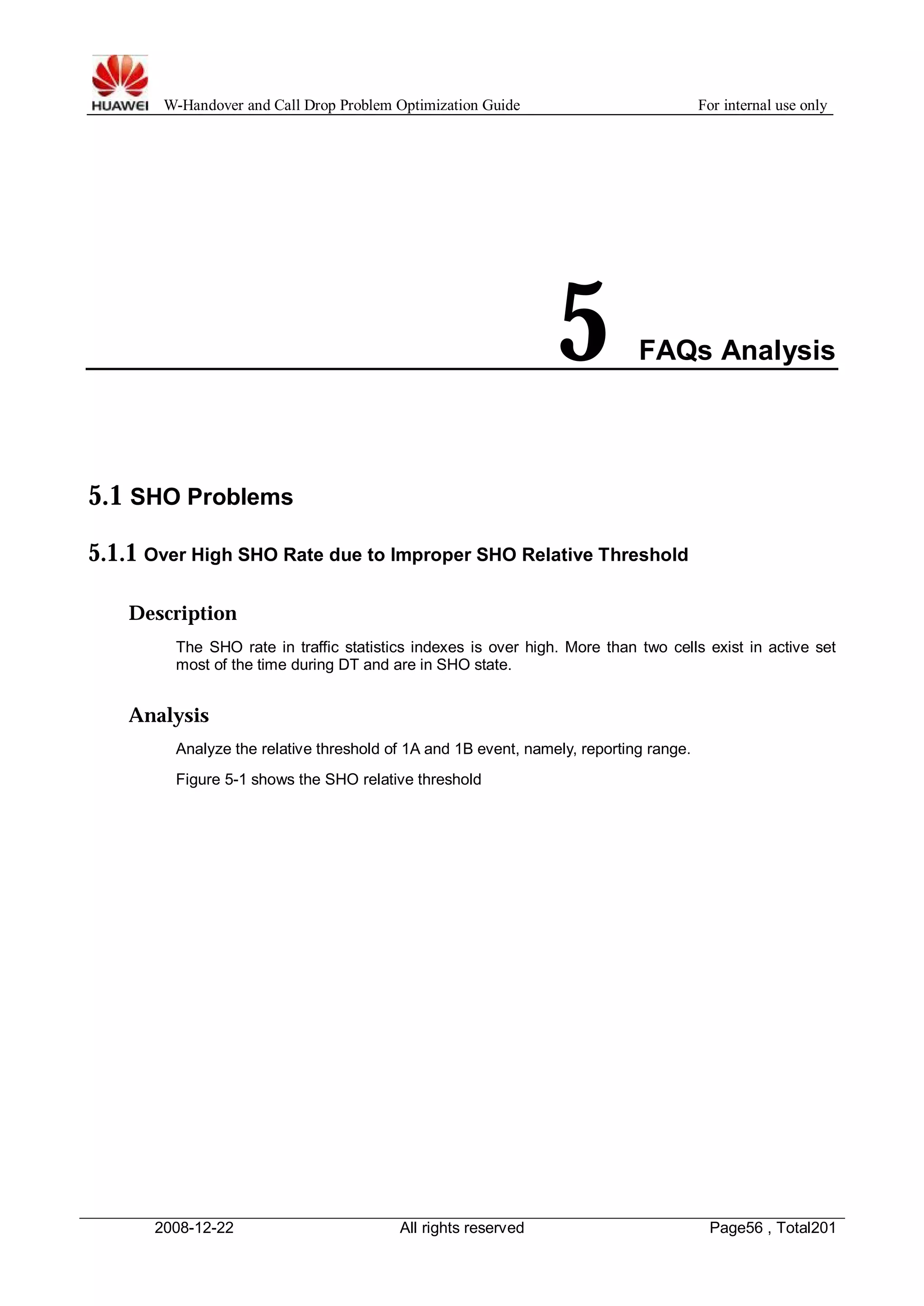 W-Handover and Call Drop Problem Optimization Guide For internal use only 
5 FAQs Analysis 
5.1 SHO Problems 
5.1.1 Over High SHO Rate due to Improper SHO Relative Threshold 
Description 
The SHO rate in traffic statistics indexes is over high. More than two cells exist in active set 
most of the time during DT and are in SHO state. 
Analysis 
Analyze the relative threshold of 1A and 1B event, namely, reporting range. 
Figure 5-1 shows the SHO relative threshold 
2008-12-22 All rights reserved Page56 , Total201 
 