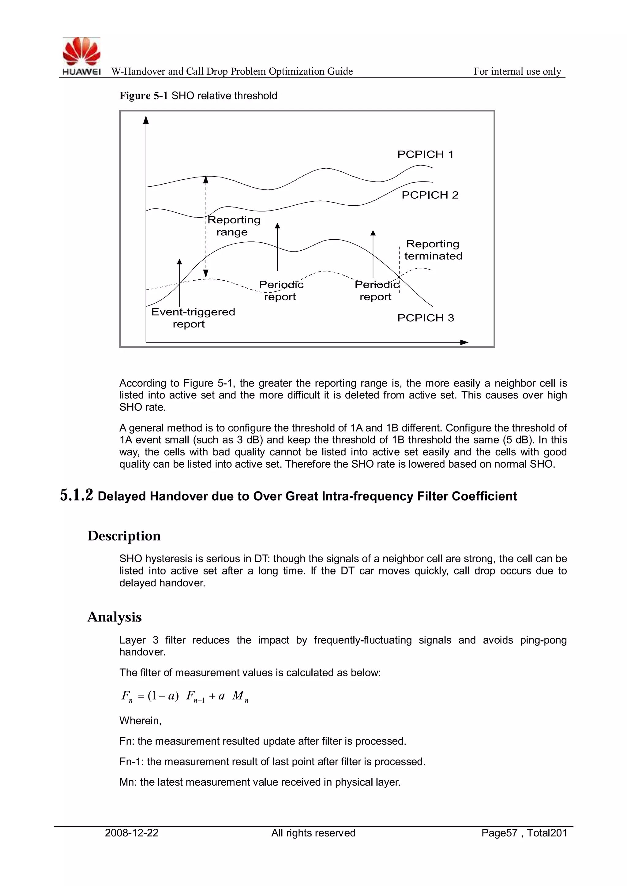 W-Handover and Call Drop Problem Optimization Guide For internal use only 
Figure 5-1 SHO relative threshold 
Reporting 
range 
Event-triggered 
PCPICH 1 
PCPICH 2 
Periodic 
report 
Periodic 
report 
Reporting 
terminated 
report PCPICH 3 
According to Figure 5-1, the greater the reporting range is, the more easily a neighbor cell is 
listed into active set and the more difficult it is deleted from active set. This causes over high 
SHO rate. 
A general method is to configure the threshold of 1A and 1B different. Configure the threshold of 
1A event small (such as 3 dB) and keep the threshold of 1B threshold the same (5 dB). In this 
way, the cells with bad quality cannot be listed into active set easily and the cells with good 
quality can be listed into active set. Therefore the SHO rate is lowered based on normal SHO. 
5.1.2 Delayed Handover due to Over Great Intra-frequency Filter Coefficient 
Description 
SHO hysteresis is serious in DT: though the signals of a neighbor cell are strong, the cell can be 
listed into active set after a long time. If the DT car moves quickly, call drop occurs due to 
delayed handover. 
Analysis 
Layer 3 filter reduces the impact by frequently-fluctuating signals and avoids ping-pong 
handover. 
The filter of measurement values is calculated as below: 
n n n F = - a × F + a ×M -1 (1 ) 
Wherein, 
Fn: the measurement resulted update after filter is processed. 
Fn-1: the measurement result of last point after filter is processed. 
Mn: the latest measurement value received in physical layer. 
2008-12-22 All rights reserved Page57 , Total201 
 