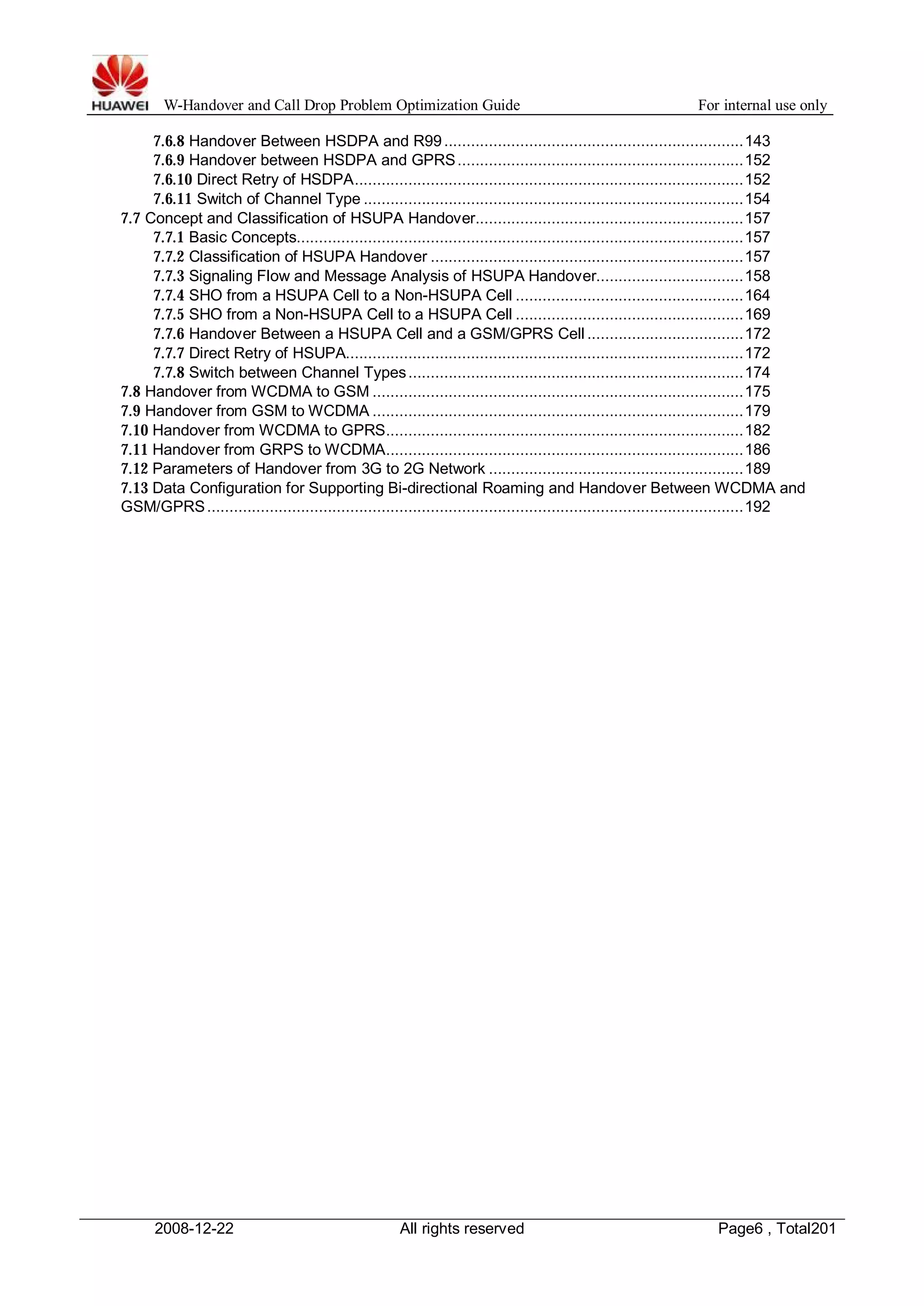 W-Handover and Call Drop Problem Optimization Guide For internal use only 
7.6.8 Handover Between HSDPA and R99 ...................................................................143 
7.6.9 Handover between HSDPA and GPRS................................................................152 
7.6.10 Direct Retry of HSDPA.......................................................................................152 
7.6.11 Switch of Channel Type .....................................................................................154 
7.7 Concept and Classification of HSUPA Handover............................................................157 
7.7.1 Basic Concepts....................................................................................................157 
7.7.2 Classification of HSUPA Handover ......................................................................157 
7.7.3 Signaling Flow and Message Analysis of HSUPA Handover.................................158 
7.7.4 SHO from a HSUPA Cell to a Non-HSUPA Cell ...................................................164 
7.7.5 SHO from a Non-HSUPA Cell to a HSUPA Cell ...................................................169 
7.7.6 Handover Between a HSUPA Cell and a GSM/GPRS Cell ...................................172 
7.7.7 Direct Retry of HSUPA.........................................................................................172 
7.7.8 Switch between Channel Types...........................................................................174 
7.8 Handover from WCDMA to GSM...................................................................................175 
7.9 Handover from GSM toWCDMA ...................................................................................179 
7.10 Handover from WCDMA to GPRS................................................................................182 
7.11 Handover from GRPS toWCDMA................................................................................186 
7.12 Parameters of Handover from 3G to 2G Network .........................................................189 
7.13 Data Configuration for Supporting Bi-directional Roaming and Handover Between WCDMA and 
GSM/GPRS........................................................................................................................192 
2008-12-22 All rights reserved Page6 , Total201 
 