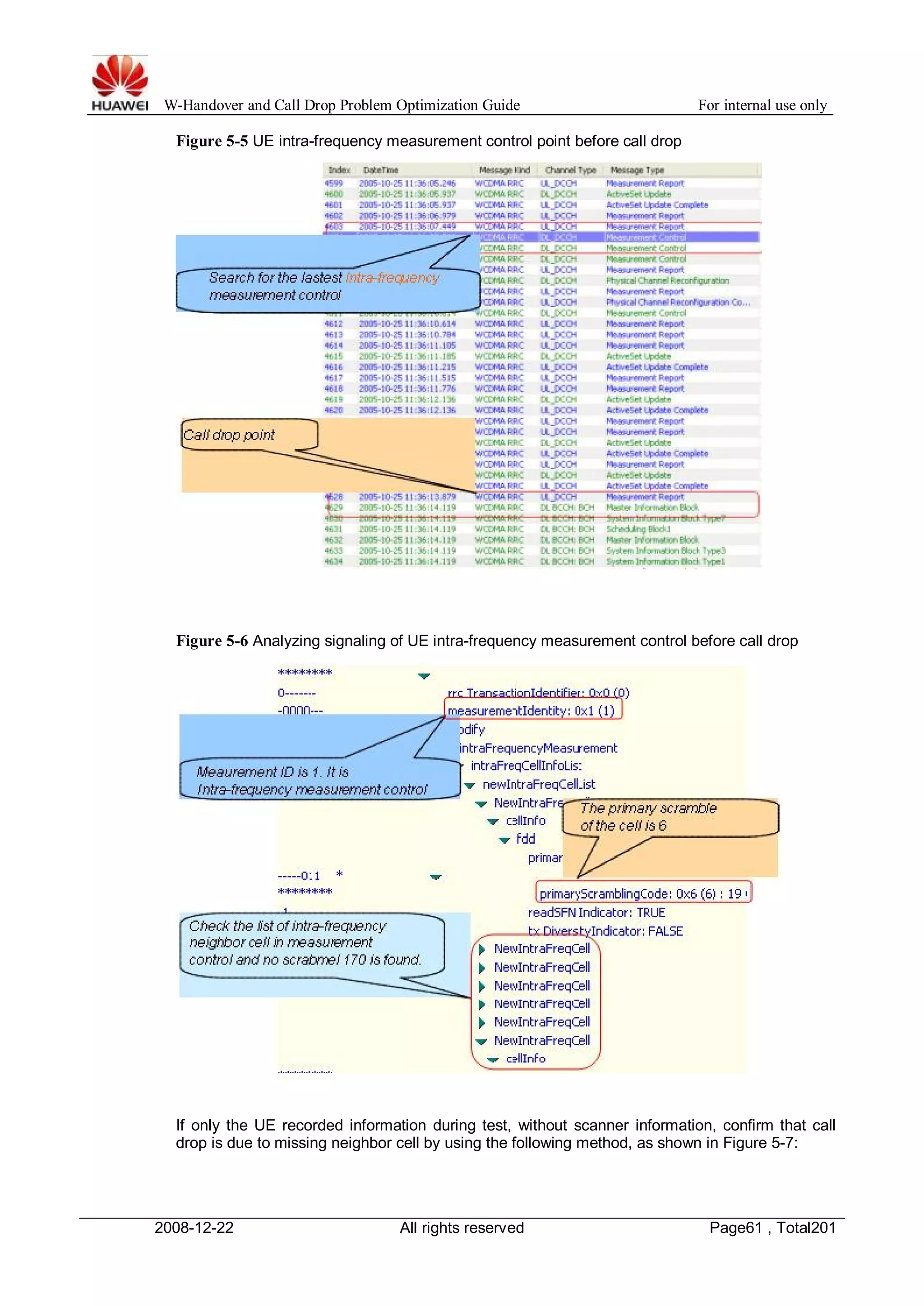 W-Handover and Call Drop Problem Optimization Guide For internal use only 
Figure 5-5 UE intra-frequency measurement control point before call drop 
Figure 5-6 Analyzing signaling of UE intra-frequency measurement control before call drop 
If only the UE recorded information during test, without scanner information, confirm that call 
drop is due to missing neighbor cell by using the following method, as shown in Figure 5-7: 
2008-12-22 All rights reserved Page61 , Total201 
 