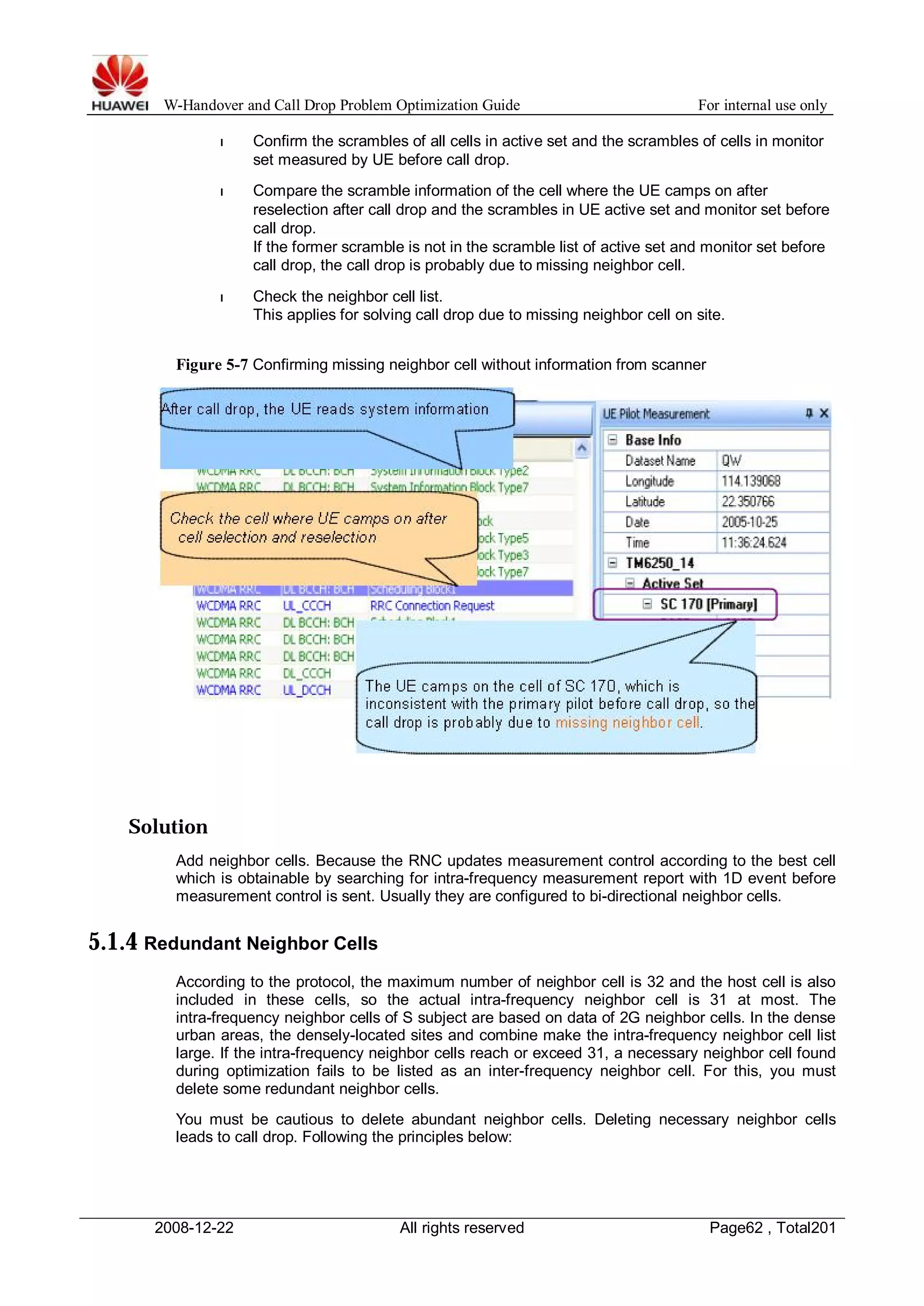 W-Handover and Call Drop Problem Optimization Guide For internal use only 
l Confirm the scrambles of all cells in active set and the scrambles of cells in monitor 
set measured by UE before call drop. 
l Compare the scramble information of the cell where the UE camps on after 
reselection after call drop and the scrambles in UE active set and monitor set before 
call drop. 
If the former scramble is not in the scramble list of active set and monitor set before 
call drop, the call drop is probably due to missing neighbor cell. 
l Check the neighbor cell list. 
This applies for solving call drop due to missing neighbor cell on site. 
Figure 5-7 Confirming missing neighbor cell without information from scanner 
Solution 
Add neighbor cells. Because the RNC updates measurement control according to the best cell 
which is obtainable by searching for intra-frequency measurement report with 1D event before 
measurement control is sent. Usually they are configured to bi-directional neighbor cells. 
5.1.4 Redundant Neighbor Cells 
According to the protocol, the maximum number of neighbor cell is 32 and the host cell is also 
included in these cells, so the actual intra-frequency neighbor cell is 31 at most. The 
intra-frequency neighbor cells of S subject are based on data of 2G neighbor cells. In the dense 
urban areas, the densely-located sites and combine make the intra-frequency neighbor cell list 
large. If the intra-frequency neighbor cells reach or exceed 31, a necessary neighbor cell found 
during optimization fails to be listed as an inter-frequency neighbor cell. For this, you must 
delete some redundant neighbor cells. 
You must be cautious to delete abundant neighbor cells. Deleting necessary neighbor cells 
leads to call drop. Following the principles below: 
2008-12-22 All rights reserved Page62 , Total201 
 