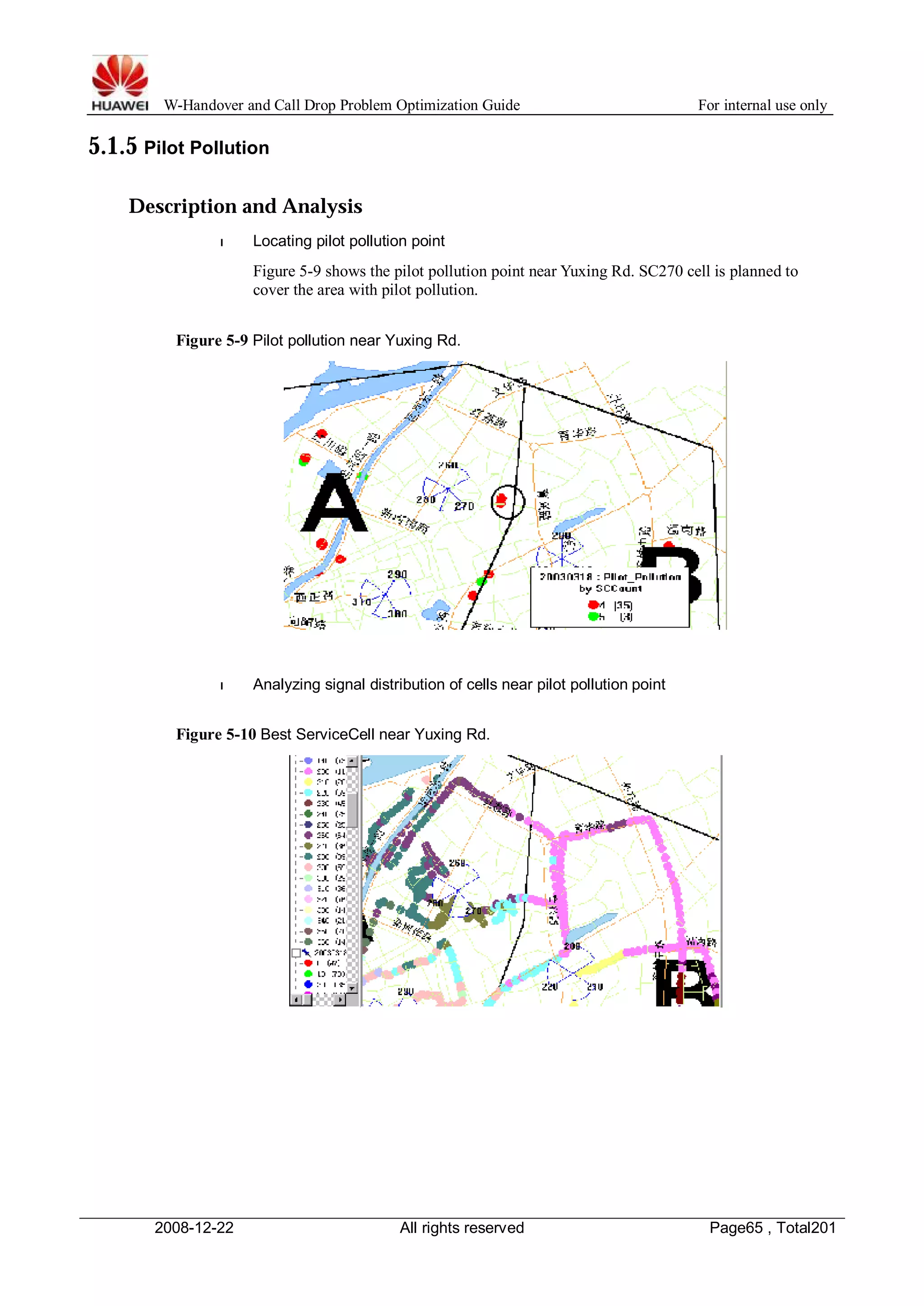 W-Handover and Call Drop Problem Optimization Guide For internal use only 
5.1.5 Pilot Pollution 
Description and Analysis 
l Locating pilot pollution point 
Figure 5-9 shows the pilot pollution point near Yuxing Rd. SC270 cell is planned to 
cover the area with pilot pollution. 
Figure 5-9 Pilot pollution near Yuxing Rd. 
l Analyzing signal distribution of cells near pilot pollution point 
Figure 5-10 Best ServiceCell near Yuxing Rd. 
2008-12-22 All rights reserved Page65 , Total201 
 