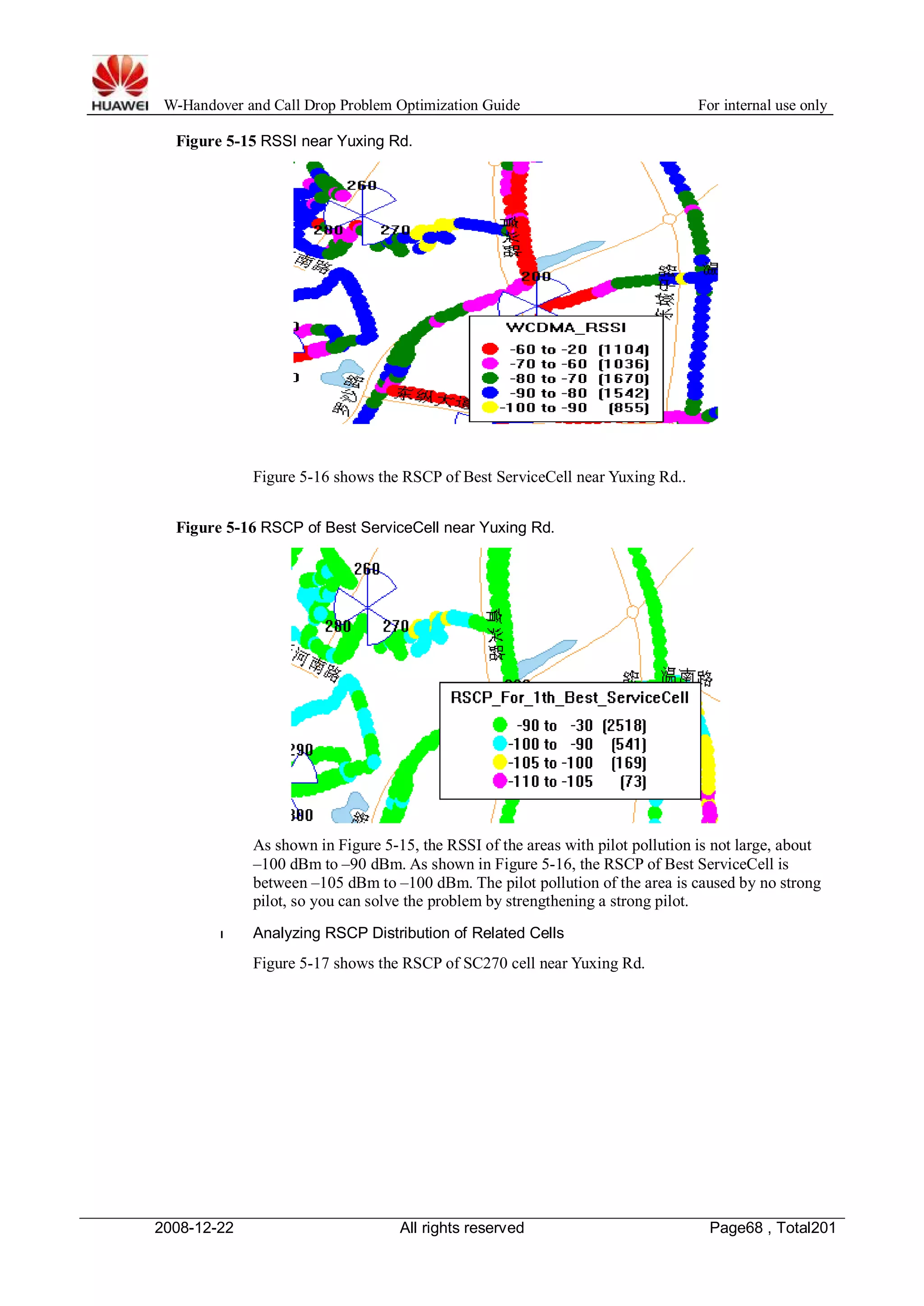 W-Handover and Call Drop Problem Optimization Guide For internal use only 
Figure 5-15 RSSI near Yuxing Rd. 
Figure 5-16 shows the RSCP of Best ServiceCell near Yuxing Rd.. 
Figure 5-16 RSCP of Best ServiceCell near Yuxing Rd. 
As shown in Figure 5-15, the RSSI of the areas with pilot pollution is not large, about 
–100 dBm to –90 dBm. As shown in Figure 5-16, the RSCP of Best ServiceCell is 
between –105 dBm to –100 dBm. The pilot pollution of the area is caused by no strong 
pilot, so you can solve the problem by strengthening a strong pilot. 
l Analyzing RSCP Distribution of Related Cells 
Figure 5-17 shows the RSCP of SC270 cell near Yuxing Rd. 
2008-12-22 All rights reserved Page68 , Total201 
 