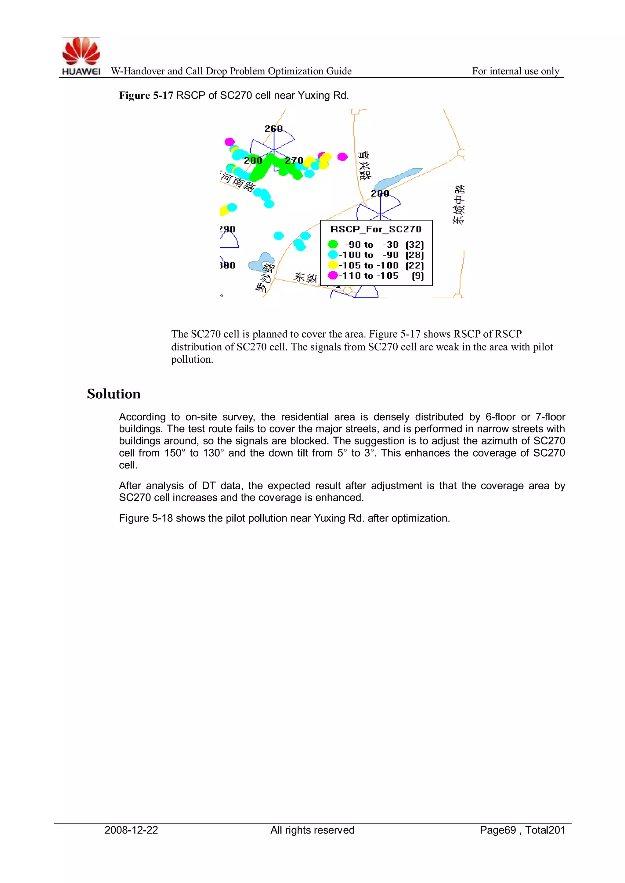 W-Handover and Call Drop Problem Optimization Guide For internal use only 
Figure 5-17 RSCP of SC270 cell near Yuxing Rd. 
The SC270 cell is planned to cover the area. Figure 5-17 shows RSCP of RSCP 
distribution of SC270 cell. The signals from SC270 cell are weak in the area with pilot 
pollution. 
Solution 
According to on-site survey, the residential area is densely distributed by 6-floor or 7-floor 
buildings. The test route fails to cover the major streets, and is performed in narrow streets with 
buildings around, so the signals are blocked. The suggestion is to adjust the azimuth of SC270 
cell from 150° to 130° and the down tilt from 5° to 3°. This enhances the coverage of SC270 
cell. 
After analysis of DT data, the expected result after adjustment is that the coverage area by 
SC270 cell increases and the coverage is enhanced. 
Figure 5-18 shows the pilot pollution near Yuxing Rd. after optimization. 
2008-12-22 All rights reserved Page69 , Total201 
 