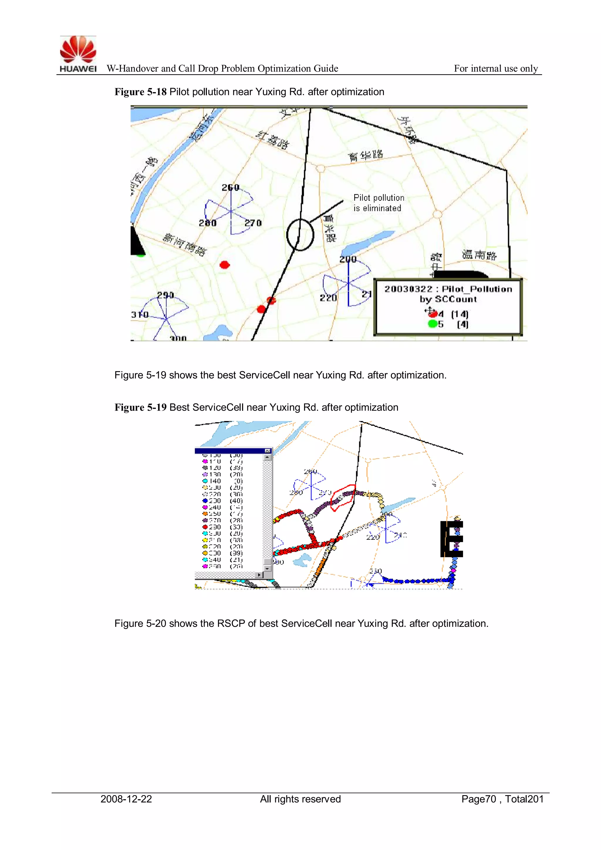 W-Handover and Call Drop Problem Optimization Guide For internal use only 
Figure 5-18 Pilot pollution near Yuxing Rd. after optimization 
Figure 5-19 shows the best ServiceCell near Yuxing Rd. after optimization. 
Figure 5-19 Best ServiceCell near Yuxing Rd. after optimization 
Figure 5-20 shows the RSCP of best ServiceCell near Yuxing Rd. after optimization. 
2008-12-22 All rights reserved Page70 , Total201 
 