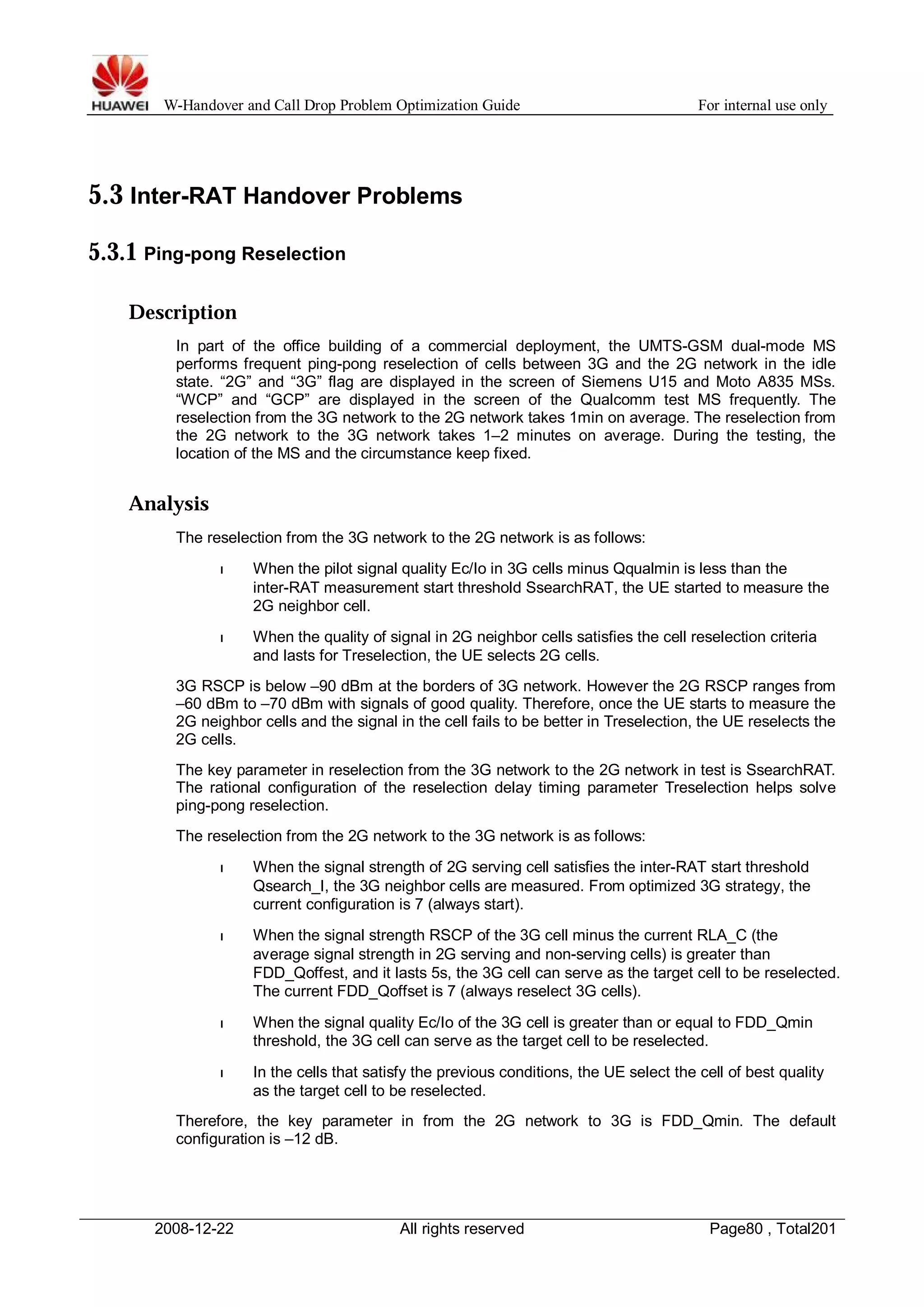 W-Handover and Call Drop Problem Optimization Guide For internal use only 
5.3 Inter-RAT Handover Problems 
5.3.1 Ping-pong Reselection 
Description 
In part of the office building of a commercial deployment, the UMTS-GSM dual-mode MS 
performs frequent ping-pong reselection of cells between 3G and the 2G network in the idle 
state. “2G” and “3G” flag are displayed in the screen of Siemens U15 and Moto A835 MSs. 
“WCP” and “GCP” are displayed in the screen of the Qualcomm test MS frequently. The 
reselection from the 3G network to the 2G network takes 1min on average. The reselection from 
the 2G network to the 3G network takes 1–2 minutes on average. During the testing, the 
location of the MS and the circumstance keep fixed. 
Analysis 
The reselection from the 3G network to the 2G network is as follows: 
l When the pilot signal quality Ec/Io in 3G cells minus Qqualmin is less than the 
inter-RAT measurement start threshold SsearchRAT, the UE started to measure the 
2G neighbor cell. 
l When the quality of signal in 2G neighbor cells satisfies the cell reselection criteria 
and lasts for Treselection, the UE selects 2G cells. 
3G RSCP is below –90 dBm at the borders of 3G network. However the 2G RSCP ranges from 
–60 dBm to –70 dBm with signals of good quality. Therefore, once the UE starts to measure the 
2G neighbor cells and the signal in the cell fails to be better in Treselection, the UE reselects the 
2G cells. 
The key parameter in reselection from the 3G network to the 2G network in test is SsearchRAT. 
The rational configuration of the reselection delay timing parameter Treselection helps solve 
ping-pong reselection. 
The reselection from the 2G network to the 3G network is as follows: 
l When the signal strength of 2G serving cell satisfies the inter-RAT start threshold 
Qsearch_I, the 3G neighbor cells are measured. From optimized 3G strategy, the 
current configuration is 7 (always start). 
l When the signal strength RSCP of the 3G cell minus the current RLA_C (the 
average signal strength in 2G serving and non-serving cells) is greater than 
FDD_Qoffest, and it lasts 5s, the 3G cell can serve as the target cell to be reselected. 
The current FDD_Qoffset is 7 (always reselect 3G cells). 
l When the signal quality Ec/Io of the 3G cell is greater than or equal to FDD_Qmin 
threshold, the 3G cell can serve as the target cell to be reselected. 
l In the cells that satisfy the previous conditions, the UE select the cell of best quality 
as the target cell to be reselected. 
Therefore, the key parameter in from the 2G network to 3G is FDD_Qmin. The default 
configuration is –12 dB. 
2008-12-22 All rights reserved Page80 , Total201 
 