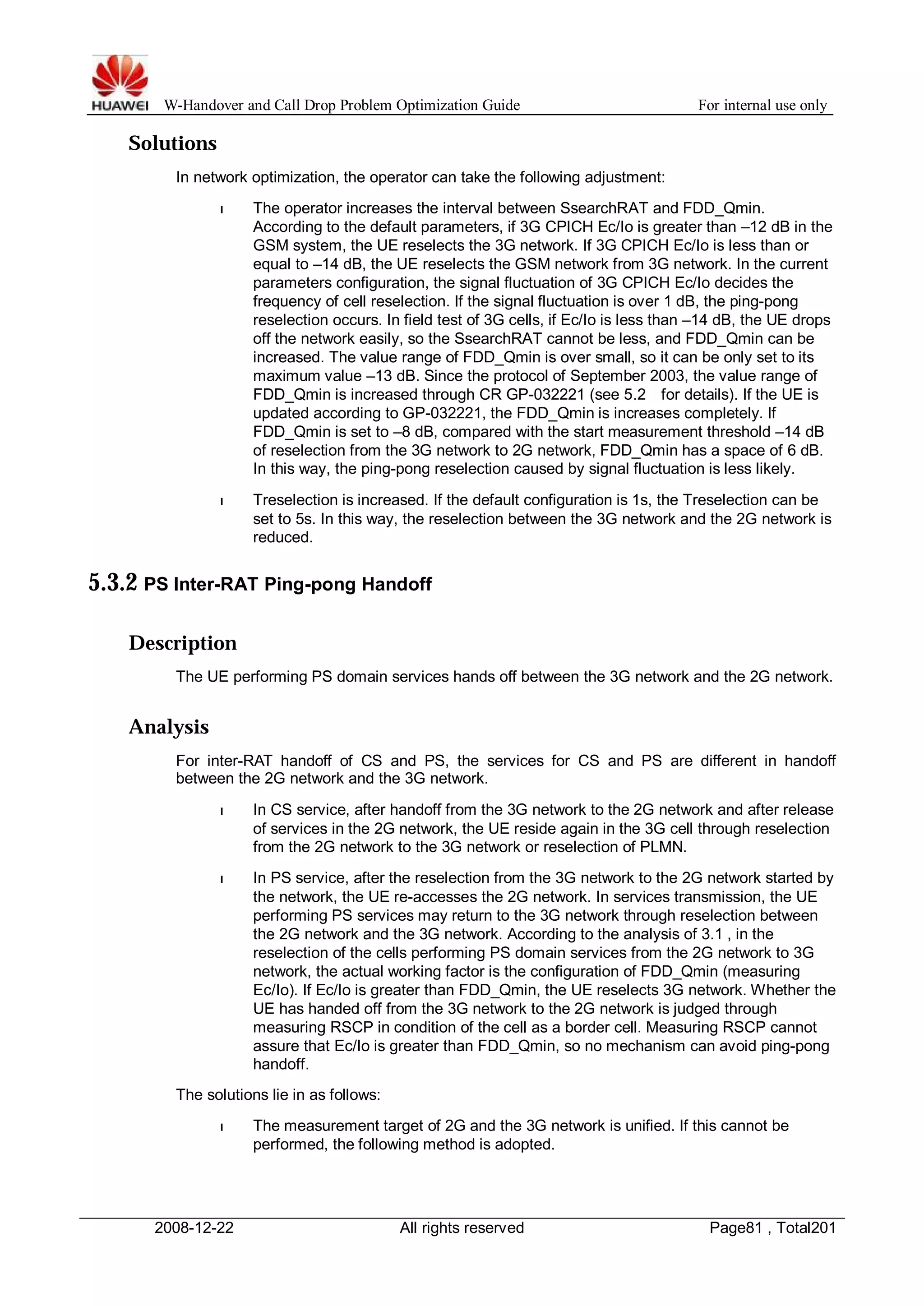 W-Handover and Call Drop Problem Optimization Guide For internal use only 
Solutions 
In network optimization, the operator can take the following adjustment: 
l The operator increases the interval between SsearchRAT and FDD_Qmin. 
According to the default parameters, if 3G CPICH Ec/Io is greater than –12 dB in the 
GSM system, the UE reselects the 3G network. If 3G CPICH Ec/Io is less than or 
equal to –14 dB, the UE reselects the GSM network from 3G network. In the current 
parameters configuration, the signal fluctuation of 3G CPICH Ec/Io decides the 
frequency of cell reselection. If the signal fluctuation is over 1 dB, the ping-pong 
reselection occurs. In field test of 3G cells, if Ec/Io is less than –14 dB, the UE drops 
off the network easily, so the SsearchRAT cannot be less, and FDD_Qmin can be 
increased. The value range of FDD_Qmin is over small, so it can be only set to its 
maximum value –13 dB. Since the protocol of September 2003, the value range of 
FDD_Qmin is increased through CR GP-032221 (see 5.2 for details). If the UE is 
updated according to GP-032221, the FDD_Qmin is increases completely. If 
FDD_Qmin is set to –8 dB, compared with the start measurement threshold –14 dB 
of reselection from the 3G network to 2G network, FDD_Qmin has a space of 6 dB. 
In this way, the ping-pong reselection caused by signal fluctuation is less likely. 
l Treselection is increased. If the default configuration is 1s, the Treselection can be 
set to 5s. In this way, the reselection between the 3G network and the 2G network is 
reduced. 
5.3.2 PS Inter-RAT Ping-pong Handoff 
Description 
The UE performing PS domain services hands off between the 3G network and the 2G network. 
Analysis 
For inter-RAT handoff of CS and PS, the services for CS and PS are different in handoff 
between the 2G network and the 3G network. 
l In CS service, after handoff from the 3G network to the 2G network and after release 
of services in the 2G network, the UE reside again in the 3G cell through reselection 
from the 2G network to the 3G network or reselection of PLMN. 
l In PS service, after the reselection from the 3G network to the 2G network started by 
the network, the UE re-accesses the 2G network. In services transmission, the UE 
performing PS services may return to the 3G network through reselection between 
the 2G network and the 3G network. According to the analysis of 3.1 , in the 
reselection of the cells performing PS domain services from the 2G network to 3G 
network, the actual working factor is the configuration of FDD_Qmin (measuring 
Ec/Io). If Ec/Io is greater than FDD_Qmin, the UE reselects 3G network.Whether the 
UE has handed off from the 3G network to the 2G network is judged through 
measuring RSCP in condition of the cell as a border cell. Measuring RSCP cannot 
assure that Ec/Io is greater than FDD_Qmin, so no mechanism can avoid ping-pong 
handoff. 
The solutions lie in as follows: 
l The measurement target of 2G and the 3G network is unified. If this cannot be 
performed, the following method is adopted. 
2008-12-22 All rights reserved Page81 , Total201 
 