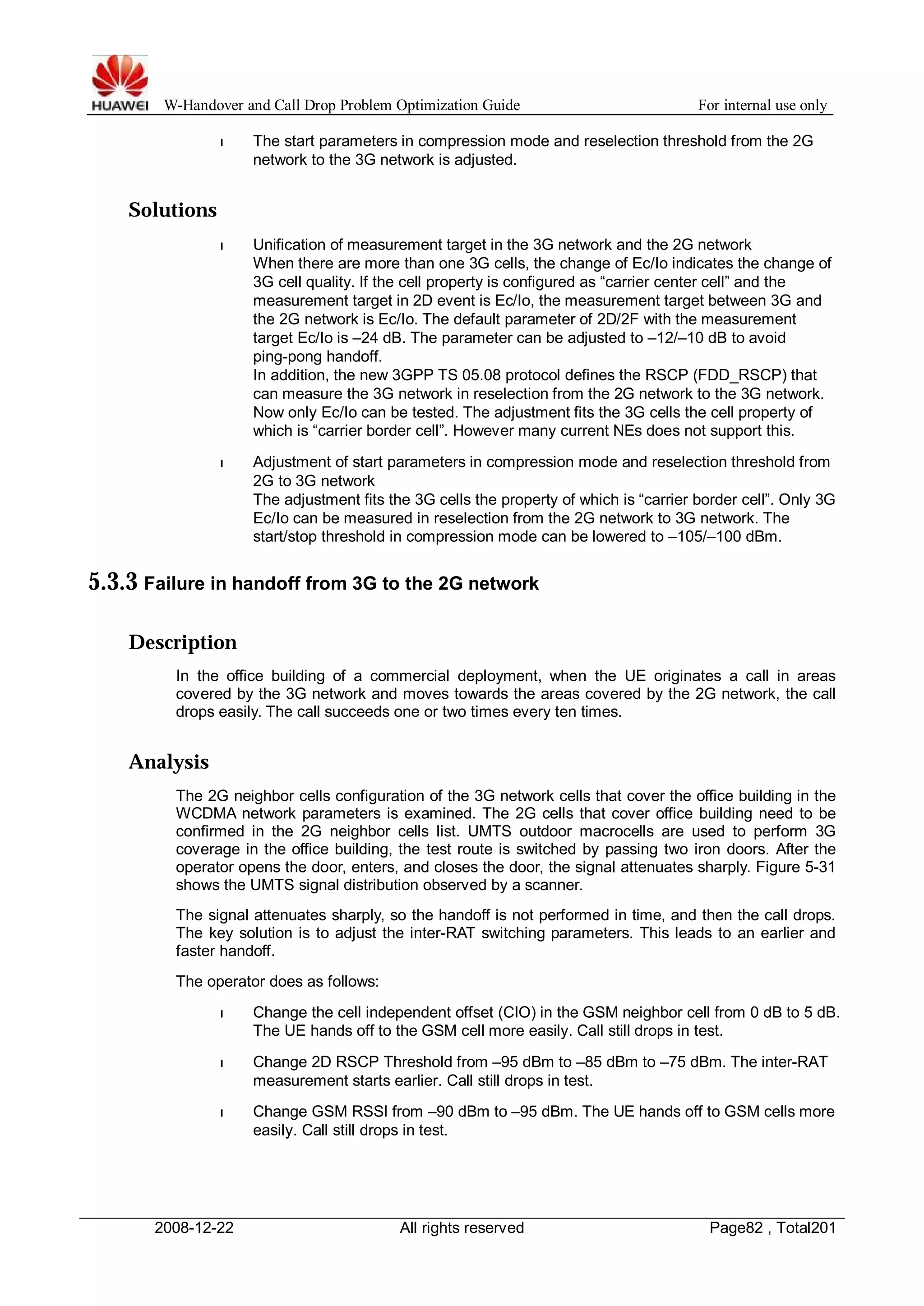 W-Handover and Call Drop Problem Optimization Guide For internal use only 
l The start parameters in compression mode and reselection threshold from the 2G 
network to the 3G network is adjusted. 
Solutions 
l Unification of measurement target in the 3G network and the 2G network 
When there are more than one 3G cells, the change of Ec/Io indicates the change of 
3G cell quality. If the cell property is configured as “carrier center cell” and the 
measurement target in 2D event is Ec/Io, the measurement target between 3G and 
the 2G network is Ec/Io. The default parameter of 2D/2F with the measurement 
target Ec/Io is –24 dB. The parameter can be adjusted to –12/–10 dB to avoid 
ping-pong handoff. 
In addition, the new 3GPP TS 05.08 protocol defines the RSCP (FDD_RSCP) that 
can measure the 3G network in reselection from the 2G network to the 3G network. 
Now only Ec/Io can be tested. The adjustment fits the 3G cells the cell property of 
which is “carrier border cell”. However many current NEs does not support this. 
l Adjustment of start parameters in compression mode and reselection threshold from 
2G to 3G network 
The adjustment fits the 3G cells the property of which is “carrier border cell”. Only 3G 
Ec/Io can be measured in reselection from the 2G network to 3G network. The 
start/stop threshold in compression mode can be lowered to –105/–100 dBm. 
5.3.3 Failure in handoff from 3G to the 2G network 
Description 
In the office building of a commercial deployment, when the UE originates a call in areas 
covered by the 3G network and moves towards the areas covered by the 2G network, the call 
drops easily. The call succeeds one or two times every ten times. 
Analysis 
The 2G neighbor cells configuration of the 3G network cells that cover the office building in the 
WCDMA network parameters is examined. The 2G cells that cover office building need to be 
confirmed in the 2G neighbor cells list. UMTS outdoor macrocells are used to perform 3G 
coverage in the office building, the test route is switched by passing two iron doors. After the 
operator opens the door, enters, and closes the door, the signal attenuates sharply. Figure 5-31 
shows the UMTS signal distribution observed by a scanner. 
The signal attenuates sharply, so the handoff is not performed in time, and then the call drops. 
The key solution is to adjust the inter-RAT switching parameters. This leads to an earlier and 
faster handoff. 
The operator does as follows: 
l Change the cell independent offset (CIO) in the GSM neighbor cell from 0 dB to 5 dB. 
The UE hands off to the GSM cell more easily. Call still drops in test. 
l Change 2D RSCP Threshold from –95 dBm to –85 dBm to –75 dBm. The inter-RAT 
measurement starts earlier. Call still drops in test. 
l Change GSM RSSI from –90 dBm to –95 dBm. The UE hands off to GSM cells more 
easily. Call still drops in test. 
2008-12-22 All rights reserved Page82 , Total201 
 