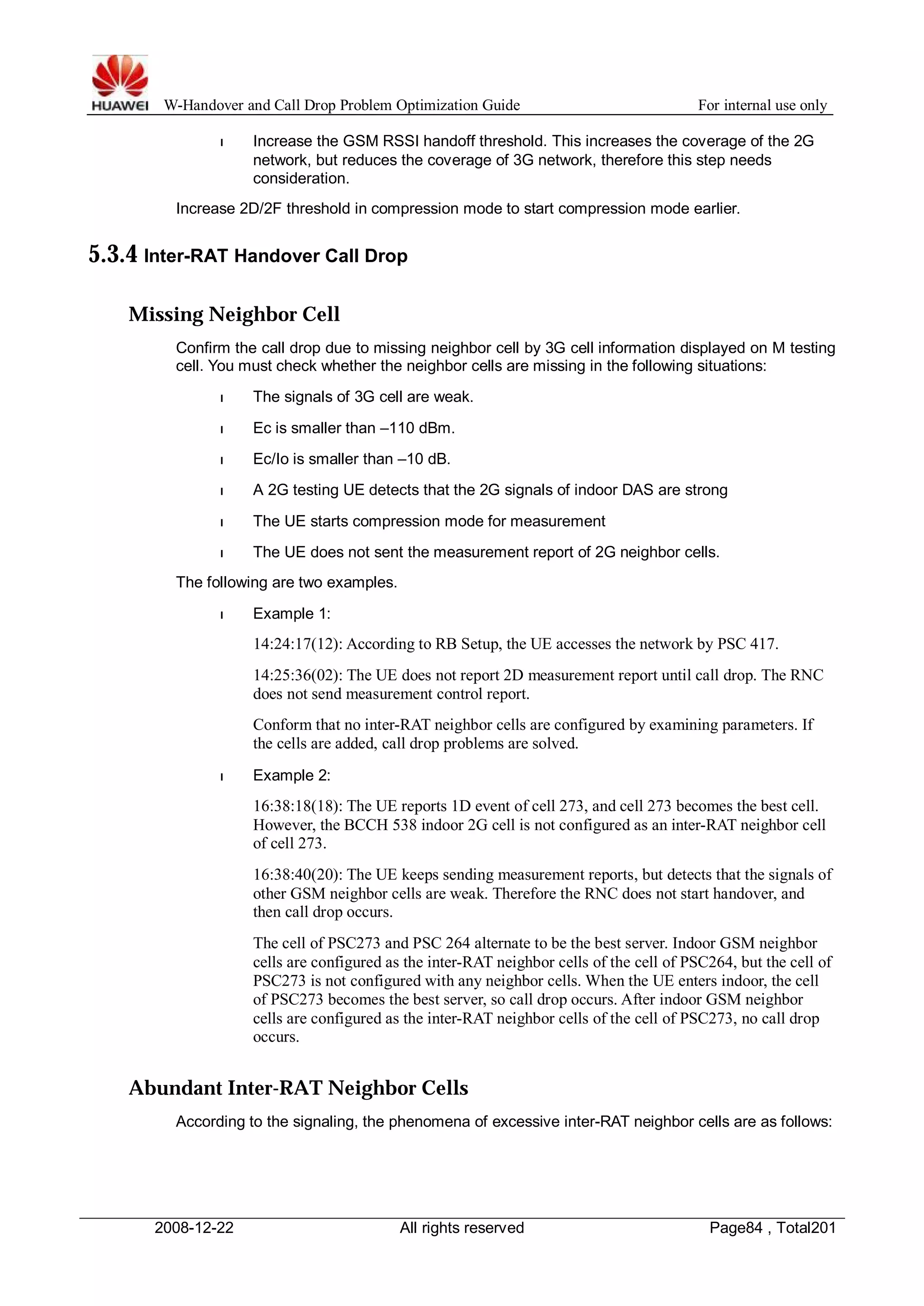 W-Handover and Call Drop Problem Optimization Guide For internal use only 
l Increase the GSM RSSI handoff threshold. This increases the coverage of the 2G 
network, but reduces the coverage of 3G network, therefore this step needs 
consideration. 
Increase 2D/2F threshold in compression mode to start compression mode earlier. 
5.3.4 Inter-RAT Handover Call Drop 
Missing Neighbor Cell 
Confirm the call drop due to missing neighbor cell by 3G cell information displayed on M testing 
cell. You must check whether the neighbor cells are missing in the following situations: 
l The signals of 3G cell are weak. 
l Ec is smaller than –110 dBm. 
l Ec/Io is smaller than –10 dB. 
l A 2G testing UE detects that the 2G signals of indoor DAS are strong 
l The UE starts compression mode for measurement 
l The UE does not sent the measurement report of 2G neighbor cells. 
The following are two examples. 
l Example 1: 
14:24:17(12): According to RB Setup, the UE accesses the network by PSC 417. 
14:25:36(02): The UE does not report 2D measurement report until call drop. The RNC 
does not send measurement control report. 
Conform that no inter-RAT neighbor cells are configured by examining parameters. If 
the cells are added, call drop problems are solved. 
l Example 2: 
16:38:18(18): The UE reports 1D event of cell 273, and cell 273 becomes the best cell. 
However, the BCCH 538 indoor 2G cell is not configured as an inter-RAT neighbor cell 
of cell 273. 
16:38:40(20): The UE keeps sending measurement reports, but detects that the signals of 
other GSM neighbor cells are weak. Therefore the RNC does not start handover, and 
then call drop occurs. 
The cell of PSC273 and PSC 264 alternate to be the best server. Indoor GSM neighbor 
cells are configured as the inter-RAT neighbor cells of the cell of PSC264, but the cell of 
PSC273 is not configured with any neighbor cells.When the UE enters indoor, the cell 
of PSC273 becomes the best server, so call drop occurs. After indoor GSM neighbor 
cells are configured as the inter-RAT neighbor cells of the cell of PSC273, no call drop 
occurs. 
Abundant Inter-RAT Neighbor Cells 
According to the signaling, the phenomena of excessive inter-RAT neighbor cells are as follows: 
2008-12-22 All rights reserved Page84 , Total201 
 