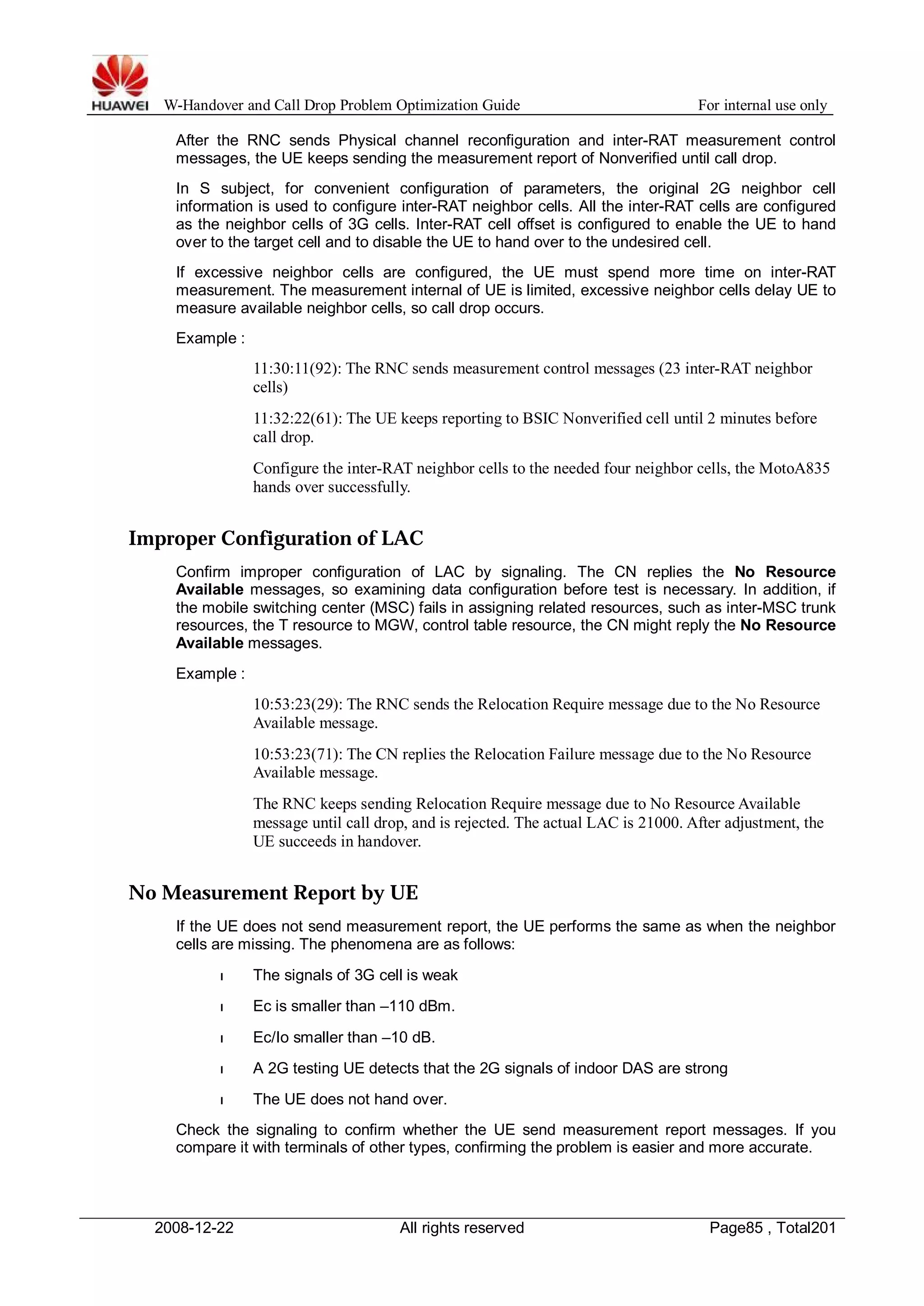 W-Handover and Call Drop Problem Optimization Guide For internal use only 
After the RNC sends Physical channel reconfiguration and inter-RAT measurement control 
messages, the UE keeps sending the measurement report of Nonverified until call drop. 
In S subject, for convenient configuration of parameters, the original 2G neighbor cell 
information is used to configure inter-RAT neighbor cells. All the inter-RAT cells are configured 
as the neighbor cells of 3G cells. Inter-RAT cell offset is configured to enable the UE to hand 
over to the target cell and to disable the UE to hand over to the undesired cell. 
If excessive neighbor cells are configured, the UE must spend more time on inter-RAT 
measurement. The measurement internal of UE is limited, excessive neighbor cells delay UE to 
measure available neighbor cells, so call drop occurs. 
Example : 
11:30:11(92): The RNC sends measurement control messages (23 inter-RAT neighbor 
cells) 
11:32:22(61): The UE keeps reporting to BSIC Nonverified cell until 2 minutes before 
call drop. 
Configure the inter-RAT neighbor cells to the needed four neighbor cells, the MotoA835 
hands over successfully. 
Improper Configuration of LAC 
Confirm improper configuration of LAC by signaling. The CN replies the No Resource 
Available messages, so examining data configuration before test is necessary. In addition, if 
the mobile switching center (MSC) fails in assigning related resources, such as inter-MSC trunk 
resources, the T resource to MGW, control table resource, the CN might reply the No Resource 
Available messages. 
Example : 
10:53:23(29): The RNC sends the Relocation Require message due to the No Resource 
Available message. 
10:53:23(71): The CN replies the Relocation Failure message due to the No Resource 
Available message. 
The RNC keeps sending Relocation Require message due to No Resource Available 
message until call drop, and is rejected. The actual LAC is 21000. After adjustment, the 
UE succeeds in handover. 
No Measurement Report by UE 
If the UE does not send measurement report, the UE performs the same as when the neighbor 
cells are missing. The phenomena are as follows: 
l The signals of 3G cell is weak 
l Ec is smaller than –110 dBm. 
l Ec/Io smaller than –10 dB. 
l A 2G testing UE detects that the 2G signals of indoor DAS are strong 
l The UE does not hand over. 
Check the signaling to confirm whether the UE send measurement report messages. If you 
compare it with terminals of other types, confirming the problem is easier and more accurate. 
2008-12-22 All rights reserved Page85 , Total201 
 