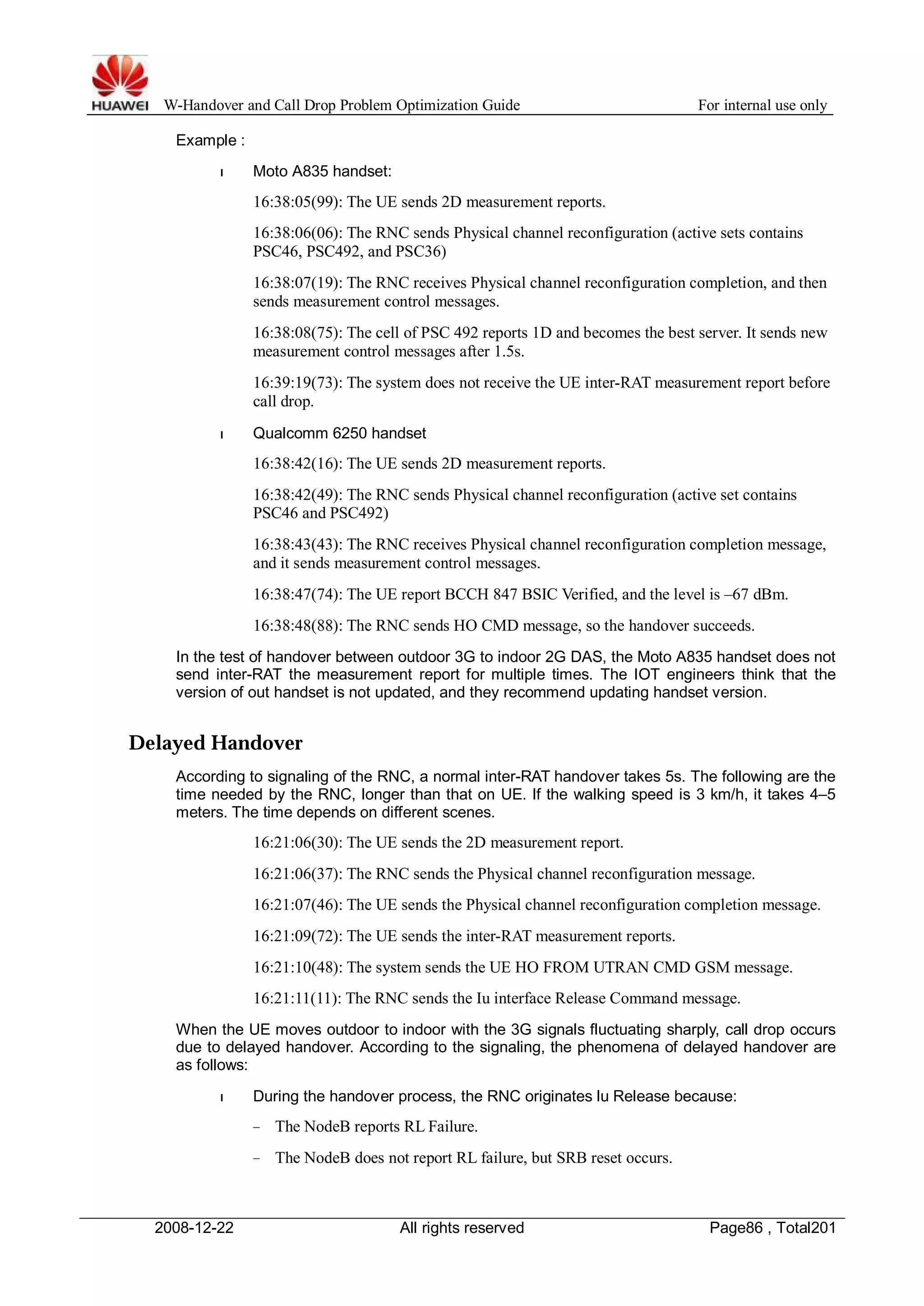 W-Handover and Call Drop Problem Optimization Guide For internal use only 
Example : 
l Moto A835 handset: 
16:38:05(99): The UE sends 2D measurement reports. 
16:38:06(06): The RNC sends Physical channel reconfiguration (active sets contains 
PSC46, PSC492, and PSC36) 
16:38:07(19): The RNC receives Physical channel reconfiguration completion, and then 
sends measurement control messages. 
16:38:08(75): The cell of PSC 492 reports 1D and becomes the best server. It sends new 
measurement control messages after 1.5s. 
16:39:19(73): The system does not receive the UE inter-RAT measurement report before 
call drop. 
l Qualcomm 6250 handset 
16:38:42(16): The UE sends 2D measurement reports. 
16:38:42(49): The RNC sends Physical channel reconfiguration (active set contains 
PSC46 and PSC492) 
16:38:43(43): The RNC receives Physical channel reconfiguration completion message, 
and it sends measurement control messages. 
16:38:47(74): The UE report BCCH 847 BSIC Verified, and the level is –67 dBm. 
16:38:48(88): The RNC sends HO CMD message, so the handover succeeds. 
In the test of handover between outdoor 3G to indoor 2G DAS, the Moto A835 handset does not 
send inter-RAT the measurement report for multiple times. The IOT engineers think that the 
version of out handset is not updated, and they recommend updating handset version. 
Delayed Handover 
According to signaling of the RNC, a normal inter-RAT handover takes 5s. The following are the 
time needed by the RNC, longer than that on UE. If the walking speed is 3 km/h, it takes 4–5 
meters. The time depends on different scenes. 
16:21:06(30): The UE sends the 2D measurement report. 
16:21:06(37): The RNC sends the Physical channel reconfiguration message. 
16:21:07(46): The UE sends the Physical channel reconfiguration completion message. 
16:21:09(72): The UE sends the inter-RAT measurement reports. 
16:21:10(48): The system sends the UE HO FROM UTRAN CMD GSM message. 
16:21:11(11): The RNC sends the Iu interface Release Command message. 
When the UE moves outdoor to indoor with the 3G signals fluctuating sharply, call drop occurs 
due to delayed handover. According to the signaling, the phenomena of delayed handover are 
as follows: 
l During the handover process, the RNC originates lu Release because: 
− The NodeB reports RL Failure. 
− The NodeB does not report RL failure, but SRB reset occurs. 
2008-12-22 All rights reserved Page86 , Total201 
 