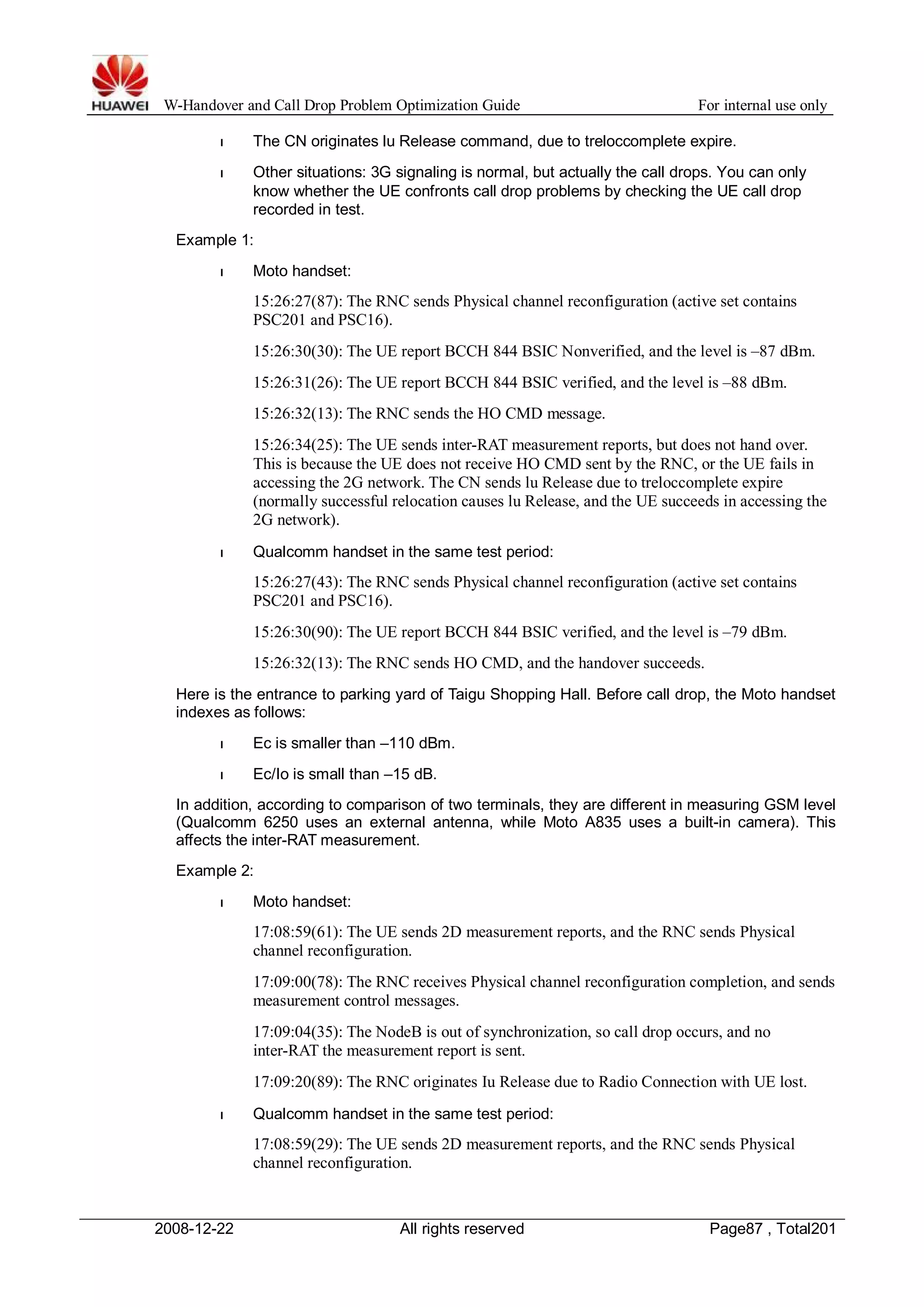 W-Handover and Call Drop Problem Optimization Guide For internal use only 
l The CN originates lu Release command, due to treloccomplete expire. 
l Other situations: 3G signaling is normal, but actually the call drops. You can only 
know whether the UE confronts call drop problems by checking the UE call drop 
recorded in test. 
Example 1: 
l Moto handset: 
15:26:27(87): The RNC sends Physical channel reconfiguration (active set contains 
PSC201 and PSC16). 
15:26:30(30): The UE report BCCH 844 BSIC Nonverified, and the level is –87 dBm. 
15:26:31(26): The UE report BCCH 844 BSIC verified, and the level is –88 dBm. 
15:26:32(13): The RNC sends the HO CMD message. 
15:26:34(25): The UE sends inter-RAT measurement reports, but does not hand over. 
This is because the UE does not receive HO CMD sent by the RNC, or the UE fails in 
accessing the 2G network. The CN sends lu Release due to treloccomplete expire 
(normally successful relocation causes lu Release, and the UE succeeds in accessing the 
2G network). 
l Qualcomm handset in the same test period: 
15:26:27(43): The RNC sends Physical channel reconfiguration (active set contains 
PSC201 and PSC16). 
15:26:30(90): The UE report BCCH 844 BSIC verified, and the level is –79 dBm. 
15:26:32(13): The RNC sends HO CMD, and the handover succeeds. 
Here is the entrance to parking yard of Taigu Shopping Hall. Before call drop, the Moto handset 
indexes as follows: 
l Ec is smaller than –110 dBm. 
l Ec/Io is small than –15 dB. 
In addition, according to comparison of two terminals, they are different in measuring GSM level 
(Qualcomm 6250 uses an external antenna, while Moto A835 uses a built-in camera). This 
affects the inter-RAT measurement. 
Example 2: 
l Moto handset: 
17:08:59(61): The UE sends 2D measurement reports, and the RNC sends Physical 
channel reconfiguration. 
17:09:00(78): The RNC receives Physical channel reconfiguration completion, and sends 
measurement control messages. 
17:09:04(35): The NodeB is out of synchronization, so call drop occurs, and no 
inter-RAT the measurement report is sent. 
17:09:20(89): The RNC originates Iu Release due to Radio Connection with UE lost. 
l Qualcomm handset in the same test period: 
17:08:59(29): The UE sends 2D measurement reports, and the RNC sends Physical 
channel reconfiguration. 
2008-12-22 All rights reserved Page87 , Total201 
 