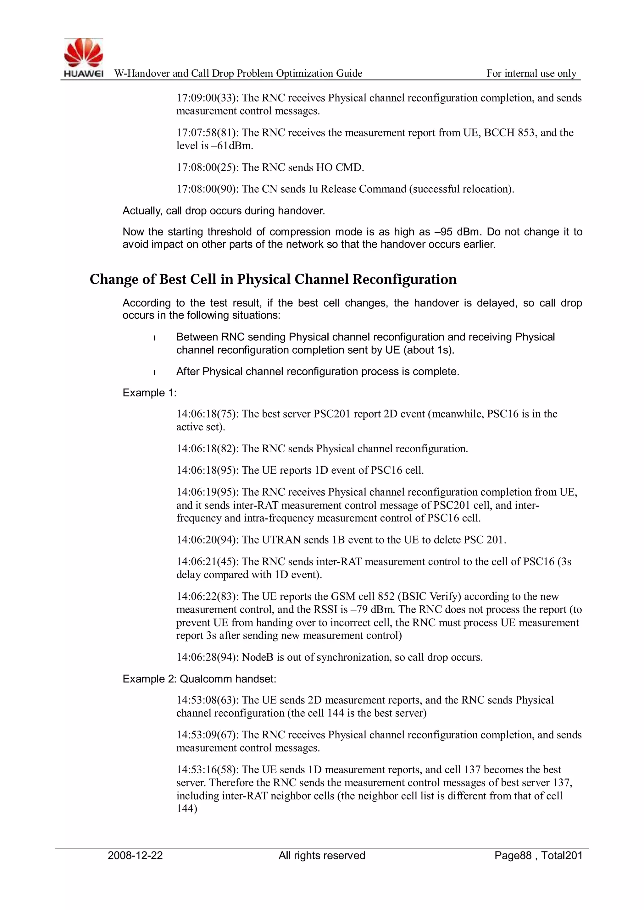 W-Handover and Call Drop Problem Optimization Guide For internal use only 
17:09:00(33): The RNC receives Physical channel reconfiguration completion, and sends 
measurement control messages. 
17:07:58(81): The RNC receives the measurement report from UE, BCCH 853, and the 
level is –61dBm. 
17:08:00(25): The RNC sends HO CMD. 
17:08:00(90): The CN sends Iu Release Command (successful relocation). 
Actually, call drop occurs during handover. 
Now the starting threshold of compression mode is as high as –95 dBm. Do not change it to 
avoid impact on other parts of the network so that the handover occurs earlier. 
Change of Best Cell in Physical Channel Reconfiguration 
According to the test result, if the best cell changes, the handover is delayed, so call drop 
occurs in the following situations: 
l Between RNC sending Physical channel reconfiguration and receiving Physical 
channel reconfiguration completion sent by UE (about 1s). 
l After Physical channel reconfiguration process is complete. 
Example 1: 
14:06:18(75): The best server PSC201 report 2D event (meanwhile, PSC16 is in the 
active set). 
14:06:18(82): The RNC sends Physical channel reconfiguration. 
14:06:18(95): The UE reports 1D event of PSC16 cell. 
14:06:19(95): The RNC receives Physical channel reconfiguration completion from UE, 
and it sends inter-RAT measurement control message of PSC201 cell, and inter-frequency 
and intra-frequency measurement control of PSC16 cell. 
14:06:20(94): The UTRAN sends 1B event to the UE to delete PSC 201. 
14:06:21(45): The RNC sends inter-RAT measurement control to the cell of PSC16 (3s 
delay compared with 1D event). 
14:06:22(83): The UE reports the GSM cell 852 (BSIC Verify) according to the new 
measurement control, and the RSSI is –79 dBm. The RNC does not process the report (to 
prevent UE from handing over to incorrect cell, the RNC must process UE measurement 
report 3s after sending new measurement control) 
14:06:28(94): NodeB is out of synchronization, so call drop occurs. 
Example 2: Qualcomm handset: 
14:53:08(63): The UE sends 2D measurement reports, and the RNC sends Physical 
channel reconfiguration (the cell 144 is the best server) 
14:53:09(67): The RNC receives Physical channel reconfiguration completion, and sends 
measurement control messages. 
14:53:16(58): The UE sends 1D measurement reports, and cell 137 becomes the best 
server. Therefore the RNC sends the measurement control messages of best server 137, 
including inter-RAT neighbor cells (the neighbor cell list is different from that of cell 
144) 
2008-12-22 All rights reserved Page88 , Total201 
 