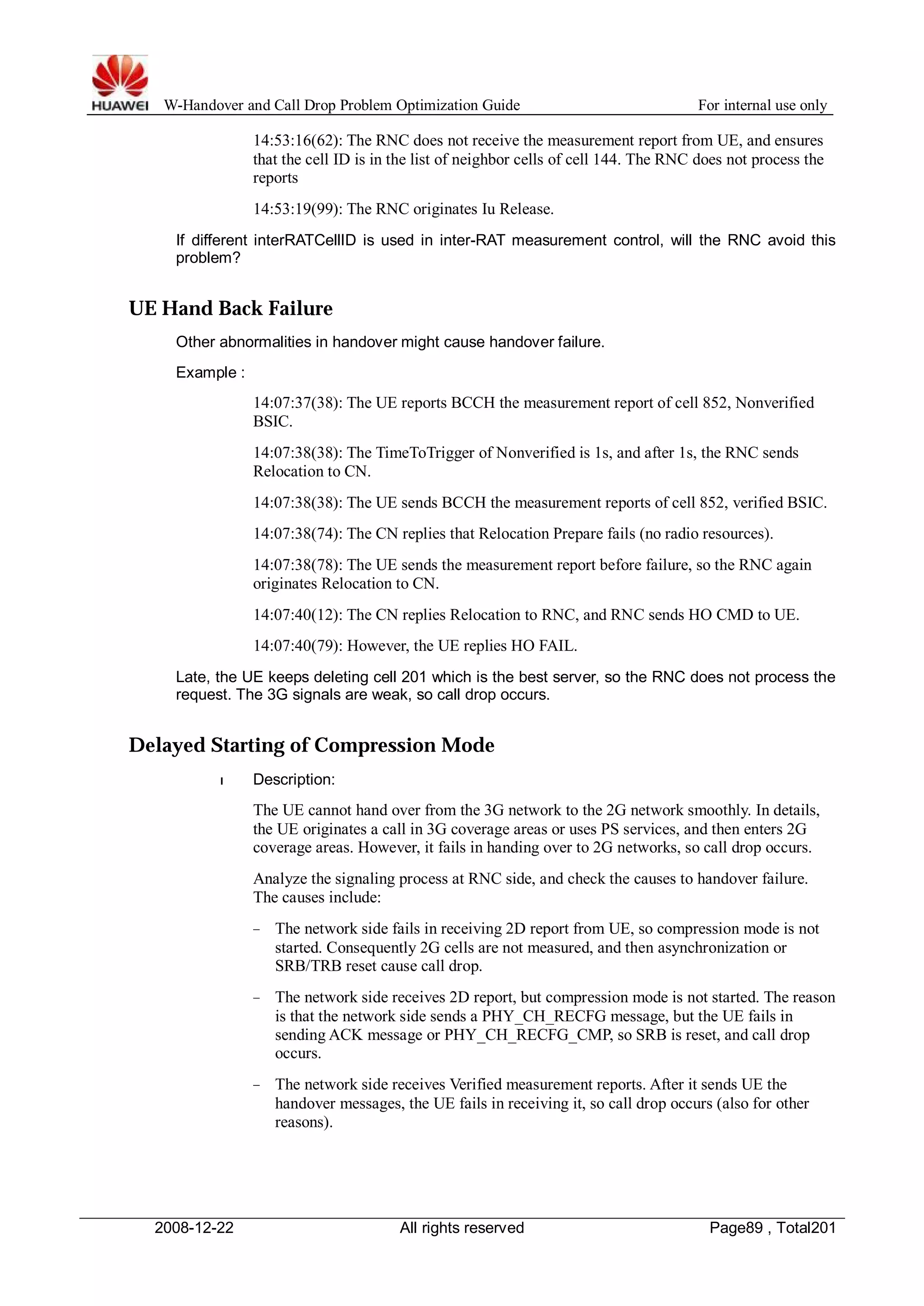 W-Handover and Call Drop Problem Optimization Guide For internal use only 
14:53:16(62): The RNC does not receive the measurement report from UE, and ensures 
that the cell ID is in the list of neighbor cells of cell 144. The RNC does not process the 
reports 
14:53:19(99): The RNC originates Iu Release. 
If different interRATCellID is used in inter-RAT measurement control, will the RNC avoid this 
problem? 
UE Hand Back Failure 
Other abnormalities in handover might cause handover failure. 
Example : 
14:07:37(38): The UE reports BCCH the measurement report of cell 852, Nonverified 
BSIC. 
14:07:38(38): The TimeToTrigger of Nonverified is 1s, and after 1s, the RNC sends 
Relocation to CN. 
14:07:38(38): The UE sends BCCH the measurement reports of cell 852, verified BSIC. 
14:07:38(74): The CN replies that Relocation Prepare fails (no radio resources). 
14:07:38(78): The UE sends the measurement report before failure, so the RNC again 
originates Relocation to CN. 
14:07:40(12): The CN replies Relocation to RNC, and RNC sends HO CMD to UE. 
14:07:40(79): However, the UE replies HO FAIL. 
Late, the UE keeps deleting cell 201 which is the best server, so the RNC does not process the 
request. The 3G signals are weak, so call drop occurs. 
Delayed Starting of Compression Mode 
l Description: 
The UE cannot hand over from the 3G network to the 2G network smoothly. In details, 
the UE originates a call in 3G coverage areas or uses PS services, and then enters 2G 
coverage areas. However, it fails in handing over to 2G networks, so call drop occurs. 
Analyze the signaling process at RNC side, and check the causes to handover failure. 
The causes include: 
− The network side fails in receiving 2D report from UE, so compression mode is not 
started. Consequently 2G cells are not measured, and then asynchronization or 
SRB/TRB reset cause call drop. 
− The network side receives 2D report, but compression mode is not started. The reason 
is that the network side sends a PHY_CH_RECFG message, but the UE fails in 
sending ACK message or PHY_CH_RECFG_CMP, so SRB is reset, and call drop 
occurs. 
− The network side receives Verified measurement reports. After it sends UE the 
handover messages, the UE fails in receiving it, so call drop occurs (also for other 
reasons). 
2008-12-22 All rights reserved Page89 , Total201 
 