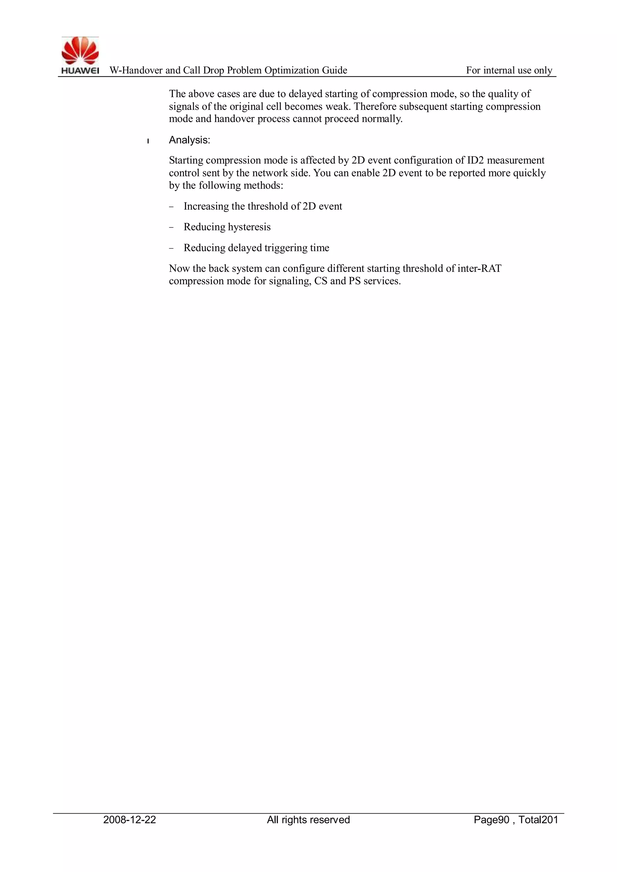 W-Handover and Call Drop Problem Optimization Guide For internal use only 
The above cases are due to delayed starting of compression mode, so the quality of 
signals of the original cell becomes weak. Therefore subsequent starting compression 
mode and handover process cannot proceed normally. 
l Analysis: 
Starting compression mode is affected by 2D event configuration of ID2 measurement 
control sent by the network side. You can enable 2D event to be reported more quickly 
by the following methods: 
− Increasing the threshold of 2D event 
− Reducing hysteresis 
− Reducing delayed triggering time 
Now the back system can configure different starting threshold of inter-RAT 
compression mode for signaling, CS and PS services. 
2008-12-22 All rights reserved Page90 , Total201 
 