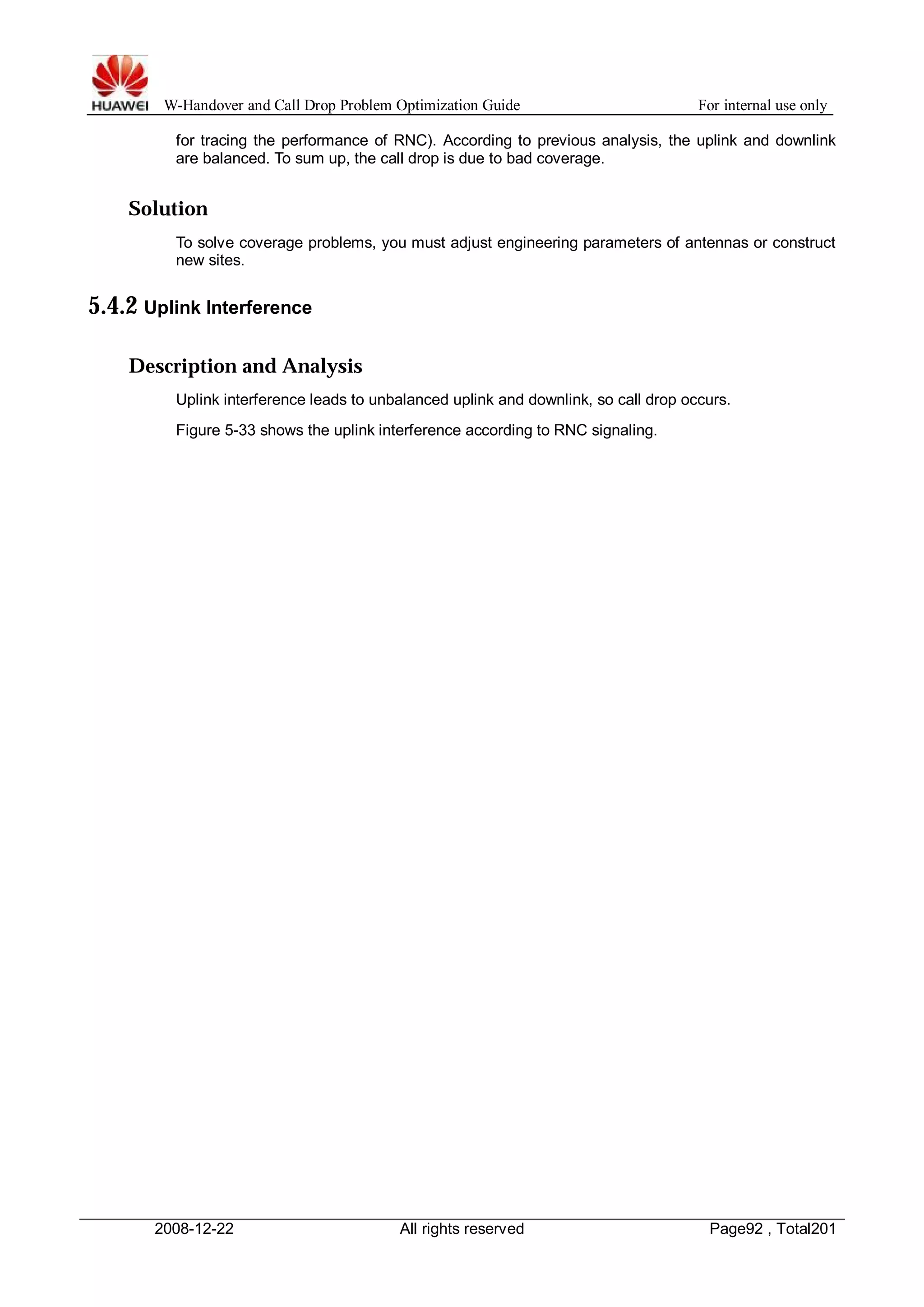 W-Handover and Call Drop Problem Optimization Guide For internal use only 
for tracing the performance of RNC). According to previous analysis, the uplink and downlink 
are balanced. To sum up, the call drop is due to bad coverage. 
Solution 
To solve coverage problems, you must adjust engineering parameters of antennas or construct 
new sites. 
5.4.2 Uplink Interference 
Description and Analysis 
Uplink interference leads to unbalanced uplink and downlink, so call drop occurs. 
Figure 5-33 shows the uplink interference according to RNC signaling. 
2008-12-22 All rights reserved Page92 , Total201 
 